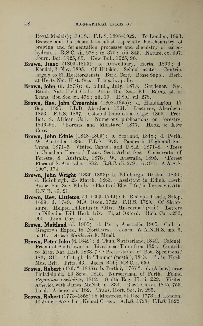 Royal Medals); F.C.S.; F.L.S. 1898-1922. To London, 1893. Brewer and bio-chemist—studied especially bio-chemistry of brewing and fermentation processes and chemistry of carbo¬ hydrates. R.S.C. vii. 278 ; ix. 370 ; xiii. 845. Nature, cx. 307. Journ. Bot. 1925, 85. Ivew Bull. 1925, 96. Brown, Isaac (1803-1895): b. Amwellbury, Herts, 1803; d. Kendal, 3 Nov. 1895. Of Hitchin. School-master. Contrib. largely to FI. Hertfordiensis. Berk. Corr. BoaseSuppl. Herb, at Herts Nat. Hist. Soc. Trans, ix. p. liv. Brown, John (d. 1873): d. Edinb., July, 1873. Gardener. Sic. Edinb. Nat. Field Club. Assoc. Bot. Soc. Ed. Edinb. pi. in Trans. Bot. Soc. xi. 472 ; xii. 19. R.S.C. vii. 278. Brown, Rev. John Croumbie (1808-1895): d. Haddington, 17 Sept. 1895. LL.D. Aberdeen, 1861. Lecturer, Aberdeen, 1853. F.L.S. 1867. Colonial botanist at Cape, 1863. Prof. Bot. S. African Coll. Numerous publications on forestry, 1846-92. ‘Forests and Moisture,’ 1877. Hook. & Kew Corr. Brown, John Ednie (1848-1899) : b. Scotland, 1848 ; d. Perth, W. Australia, 1899. F.L.S. 1879. Papers in Highland Soc. Trans. 1871-5. Visited Canada and U.S.A. 1871-2. ‘Trees in Canadian Forests,’ Trans. Scot. Arbor. Soc. Conservator of Forests, S. Australia, 1878; W. Australia, 1895. ‘Forest Flora of S. Australia.’ 1882. R.S.C. vii. 279 ; ix. 371. A.A.A.S. 1907, 174. Brown, John Wright (1836-1863): b. Edinburgh, 19 Jan. 1836; d. Edinburgh, 23 March, 1863. Assistant in Edinb. Herb. Assoc. Bot. Soc. Edinb. ‘ Plants of Eiie, Fife,’ in Trans, vii. 519. H.N.B. vii. 21. Brown, Rev. Littleton (d. 1699-1749): b. Bishop’s Castle, Salop, 1699; cl. 1749. M.A. Oxon. 1722; F.R.S. 1729. Of Shrop¬ shire. Helped Hillenius in ‘ Hist. Muscorum ’ (viii.). Letters to Dillenius, Dill. Herb. lxix. PI. at Oxford. Rich. Corr. 233, 290. Linn. Corr. ii. 145. Brown, Maitland (d. 1905): d. Perth, Australia, 1905. Coll, in Gregory’s Exped. to Northwest. Journ. W.A.N.H.S. no. 6, p. 10. Acacia Maitlandi F. Muell. Brown, Peter John (d. 1842): d. Thun, Switzerland, 1842. Colonel. Friend of Shuttlewortb. Lived near Thun from 1824. Contrib. to Mag. Nat. Hist. 1833-7 : ‘Preservation of Bot. Specimens,’ 1837, 311. ‘ Cat. pi. de Thoune’ (posth.), 1843. PI. in Herb. Mus. Brit. Pritz. 43. Jacks. 344; R.S.C. i. 659. Brown, Robert (1767?-1845): b. Perth?, 1767 ?; d. (& bur.) near Philadelphia, 20 Sept. 1845. Nurseryman of Perth. Found Bryanthus taxifolias, 1812. Smith Eng. FI. ii. 222. Visited America with James McNab in 1831. Gard. Chron. 1845, 755. Loud. ‘Arboretum,’ 182. Trans. Hort. Soc. iv. 285. Brown, Robert (1773-1858): b. Montrose, 21 Dec. 1773 ; d. London, 10 June, 1858; bur. Kensal Green. A.L.S. 1798; F.L.S. 1822 ;