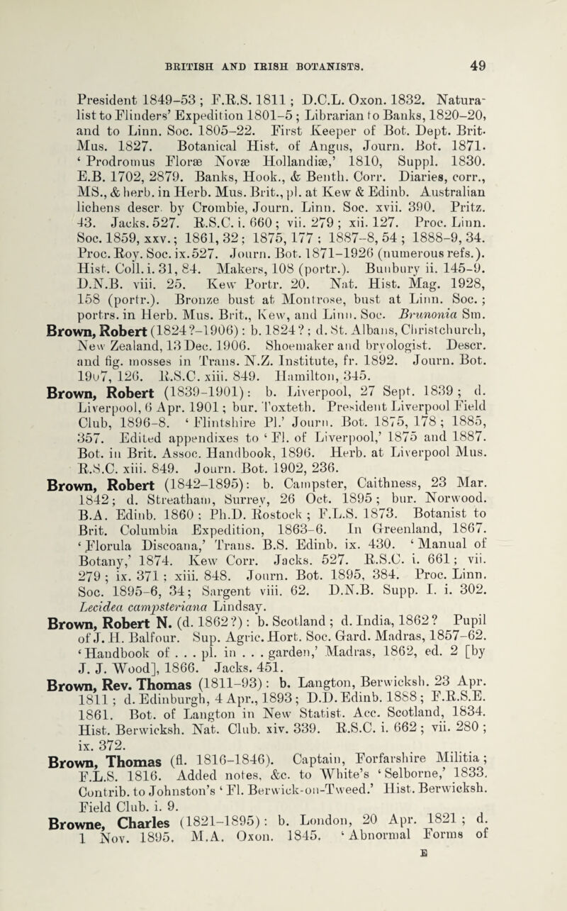 President 1849-53 ; F.B.S. 1811 ; D.C.L. Oxon. 1832. Natura¬ list to Flinders’ Expedition 1801-5 ; Librarian to Banks, 1820-20, and to Linn. Soc. 1805-22. First Keeper of Bot. Dept. Brit- Mus. 1827. Botanical Hist, of Angus, Journ. Bot. 1871. ‘ Prodromus Florae Novae Hollandiae,’ 1810, Suppl. 1830. E. B. 1702, 2879. Banks, Hook., Bentli. Corr. Diaries, corr., MS., & herb, in Herb. Mus. Brit., pi. at Kew & Edinb. Australian lichens descr. by Crombie, Journ. Linn. Soc. xvii. 390. Pritz. 43. Jacks. 527. B.S.C. i. 660; vii.279; xii. 127. Proc. Linn. Soc. 1859, xxv.; 1861, 32; 1875, 177 ; 1887-8, 54 ; 1888-9, 34. Proc. Boy. Soc. ix.527. Journ. Bot. 1871-1926 (numerous refs.). Hist. Coil.i. 31, 84. Makers, 108 (portr.). Bunbury ii. 145-9. D.N.B. viii. 25. Kew Portr. 20. Nat. Hist. Mag. 1928, 158 (portr.). Bronze bust at Montrose, bust at Linn. Soc. ; portrs. in Herb. Mus. Brit., Kew, and Linn. Soc. Brunonici Sm. Brown, Robert (1824?-1906): b. 1824? ; d. St. Albans, Christchurch, New Zealand, 13 Dec. 1906. Shoemaker and bryologist. Descr. and fig. mosses in Trans. N.Z. Institute, fr. 1892. Journ. Bot. 19u7, 126. B.S.C. xiii. 849. Hamilton, 345. Brown, Robert (1839-1901): b. Liverpool, 27 Sept. 1839 ; d. Liverpool, 6 Apr. 1901; bur. Toxteth. President Liverpool Field Club, 1896-8. ‘Flintshire PI.’ Journ. Bot. 1875,178; 1885, 357. Edited appendixes to ‘FI. of Liverpool,’ 1875 and 1887. Bot. in Brit. Assoc. Handbook, 1896. Herb, at Liverpool Mus. B.S.C. xiii. 849. Journ. Bot. 1902, 236. Brown, Robert (1842-1895): b. Cainpster, Caithness, 23 Mar. 1842; d. Streatham, Surrey, 26 Oct. 1895; bur. Norwood. B.A. Edinb. 1860: Ph.D. Bostock ; F.L.S. 1873. Botanist to Brit. Columbia Expedition, 1863-6. In Greenland, 1867. ‘ Florula Discoana,’ Trans. B.S. Edinb. ix. 430. ‘ Manual of Botany,’ 1874. Kew Corr. Jacks. 527. B.S.C. i. 661; vii. 279; ix. 371 ; xiii. 848. Journ. Bot. 1895, 384. Proc. Linn. Soc. 1895-6, 34; Sargent viii. 62. D.N.B. Supp. I. i. 302. Lecideci ccimpsteriana Lindsay. Brown, Robert N. (d. 1862?): b. Scotland ; d. India, 1862? Pupil of J. H. Balfour. Sup. Agric. Hort. Soc. Gard. Madras, 1857-62. ‘Handbook of . . . pi. in . . . garden,’ Madras, 1862, ed. 2 [by J. J. Wood], 1866. Jacks. 451. Brown, Rev. Thomas (1811-93): b. Langton, Berwicksh. 23 Apr. 1811; d. Edinburgh, 4 Apr., 1893 ; D.D. Edinb. 1888 ; F.B.S.E. 1861. Bot. of Langton in New Statist. Acc. Scotland, 1834. Hist. Berwicksh. Nat. Club. xiv. 339. B.S.C. i. 662 ; vii. 280 ; ix. 372. Brown, Thomas (A- 1816-1846). Captain, Forfarshire Militia; F. L.S. 1816. Added notes, &c. to White’s ‘ Selborne,’ 1833. Contrib. to Johnston’s ‘ FI. Berwick-on-Tweed.’ Hist. Berwicksh. Field Club. i. 9. Browne, Charles (1821-1895): b. London, 20 Apr. 1821; d. 1 Nov. 1895. M. A. Oxon. 1845. ‘Abnormal Forms of £