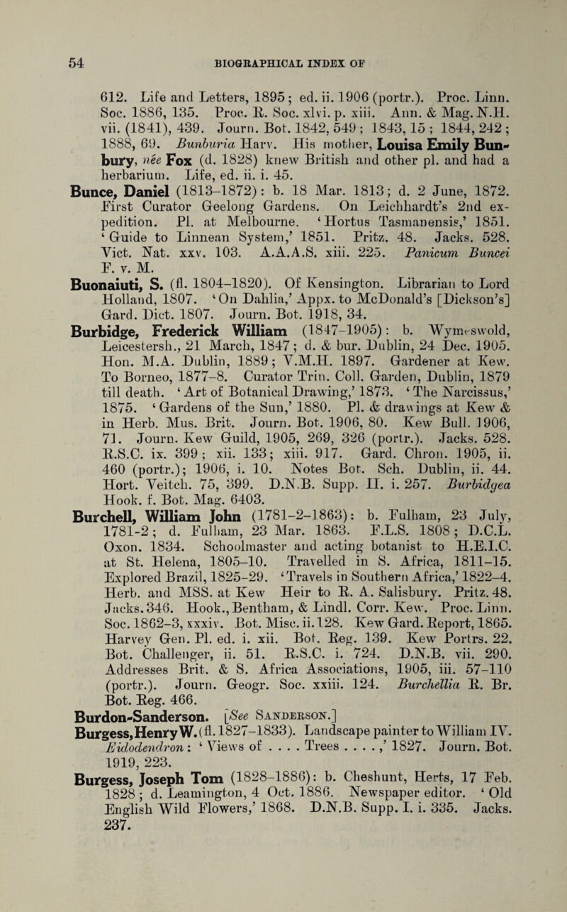 612. Life and Letters, 1895; ed. ii. 1906 (portr.). Proc. Linn. Soc. 1886, 135. Proc. 3L Soc. xlvi.p. xiii. Ann. & Mag. N.H. vii. (1841), 439. Journ. Bot. 1842, 549 ; 1843, 15 ; 1844, 242 ; 1888, 69. Bunburia Harv. His mother, Louisa Emily Bun* bury, nee Fox (d. 1828) knew British and other pi. and had a herbarium. Life, ed. ii. i. 45. Bunce, Daniel (1813-1872): b. 18 Mar. 1813; d. 2 June, 1872. First Curator Gfeelong Gardens. On Leichhardt’s 2nd ex¬ pedition. PI. at Melbourne. ‘Hortns Tasmanensis/ 1851. ‘ Guide to Linnean System/ 1851. Pritz. 48. Jacks. 528. Yict. Nat. xxv. 103. A.A.A.S. xiii. 225. Panicum Buncei P. y. M. Buonaiuti, S. (A- 1804-1820). Of Kensington. Librarian to Lord Holland, 1807. ‘On Dahlia/ Appx. to McDonald’s [Dickson’s] Gard. Diet. 1807. Journ. Bot. 1918, 34. Burbidge, Frederick William (1847-1905): b. Wymtswold, Leicestersh., 21 March, 1847; d. & bur. Dublin, 24 Dec. 1905. Hon. M.A. Dublin, 1889; V.M.H. 1897. Gardener at Kew. To Borneo, 1877-8. Curator Trin. Coll. Garden, Dublin, 1879 till death. 4 Art of Botanical Drawing/ 1873. ‘ The Narcissus/ 1875. 4 Gardens of the Sun,’ 1880. PI. & drawings at Kew & in Herb. Mus. Brit. Journ. Bot. 1906, 80. Kew Bull. ]906, 7L Journ. Kew Guild, 1905, 269, 326 (portr.). Jacks. 528. B.S.C. ix. 399; xii. 133; xiii. 917. Gard. Chron. 1905, ii. 460 (portr.); 1906, i. 10. Notes Bot. Sch. Dublin, ii. 44. Hort. Veitch. 75, 399. D.N.B. Supp. II. i. 257. Burbidgea Hook. f. Bot. Mag. 6403. BurcheU, William John (1781-2-1863): b. Pulliam, 23 July, 1781-2; d. Pulliam, 23 Mar. 1863. P.L.S. 1808; D.C.L. Oxon. 1834. Schoolmaster and acting botanist to H.E.I.C. at St. Helena, 1805-10. Travelled in S. Africa, 1811-15. Explored Brazil, 1825-29. ‘Travels in Southern Africa/ 1822-4. Herb, and MSS. at Kew Heir to B. A. Salisbury. Pritz. 48. Jacks. 346. Hook., Bentham, & Lindl. Corr. Kew. Proc. Linn. Soc. 1862-3, xxxiv. Bot. Misc. ii. 128. Kew Gard. Beport, 1865. Harvey Gen. PI. ed. i. xii. Bot. Beg. 139. Kew Portrs. 22. Bot. Challenger, ii. 51. B.S.C. i. 724. D.N.B. vii. 290. Addresses Brit. & S. Africa Associations, 1905, iii. 57-110 (portr.). Journ. Geogr. Soc. xxiii. 124. Burchellia B. Br. Bot. Beg. 466. Burdon-Sanderson. [Bee Sanderson.] Burgess, Henry W.( A-1827-1833). Landscape painter to William IV. Eidodendron : 4 Views of ... . Trees ....,’ 1827. Journ. Bot. 1919, 223. Burgess, Joseph Tom (1828-1886): b. Cheshunt, Herts, 17 Peb. 1828; d. Leamington, 4 Oct. 1886. Newspaper editor. 4 Old English Wild Flowers/ 1868. D.N.B. Supp. I. i. 335. Jacks. 237.