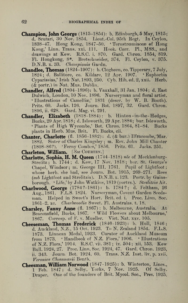 Champion, John George (1815-1854): b. Edinburgh, 5 May, 1815; d. Scutari, 30 Nov. 1854. Lieut.-Col. 95th Regt. In Ceylon, 1838-47. Hong Kong, 1847-50. ‘ Ternstrcemiaceae of Hong Kong,’ Linn. Trans, xxi. 111. Hook. Corr. PL, MSS., and drawings at Kew. R.S.C. i. 870. Gard. Cliron. 1854, 819. El. Hongkong, 8*. Bretschneider, 374. El. Ceylon, v. 375. D.N.B. x. 33. Championia Gardn. Chandlee, Thomas (1824-1907): b. Clogheen, co. Tipperary, 7 July, 1824; d. Ballitore, co. Kildare, 12 Apr. 1907. ‘Euphorbia Cyparissias,’ Irish Nat. 1893, 250. Cyb. Hib. ed. 2, xxii. Herb. (& portr.) in Nat. Mus. Dublin. Chandler, Alfred (1804-1896): b. Vauxhall, 31 Jan. 1804; d. East Dulwich, London, 10 Nov. 1896. Nurseryman and floral artist. ‘ Illustrations of Camellhe,’ 1831 (descr. by W. B. Booth). Pritz. 60. Jacks. 126. Journ. Bot. 1897, 32. Gard. Chron. 1896, ii. 628. Gard. Mag. vi. 291. Chandler, Elizabeth (1818-1884): b. Hinton-in-the-Hedges, Bucks, 29 Apr. 1818; d. Isleworth, 29 Apr. 1884; bur. Isle worth. ‘ Plants of High Wycombe,’ Bot. Chron. 1864, 81-84. Bucks plants in Herb. Mus. Brit. El. Bucks, cii. Chanter, Charlotte (fl. 1856-1882): d. (& bur.) Ilfracombe, Mar. 1882. Sister of Charles Kingsley; in. Rev. John Mill Chanter (1808-86?). ‘Eerny Combes,’ 1856. Pritz. 61. Jacks. 251. Charleton, William. [See COURTEN.] Charlotte, Sophia, H. M. Queen (1744-1818) nee of Mecklenburg- Strelitz ; b. 1744; d. Kew, 17 Nov. 1818; bur. St. George’s Chapel, Wiudsor; m. George III. 1761. Pupil of Lightfoot: whose herb, she had, see Journ. Bot. 1915, 269-271. Rees (sub Lightfoot and Strelitzia). D.N.B. x. 123. Portr. by Gains¬ borough. ‘ Life,’ by John Watkins, 1819 (portrs.). Strelitzia Ait. Charlwood, George (1784?—1861): b. 1784? ; d. leltham, 26 Aug., 1861. E.L.S. 1824. Nurseryman, Covent Garden Seeds¬ man. Helped in Sweet’s Hort. Brit. ed. i. Proc. Linn. Soc. 1861-2, xc. Charlwooclia Sweet. Fl. Australas. t. 18. Charsley, Fanny Anne (fl. 1867) : b. Melbourne, Australia. At Beaconsfield, Bucks, 1867. ‘ Wild Flowers about Melbourne,’ 1867. Corresp. of b. v. Mueller. Viet. Nat. xxv. 105. Cheeseman, Thomas Frederick (1846-1923): b. Hull, 1846; d. Auckland, N.Z., 15 Oct. 1923. To N. Zealand 1854. E.L.S. 1873. Linnean Medal, 1923. Curator of Auckland Museum from 1873. ‘ Handbook of N.Z. Flora,’1906. ‘Illustrations of N.Z. Flora,’ 1914. R.S.C. vii. 381; ix. 504; xii. 153. Kew Bull. 1924, 27. Proc. Linn. Soc. 1924, 47. Gard. Chron. 1923, ii. 343. Journ. Bot. 1924, 60. Trans. N.Z. Inst. liv. p. xvii. Veronica Chcesmanii Benth. Cheesman, William Norwood (1847-1925): b. Winterton, Lines., 1 Feb. 1847 ; d. Selby, Yorks, 7 Nov. 1925. Of Selby. Draper. One of the founders of Brit. Mycol. Soc,, Pres. 1925,