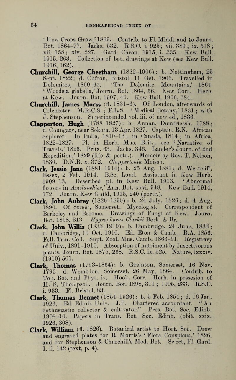 ‘ How Crops Grow,’ 1869. Contrib. to El. Middl. and to Journ. Bot. 1864-77. Jacks. 532. R.S.C. i. 925 ; vii. 389 ; ix. 518 ; xii. 158 ; xiv. 227. Gard. Chron. 1915, i. 335. Kew Bull. 1915, 263. Collection of bot. drawings at Kew (see Kew Bull. 1916, 162). Churchill, George Cheetham (1822-1906): b. Nottingham, 25 Sept. 1822; d. Clifton, Bristol, 11 Oct. 1906. Travelled in Dolomites, 1860-63. ‘The Dolomite Mountains/ 1864. ‘ Woodsia glabella/Journ. Bot. 1864, 56. Kew Corr. Herb, at Kew. Journ. Bot. 1907, 40. Kew Bull. 1906, 384. Churchill, James Morss (fl. 1831-6). Of London, afterwards of Colchester. M.R.C.S. ; E.L.S. ‘ Medical Botany/ 1831 ; with J. Stephenson. Superintended vol. iii. of new ed., 1836. Clapper ton, Hugh (1788 -1827): b. Annan, Dumfnessh. 1788; d. Chungary, near Sokota, 13 Apr. 1827. Captain, R.N. African explorer. In India, 1810-13; in Canada, 1814; in Africa, 1822-1827. PI. in Herb. Mus. Brit.; see ‘Narrative of Travels/ 1826. Pritz, 63. Jacks. 346. Lander’s Journ. of 2nd Expedition/ 1829 (life & portr.). Memoir by Rev. T. Nelson, 1830. D.N.B. x. 372. CUappertonia Meissn. Clark, Jessie Jane (1881-1914): b. 25 Aug. 1^81 ; d. Westcliff, Essex, 2 Eeb. 1914. B.Sc. Loud. Assistant in Kew Herb. 1909-13. Described pi. in Kew Bull. 1913. ‘ Abnormal flowers in Amelanchier/ Ann. Bot. xxvi. 948. Kew Bull. 1914, 172. Journ. Kew Guild, 1915, 240 (portr.). Clark, John Aubrey (1826-1890) : b. 24 July, 1826; d. 4 Aug. 1890. Of Street, Somerset. Mycologist. Correspondent of Berkeley and Broome. Drawings of Eungi at Kew. Journ. But. 1898, 313. Hygru)>horus Clarkii Berk. & Br. Clark, John Willis (1833-1910): b. Cambridge, 24 June, 1833; d. Cambridge, 10 Oct. 1910. Ed. Eton & Camb. B.A. 1856. Eell. Trin. Coll. Supt. Zool. Mus. Camb. 1866-91. Registrary of Univ., 1891-1910. Absorption of nutriment by Insectivorous plants, Journ. Bot. 1875, 268. R.S.C. ix. 525. Nature, Ixxxiv. (1910) 501. Clark, Thomas (1793-1864): b. Greinton, Somerset, 16 Nov. 1793; d. Wembdon, Somerset, 26 May, 1864. Contrib. to Top. Bot. and Phyt. iv. Hook. Corr. Herb, in possesion of H. S. Thompson. Journ. Bot. 1898, 311 ; 1905, 233. R.S.C. i. 933. El. Bristol, 83. Clark, Thomas Bennet (1854-1926): b. 5 Feb. 1854; d. 16 Jan. 1926. Ed. Edinb. Univ. J.P. Chartered accountant. “An enthusiastic collector & cultivator.” Pres. Bot. Soc. Edinb. 1908-10. Papers in Trans. Bot. Soc. Edinb. (obit. xxix. 1926, 308). Clark, William (fl. 1826). Botanical artist to Hort. Soc. Drew and engraved plates for R. Morris’s ‘Flora Conspicua/ 1826, and for Stephenson & Churchill’s Med. Bot. Sweet, El. Gard. I, ii. 142 (text, p. 4).