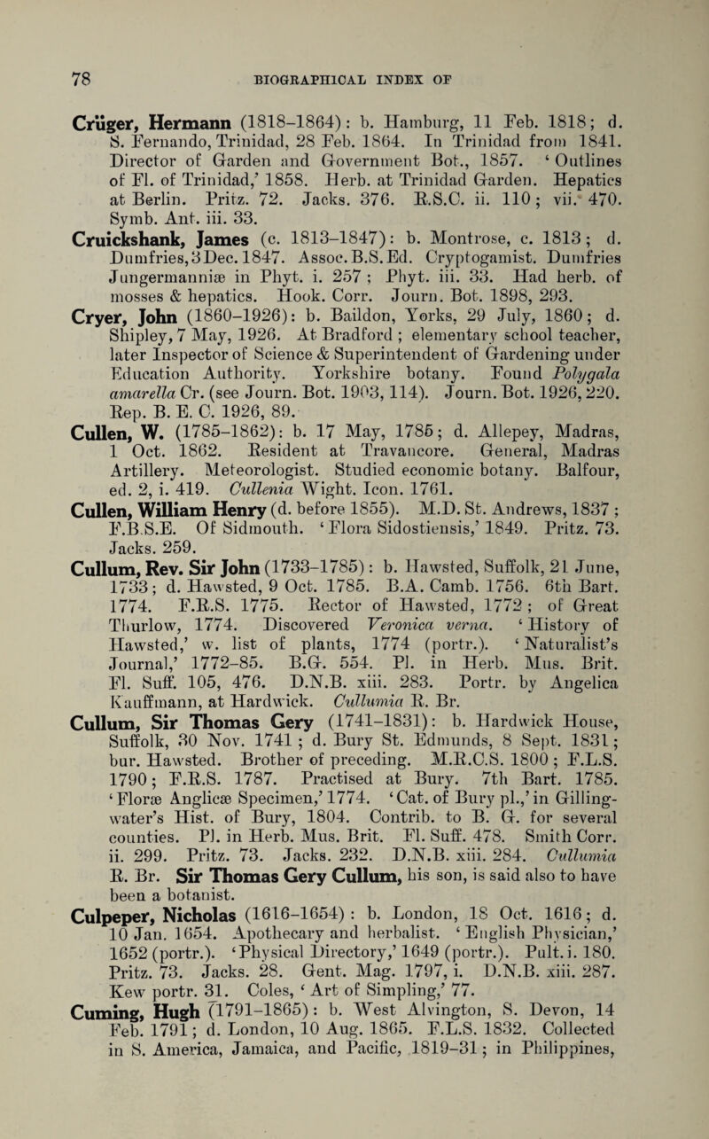 Criiger, Hermann (1818-1864): b. Hamburg, 11 Feb. 1818; d. 8. Fernando, Trinidad, 28 Feb. 1864. In Trinidad from 1841. Director of Garden and Government Bot., 1857. ‘ Outlines of FI. of Trinidad/ 1858. Herb, at Trinidad Garden. Hepatics at Berlin. Fritz. 72. Jacks. 376. R.S.C. ii. 110; vii. 470. Symb. Ant. iii. 33. Cruickshank, James (c. 1813-1847): b. Montrose, c. 1813; d. Dumfries,3Dec. 1847. Assoc.B.S.Ed. Cryptogamist. Dumfries Jungermannise in Phyt. i. 257 ; Phyt. iii. 33. Had herb, of mosses & hepatics. Hook. Corr. Journ. Bot. 1898, 293. Cryer, John (1860-1926): b. Baildon, Yorks, 29 July, 1860; d. Shipley, 7 May, 1926. At Bradford ; elementary school teacher, later Inspector of Science & Superintendent of Gardening under Education Authority. Yorkshire botany. Found Polygala amarella Cr. (see Journ. Bot. 1903, 114). Journ. Bot. 1926, 220. Rep. B. E. C. 1926, 89. Cullen, W. (1785-1862): b. 17 May, 1785; d. Allepey, Madras, 1 Oct. 1862. Resident at Travancore. General, Madras Artillery. Meteorologist. Studied economic botany. Balfour, ed. 2, i. 419. Cullenia Wight. Icon. 1761. Cullen, William Henry (d. before 1855). M.D. St. Andrews, 1837 ; F.BS.E. Of Sidmouth. ‘ Flora Sidostiensis/ 1849. Pritz. 73. Jacks. 259. Cullum, Rev. Sir John (1733-1785): b. Hawsted, Suffolk, 21 June, 1733; d. Hawsted, 9 Oct. 1785. B.A. Camb. 1756. 6th Bart. 1774. F.R.S. 1775. Rector of Hawsted, 1772 ; of Great Thurlow, 1774. Discovered Veronica verna. ‘History of Hawsted/ w. list of plants, 1774 (portr.). ‘ Naturalist’s Journal/ 1772-85. B.G. 554. PI. in Herb. Mus. Brit. FI. Suff. 105, 476. D.N.B. xiii. 283. Portr. by Angelica Kauffmann, at Hardwick. Cullumia R. Br. Cullum, Sir Thomas Gery (1741-1831): b. Hardwick House, Suffolk, 30 Nov. 1741 ; d. Bury St. Edmunds, 8 Sept. 1831; bur. Hawsted. Brother of preceding. M.R.O.S. 1800 ; F.L.S. 1790; F.R.S. 1787. Practised at Bury. 7th Bart. 1785. ‘Florae Anglicae Specimen/ 1774. ‘Cat. of Bury pi.,’in Gilling- water’s Hist, of Bury, 1804. Contrib. to B. G. for several counties. PJ. in Herb. Mus. Brit. FI. Suff. 478. Smith Corr. ii. 299. Pritz. 73. Jacks. 232. D.N.B. xiii. 284. Cullumia R. Br. Sir Thomas Gery Cullum, his son, is said also to have been a botanist. Culpeper, Nicholas (1616-1654): b. London, 18 Oct. 1616; d. 10 Jan. 1654. Apothecary and herbalist. ‘ English Physician/ 1652 (portr.). ‘Physical Directory/ 1649 (portr.). Pult. i. 180. Pritz. 73. Jacks. 28. Gent. Mag. 1797, i. D.N.B. xiii. 287. Kew portr. 31. Coles, ‘ Art of Simpling/ 77. Cuming, Hugh (1791-1865) : b. West Alvington, S. Devon, 14 Feb. 1791; d. London, 10 Aug. 1865. F.L.S. 1832. Collected in S. America, Jamaica, and Pacific, 1819-31; in Philippines,