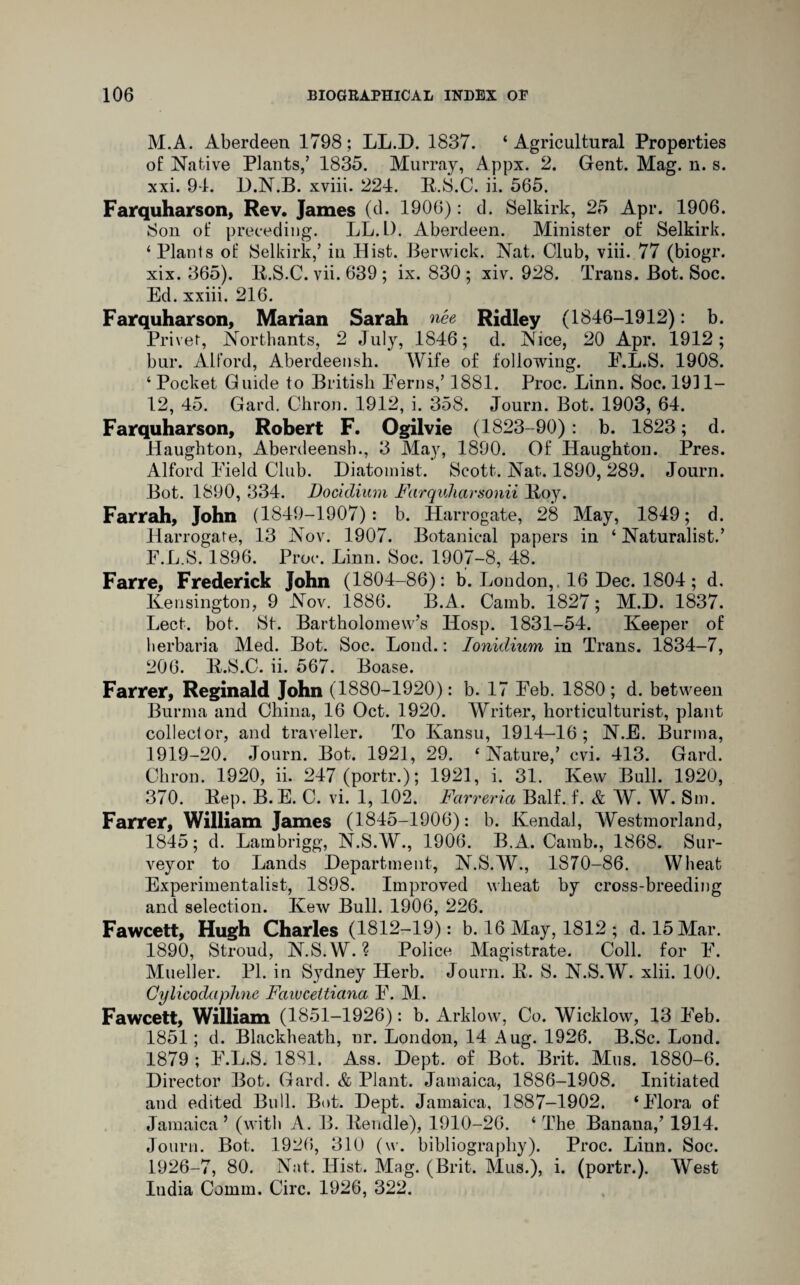 M.A. Aberdeen 1798; LL.D. 1837. ‘ Agricultural Properties of Native Plants/ 1835. Murray, Appx. 2. Gent. Mag. n. s. xxi. 94. D.N.B. xviii. 224. K.S.C. ii. 565. Farquharson, Rev. James (d. 1906): d. Selkirk, 25 Apr. 1906. Son of preceding. LL.D. Aberdeen. Minister of Selkirk. ‘Plants of Selkirk/ in Hist. Berwick. Nat. Club, viii. 77 (biogr. xix. 365). li.S.C. vii. 639 ; ix. 830 ; xiv. 928. Trans. Bot. Soc. Ed. xxiii. 216. Farquharson, Marian Sarah nee Ridley (1846-1912): b. Privet, Northants, 2 July, 1846; d. Nice, 20 Apr. 1912; bur. Alford, Aberdeensh. Wife of following. E.L.S. 1908. ‘ Pocket Guide to British Ferns/ 1881. Proc. Linn. Soc. 1911— 12, 45. Gard. Chron. 1912, i. 358. Journ. Bot. 1903, 64. Farquharson, Robert F. Ogilvie (1823-90) : b. 1823; d. Haughton, Aberdeensh., 3 May, 1890. Of Haughton. Pres. Alford Field Club. Diatomist. Scott. Nat. 1890, 289. Journ. Bot. 1890, 334. Docidium Farquharsonii lloy. Farrah, John (1849-1907): b. Harrogate, 28 May, 1849; d. Harrogate, 13 Nov. 1907. Botanical papers in ‘ Naturalist.’ F.L.S. 1896. Proc. Linn. Soc. 1907-8, 48. Farre, Frederick John (1804-86): b. London,. 16 Dec. 1804; d. Kensington, 9 Nov. 1886. B.A. Camb. 1827; M.D. 1837. Lect. bot. St. Bartholomew’s Hosp. 1831-54. Keeper of herbaria Med. Bot. Soc. Loud.: Ionidium in Trans. 1834-7, 206. K.S.C. ii. 567. Boase. Farrer, Reginald John (1880-1920): b. 17 Feb. 1880; d. between Burma and China, 16 Oct. 1920. Writer, horticulturist, plant collector, and traveller. To Kansu, 1914-16; N.E. Burma, 1919-20. Journ. Bot. 1921, 29. ‘ Nature/ cvi. 413. Gard. Chron. 1920, ii. 247 (portr.); 1921, i. 31. Kew Bull. 1920, 370. Kep. B.E. C. vi. 1, 102. Fcirreria Balf. f. & W. W. Sm. Farrer, William James (1845-1906): b. Kendal, Westmorland, 1845; d. Lambrigg, N.S.W., 1906. B.A. Camb., 1868. Sur¬ veyor to Lands Department, N.S.W., 1870-86. Wheat Experimentalist, 1898. Improved wheat by cross-breeding and selection. Kew Bull. 1906, 226. Fawcett, Hugh Charles (1812-19): b. 16 May, 1812 ; d. 15 Mar. 1890, Stroud, N.S.W. ? Police Magistrate. Coll, for F. Mueller. PI. in Sydney Herb. Journ. E. S. N.S.W. xlii. 100. Cylicodciphne Faivcelticina F. M. Fawcett, William (1851-1926): b. Arklow, Co. Wicklow, 13 Feb. 1851; d. Blackheath, nr. London, 14 Aug. 1926. B.Sc. Loud. 1879 ; F.L.S. 1881, Ass. Dept, of Bot. Brit. Mils. 1880-6. Director Bot. Gard. & Plant. Jamaica, 1886-1908. Initiated and edited Bull. Bot. Dept. Jamaica, 1887-1902. ‘Flora of Jamaica ’ (with A. B. Kendle), 1910-26. ‘ The Banana/ 1914. Journ. Bot. 1926, 310 (w. bibliography). Proc. Linn. Soc. 1926-7, 80. Nat. Hist. Mag. (Brit. Mus.), i. (portr.). West India Comm. Circ. 1926, 322.