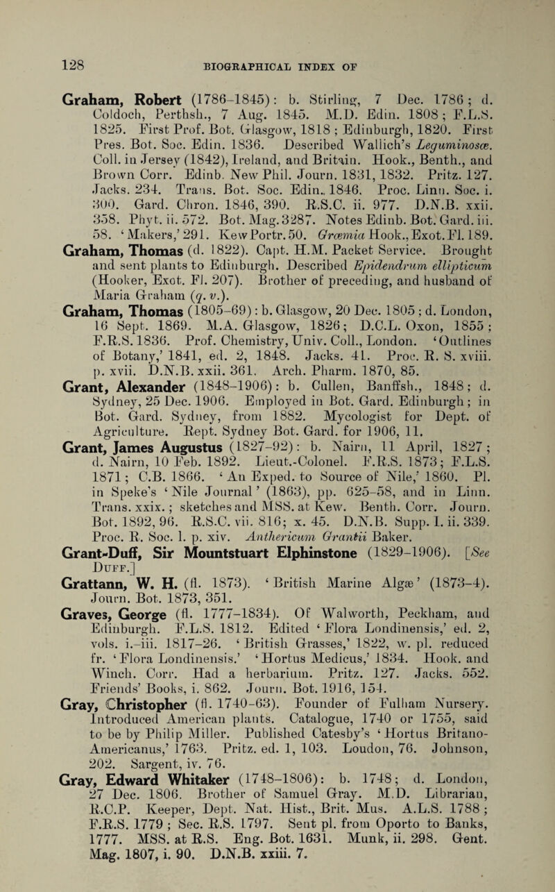 Graham, Robert (1786-1845): b. Stirling, 7 Dec. 1786; d. Coldoch, Perthsh., 7 Aug. 1845. M.D. Edin. 1808 ; F.L.S. 1825. First Prof. Dot. Glasgow, 1818 ; Edinburgh, 1820. First Pres. Bot. Soc. Edin. 1836. Described Wallich’s Leguminosce. Coll, iu Jersey (1842), Ireland, aud Britain. Hook., Benth., and Brown Corr. Edinb. New Phil. Journ. 1831, 1832. Pritz. 127. Jacks. 234. Trans. Bot. Soc. Edin.. 1846. Proc. Linn. Soc. i. 300. Card. Chron. 1846, 390. R.S.C. ii. 977. D.N.B. xxii. 358. Phyt. ii. 572. Bot. Mag. 3287. Notes Edinb. Bot. Card. iii. 58. ‘ Makers,’ 291. KewPortr. 50. Grcemici Hook.,Exot.Fl. 189. Graham, Thomas (d. 1822). Capt. H.M. Packet Service. Brought and sent plants to Edinburgh. Described Epidendrum ellipticum (Hooker, Exot. FI. 207). Brother of preceding, and husband of Maria Graham (q. v.). Graham, Thomas (1805-69): b. Glasgow, 20 Dec. 1805 ; d. London, 16 Sept. 1869. M.A. Glasgow, 1826; D.C.L. Oxon, 1855; F.R.S. 1836. Prof. Chemistry, Univ. Coll., London. ‘Outlines of Botany,’ 1841, ed. 2, 1848. Jacks. 41. Proc. R. S. xviii. p. xvii. D.N.B. xxii. 361. Arch. Pharm. 1870, 85. Grant, Alexander (1848-1906): b. Cullen, Banffsh., 1848; d. Sydney, 25 Dec. 1906. Employed in Bot. Gard. Edinburgh; in Bot. Gard. Sydney, from 1882. Mycologist for Dept, of Agriculture. Rept. Sydney Bot. Gard. for 1906, 11. Grant, James Augustus (1827-92): b. Nairn, 11 April, 1827; d. Nairn, 10 Feb. 1892. Lieut.-Colonel. F.R.S. 1873; F.L.S. 1871; C.B. 1866. ‘ An Exped. to Source of Nile,’ 1860. PI. in Speke’s ‘Nile Journal’ (1863), pp. 625-58, and in Linn. Trans, xxix.; sketches and MSS. at Kew. Benth. Corr. Journ. Bot. 1892, 96. R.S.C. vii. 816; x. 45. D.N.B. Supp. 1. ii. 339. Proc. R. Soc. 1. p. xiv. Anthericum Grantii Baker. Grant*Duff, Sir Mountstuart Elphinstone (1829-1906). [See Duff.] Grattann, W. H. (fl. 1873). ‘ British Marine Algae ’ (1873-4). Journ. Bot. 1873, 351. Graves, George (fL 1777-1834). Of Walworth, Peckham, and Edinburgh. F.L.S. 1812. Edited ‘ Flora Londinensis,’ ed. 2, vols. i.-iii. 1817-26. ‘ British Grasses,’ 1822, w. pi. reduced fr. ‘ Flora Londinensis.’ ‘ Hortus Medicus,’ 1834. Hook, and Winch. Corr. Llad a herbarium. Pritz. 127. Jacks. 552. Friends’ Books, i. 862. Journ. Bot. 1916, 154. Gray, Christopher (fl. 1740-63). Founder of Fulham Nursery. Introduced American plants. Catalogue, 1740 or 1755, said to be by Philip Miller. Published Catesby’s ‘Hortus Britano- Americanus,’ 1763. Pritz. ed. 1, 103. Loudon, 76. Johnson, 202. Sargent, iv. 76. Gray, Edward Whitaker (1718-1806): b. 1748; d. London, 27 Dec. 1806. Brother of Samuel Gray. M.D. Librarian, R.C.P. Keeper, Dept. Nat. Hist., Brit. Mus. A.L.S. 1788 ; F.R.S. 1779 ; Sec. R.S. 1797. Sent pi. from Oporto to Banks, 1777. MSS. at R.S. Eng. Bot. 1631. Munk, ii. 298. Gent. Mag. 1807, i. 90. D.N.B. xxiii. 7.