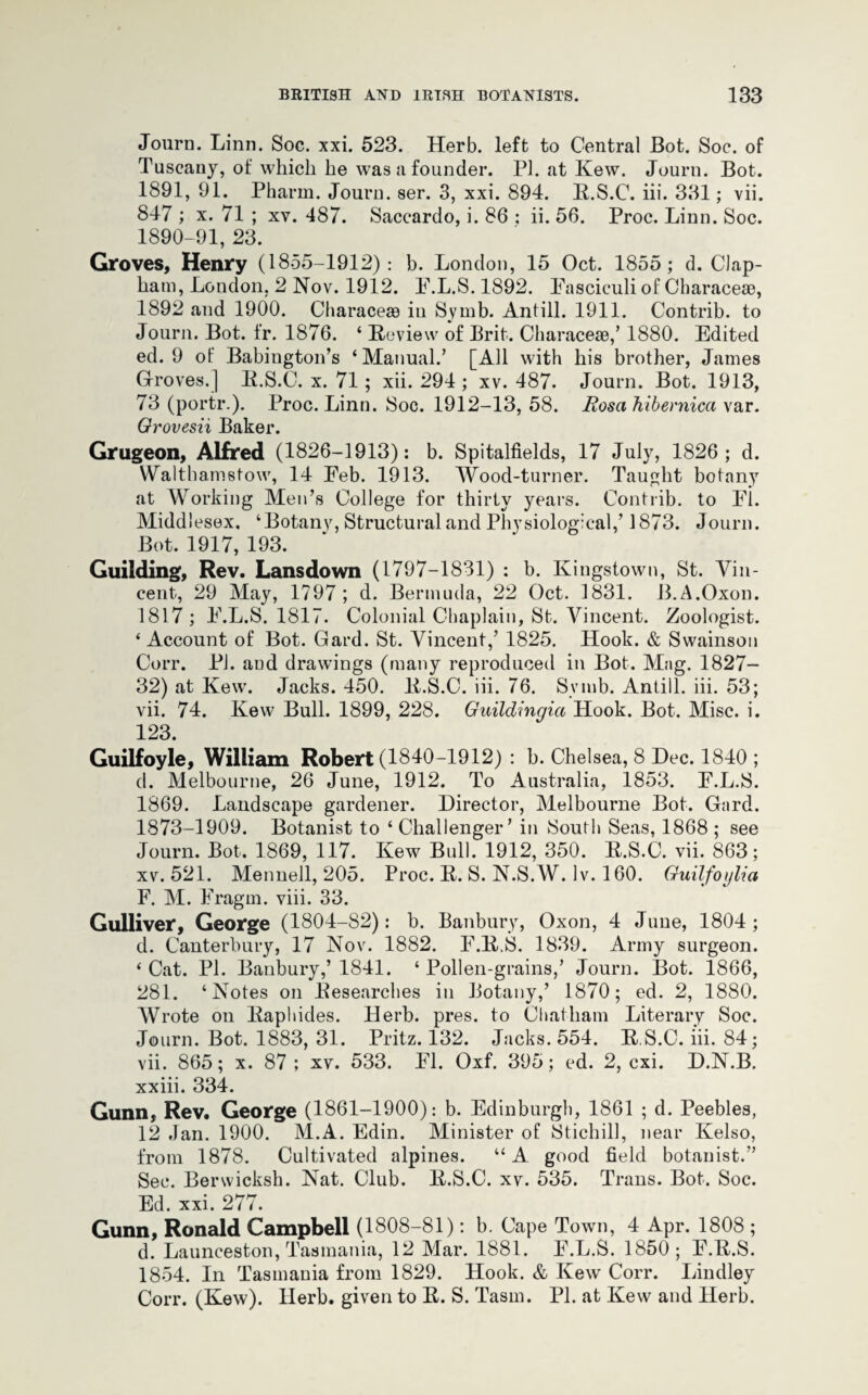 Journ. Linn. Soc. xxi. 523. Herb, left to Central Bot. Soc. of Tuscany, of which be was a founder. PI. at Kew. Journ. Bot. 1891, 91. Pharm. Journ. ser. 3, xxi. 894. R.S.C. iii. 331; vii. 847 ; x. 71 ; xv. 487. Saccardo, i. 86 : ii. 56. Proc. Linn. Soc. 1890-91, 23. Groves, Henry (1855-1912): b. London, 15 Oct. 1855; d. Clap- ham, London, 2 Nov. 1912. E.L.S. 1892. Fasciculi of Characese, 1892 and 1900. Characem in Symb. Antill. 1911. Contrib. to Journ. Bot. fr. 1876. ‘ Review of Brit. Characeae,’ 1880. Edited ed. 9 of Babington’s ‘Manual.’ [All with his brother, James Groves.] R.S.C. x. 71; xii. 294 ; xv. 487. Journ. Bot. 1913, 73 (portr.). Proc. Linn. Soc. 1912-13,58. Rosa hibernica xar. Orovesii Baker. Grugeon, Alfred (1826-1913): b. Spitalfields, 17 July, 1826; d. Walthamstow, 14 Eeb. 1913. Wood-turner. Taught botany at Working Men’s College for thirty years. Contrib. to Fi. Middlesex. ‘Botany, Structural and Physiological,’ 1873. Journ. Bot. 1917, 193. Guilding, Rev. Lansdown (1797-1831) : b. Kingstown, St. Vin¬ cent, 29 May, 1797; d. Bermuda, 22 Oct. 1831. B.A.Oxon. 1817 ; F.L.S. 1817. Colonial Chaplain, St. Vincent. Zoologist. ‘ Account of Bot. Gard. St. Vincent,’ 1825. Hook. & Swainson Corr. Pi. aud drawings (many reproduced in Bot. Mag. 1827- 32) at Kew. Jacks. 450. R.S.C. iii. 76. Symb. Antill. iii. 53; vii. 74. Kew Bull. 1899, 228. Guildingia Hook. Bot. Misc. i. 123. Guilfoyle, William Robert (1840-1912) : b. Chelsea, 8 Dec. 1840 ; d. Melbourne, 26 June, 1912. To Australia, 1853. F.L.S. 1869. Landscape gardener. Director, Melbourne Bot. Gard. 1873-1909. Botanist to ‘ Challenger’ in South Seas, 1868 ; see Journ. Bot. 1869, 117. Kew Bull. 1912, 350. R.S.C. vii. 863; xv. 521. Mennell, 205. Proc. R. S. N.S.W. Iv. 160. Guilfoylia F. M. Fragm. viii. 33. Gulliver, George (1804-S2): b. Banbury, Oxon, 4 June, 1804; d. Canterbury, 17 Nov. 1882. F.RS. 1839. Army surgeon. ‘ Cat. PI. Banbury,’ 1841. ‘ Pollen-grains,’ Journ. Bot. 1866, 281. ‘Notes on Researches in Botany,’ 1870; ed. 2, 1880. Wrote on Raphides. Herb. pres, to Chatham Literary Soc. Journ. Bot. 1883, 31. Pritz. 132. Jacks. 554. R S.C. iii. 84; vii. 865; x. 87 ; xv. 533. FI. Oxf. 395; ed. 2, cxi. D.N.B. xxiii. 334. Gunn, Rev. George (1861-1900): b. Edinburgh, 1861 ; d. Peebles, 12 Jan. 1900. M.A. Edin. Minister of Stichill, near Kelso, from 1878. Cultivated alpines. “ A good field botanist.” Sec. Berwicksh. Nat. Club. R.S.C. xv. 535. Trans. Bot. Soc. Ed. xxi. 277. Gunn, Ronald Campbell (1808-81): b. Cape Town, 4 Apr. 1808 ; d. Launceston, Tasmania, 12 Mar. 1881. F.L.S. 1850; F.R.S. 1854. In Tasmania from 1829. Hook. & Kew Corr. Lindley Corr. (Kew). Herb, given to R. S. Tasm. PI. at Kew and Herb.