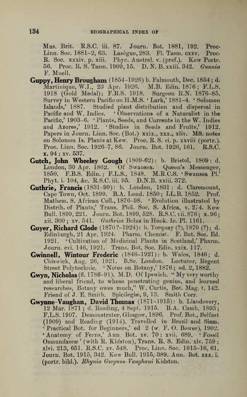 Mus. Brit. B.S.C. iii. 87. Journ. Bot. 1881, 192. Proc* Linn. Soc. 1881-2, 63. Lasegue, 283. FI. Tasm. cxxv. Proc. R. Soc. xxxiv. p. xiii. Phyc. Austral, v. (pref.). Kew Portr. 56. Proc. R. S. Tasm. 1909,15. D. N. B. xxiii. 342. Gunnia P. Muell. Guppy, Henry Brougham (1854-1926) b. Falmouth, Dec. 1854; cl. Martinique, W.J., 23 Apr. 1926. M.B. Edin. 1876; F.L.S. 1918 (Gold Medal); F.R.S. 1918. Surgeon E.N. 1876-85. Survey in Western Pacific on 4I.M.S. ‘ Lark,’ 1881-4. ‘ Solomon Islands,’ 1887. Studied plant distribution and dispersal in Pacific and W. Indies. 4 Observations of a Naturalist in the Pacific/ 1903-6. 4 Plants, Seeds, and Currents in the W. Indies and Azores/ 1912. 4 Studies in Seeds and Fruits/ 1912. Papers in Journ. Linn. Soc. (Bot.) xxix., xxx., xliv. MS. notes on Solomon Is. Plants at Kew. Proc. 11. S. ci. p. xxviii (portr.). Proc. Linn. Soc. 1926-7, 86. Journ. Bot. 1926, 161. B.S.C. x. 94 ; xv. 537. Gutch, John Wheeley Gough (1809-62): b. Bristol, 1809: d. London, 30 Apr. 1862. Of Swansea. Queen’s Messenger, 1850. P.B.S. Eclin.; P.L.S., 1848. M.R.C.S. 4 Swansea PI.’ Phyt. i. 104, <fcc. B.S.C. iii. 95. D.N.B. xxiii. 372. Guthrie, Francis (1831-99): b. London, 1831; d. Claremount, Cape Town, Oct. 1899. B.A. Lond. 1850; LL.B. 1852. Prof. Mathem. S. African Coll., 1876-98. ‘Evolution illustrated by Distrib. of Plants/ Trans. Phil. Soc. S. Africa, v. 274. Kew Bull. 1899, 221. Journ. Bot. 1899, 528. B.S.C. vii. 876 ; x.96; xii. 300 ; xv. 541. Guthriea Bolus in Hook. Ic. PI. 1161. Guyer, Richard Glode (1870 ?-1924): b. Torquay (?), 1870 (?); d. Edinburgh, 21 Apr. 1924. Pharm. Chemist. P. Bot. Soc. Ed. 1921. 4 Cultivation of Medicinal Plants in Scotland/Pharm. Journ. cvi. 146, 1921. Trans. Bot. Soc. Edin. xxix. 117. Gwinnell, Wintour Frederic (1846-1921): b. Wales, 1846; d. Chiswick, Aug. 26, 1921. B.Sc. London. Lecturer, Begent Street Polytechnic. 4 Notes on Botany/ 1876 ; ed. 2, 1882. Gwyn, Nicholas (fi-1786-91). M.D. Of Ipswich. 44 My very worthy and liberal friend, to whose penetrating genius, and learned researches, Botany owes much,” W. Curtis, Bot. Mag. t. 142. Friend of J. E. Smith. Spicilegise, 9, 13. Smith Corr. Gwynne-Vaughan, David Thomas (1871-1915): b. Llandovery, 12 Mar. 1871 ; d. Beading, 4 Sept. 1915. B.A. Camb. 1893; P.L.S. 1907. Demonstrator, Glasgow, 1896. Prof. Bot., Belfast (1909) and Beading (1914). Travelled in Brazil and Siam. 4 Practical Bot. for Beginners/ ed 2 (w. P. O. Bower), 1902. 4 Anatomy of Perns/ Ann. Bot. xv. 70; xvii. 689. 4 Fossil Osinundacese ’ (with R. Kidston), Trans. B. S. Edin. xlv. 759 ; xlvi. 213, 651. B.S.C. xv. 548. Proc. Linn. Soc. 1915-16, 61. Journ. Bot. 1915, 342. Kew Bull. 1915, 389. Ann. Bot. xxx. i. (portr. bibh). Rhynia Gwynne-Vauglictni Kidston.