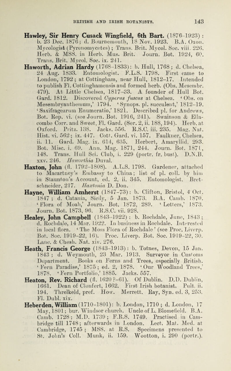 Hawley, Sir Henry Cusack Wingfield, 6th Bart. (1876-1923) : b. 23 Dec. 1876; d. Bournemouth, 18 Nov. 1923. B.A. Oxon. Mycologist (Pyrenomycetes); Trans. Brit. Mycol. Soc. viii. 226. Herb. & MSS. in Herb. Mus. Brit. Journ. Bot. 1924, 69. Trans. Brit. Mycol. Soc. ix. 241. Haworth, Adrian Hardy (1768-1833): b. Hull, 1768 ; d. Chelsea, 24 Aug. 1833. Entomologist. F.L.S. 1798. First came to London, 1792 ; at Cottingham, near Hull, 1812-17. Intended to publish FI. Oottinghamensis and formed herb. (Obs. Mesembr. 479). At Little Chelsea, 1817-33. A founder of Hull Bot. Hard. 1812. Discovered Cyperus fuscus at Chelsea. ‘ Obs. on Mesembryanthemum/ 1794. ‘ Synops. pi. succulent,’ 1812-19. 4 Saxifragearuin Enumeratio,’ 1821. Described pi. for Andrews, Bot. Rep. vi. (see Journ. Bot. 1916, 241). Swainson & Ella- combe Corr. and Sweet, FI. Gard. (Ser. 2, ii. 188,194). Herb, at Oxford. Pritz. 4 38. Jacks. 556. R.S.C. iii. 235. Mag. Nat. Hist. vi. 562; ix. 447. Cotf. (lard. vi. 157. Faulkner, Chelsea, ii. 11. Grard. Mag. ix. 614, 635. Herbert, Amaryllid. 293. Bot. Misc. i. 69. Ann. Mag. 1871, 244. Journ. Bot. 1871, 148. Trans. Hull Sci. Club, i. 229 (portr. fr. bust). D.N.B. xxv. 246. Haworthia Duval. Haxton, John (fl. 1792-1808). A.L.S. 1798. Gardener, attached to Macartney’s Embassy to China; list of pi. coll, by him in Staunton’s Account, ed. 2, ii. 345. Entomologist. Bret- schneider, 217. Haxtonia D. Don. Kayne, William Amherst (1847-73): b. Clifton, Bristol, 4 Oct. 1847 ; d. Catania, Sicily, 5 Jan. 1873. B.A. Camb. 1879. 4 Flora of Moab,’ Journ. Bot. 1872, 289. 4 Letters,’ 1873. Journ. Bot, 1873, 96. E.S.C. vii. 928. Healey, John Campbell (1843-1922) : b. Rochdale, June, 1843; d. Rochdale, 14 Mar. 1922. In business in Rochdale. Interested in local flora. 4 The Moss Flora of Rochdale ’ (see Proc. Liverp. Bot, Soc. 1919-22, 16). Proc. Liverp. Bot. Soc. 1919-22, 30. Lane. & Chesh. Nat. xiv. 276. Heath, Francis George (1843-1913): b. Totnes, Devon, 15 Jan. 1843 ; d. Weymouth, 23 Mar. 1913. Surveyor in Customs Department. Books on Ferns and Trees, especially British. 4 Fern Paradise/ 1875 ; ed. 2, 1878. 4 Our Woodland Trees/ 1878. ‘Fern Portfolio,’ 1885. Jacks. 557. Heaton, Rev. Richard (6. 1620 ?—61). Of Dublin. D.D. Dublin, 1661. Dean of Clonfert, 1662. First Irish botanist. Pult. ii. 194. Threlkeld, pref. How. Merrett. Ray, Syn. ed. 3, 253. FI. Dubl. xix. Heberden, William(1710-1801): b. London, 1710; d. London, 17 May, 1801; bur. Windsor church. Uncle of L. Blomefield. B.A. Camb. 1728 ; M.D. 1739 ; F.R.S. 1749. Practised in Cam¬ bridge till 1748; afterwards in London. Lect. Mat. Med. at Cambridge, 1745 ; MSS. at R.S. Specimens presented to St, John’s Coll. Munk, ii. 159. Wootton, i. 290 (portr.).