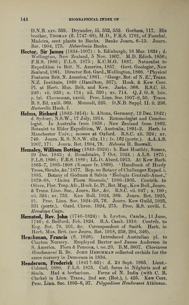 H.N.B. xxv. 359. Dryander, iii. 532, 552. Gorham. 117. His brother, Thomas (fl. 1747-68), M.1)., F.R.S. 1761, of Funchal, Madeira, sent plants to Banks. Banks Journ. 6-13. Journ. Bot. 1904, 175. Heberdenia Banks. Hector, Sir James (1834-1907) : b. Edinburgh, 16 Mar. 1834; d. Wellington, New Zealand, 5 Nov. 1907. M.H. Edinb. 1856; F.R.S. 1866; F.L.S. 1875; K.C.M.G. 1887. Naturalist to Expedition to Brit. N. America, 1857. Govt. Geologist, New Zealand, 1861. Director Bot. Gard.,Wellington, 1866. ‘Physical Features Brit. N. America/ 1861. ‘ Geogr. Bot. of N. Z.’, Trans. N.Z. Institute. 1868 (Hamilton, 357). Hook. & Kew Corr. PI. at Herb. Mus, Brit, and Kew. Jacks. 366. R.S.C. iii. 246; vii. 932; x. 174; xii. 320 ; xv. 714. Q. J. G. S. lxiv. p. lxi. Cheeseman, xxviii. Proc. Linn. Soc. 1907-8, 50. Trans. B. S. Ed. xxiii. 369. Menuell, 225. H.N.B. Suppl. II. ii. 236. Hectorella Hook. f. Helms, Richard (1842-1914): b. Altona, Germany, 12 Dec. 1842; d. Sydney, N.S.W., 17 July, 1914. Entomologist and Concho- logist. In Australia from 1858 ; New Zealand from 1862. Botanist to Elder Expedition, W. Australia, 1891-2. Herb, in Manchester Univ.; mosses at Oxford. R.S.C. xii. 324; xv. 749. Journ. R. S. N.S.W. xlix. 11; lv. 162 (portr.), A.A.A.S. 1907, 171. Journ. Bot. 1894, 78. Helmsia H. Boswell. Hemsley, William Botting (1843-1924): b. East Hoathly, Sussex, 29 Dec. 1843; d. Broadstairs, 7 Oct. 1924. ; A.L.S. 1875; F.L.S. 1896 ; F.R.S. 1889 ; LL.D. Aberd. 1913. At Kew Herb. 1865-7, 1883-1908 (Keeper fr. 1899). ‘Handbook of Hardy Trees, Shrubs, tfec.’1877. Rep. on Botany of Challenger Exped. i. 1885. Botany of Godman & Salvin ‘ Biologia Centrali-Amer./ 1879-88. ‘Index Florae Sinensis,’ 1886-1905. Contrib. to Oliver, Flor. Trop. Afr.,Hook. Ic. PI., Bot. Mag., Kew Bull., Journ. & Trans. Linn. Soc., Journ. Bot-., &c. R.S.C. vii. 947 ; x. 190 ; xii. 324; xv. 752. Kew Bull. 1924, 389. Journ. Bet. 1925, 21. Proc. Linn. Soc. 1924-25, 76. Journ. Kew Guild, 1925, 331 (portr.). Gard. Chron. 1924, 275. Proc. R.S. xcviii. 1. Hemsley a Cogn. Hemsted, Rev« John (1746-1824) : b. Lynton, Cambs., 11 June, 1746; d. Bedford, Feb. 1824. B.A. Camb. 1810. Contrib. to Eng. Bot. 79, 201, &c. Correspondent of Smith. Herb, in Herb. Mus. Brit, (see Journ. Bot. 1918, 259, 294, 346). Henchman, Francis (A. 1826). Introduced Australian pi. to Clapton Nursery. Employed Baxter and James Anderson in S. America. Flora & Pomona, i. no. 23. B.M. 3607. Chorizema Uenchmanni R. Br. John Henchman collected orchids for the same nursery in Hemerara in 1834. Henderson, Frederick (1841 ?—95) : d. 24 Sept. 1895. Lieut.- Colonel, 1880. F.L.S. 1875. Coll, ferns in Nilghiris and at Simla. Had a herbarium. Ferns of N. India (with C. B. Clarke) in Linn. Trans., 2nd ser. (Bot.), i. 425. Kew Corr. Proc. Linn. Soc. 1895-6, 37. Polypodium Hendersoni Atkinson.