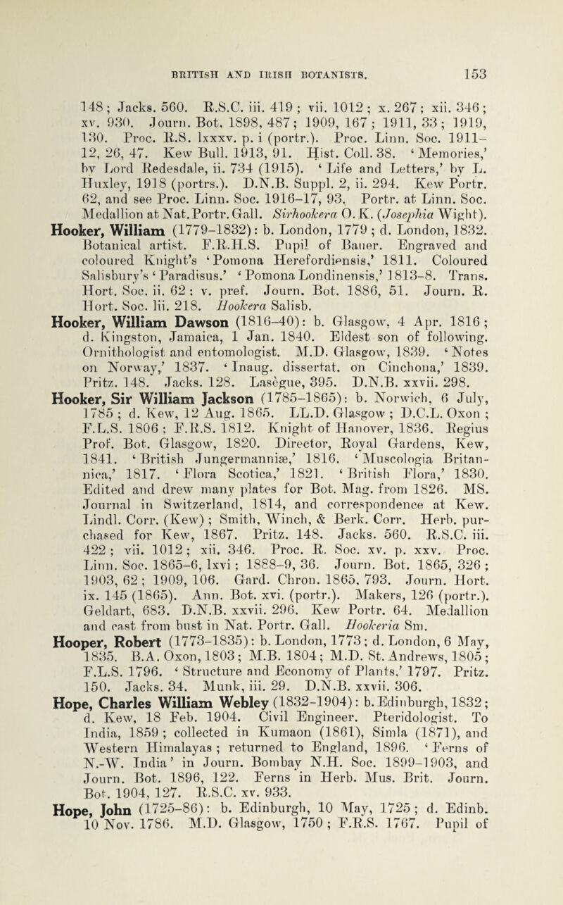 148 ; Jacks. 560. R.S.C. iii. 419 ; vii. 1012 ; x. 267 ; xii. 346 ; xv. 930. Journ. Bot. 1898, 487; 1909, 167; 1911, 33; 1919, 130. Proc. R.S. lxxxv. p. i (portr.). Proc. Linn. Soc. 1911- 12, 26, 47. Kevv Bull. 1913, 91. Hist. Coll. 38. ‘Memories,’ by Lord Redesdale, ii. 734 (1915). ‘ Life and Letters/ by L. Huxley, 1918 (portrs.). D.N.B. Suppl. 2, ii. 294. Kew Portr. 62, and see Proc. Linn. Soc. 1916-17, 93, Portr. at Linn. Soc. Medallion at Nat.Portr. Gall. Sirhookerci O. K. (Josephia Wight). Hooker, William (1779-1832): b. London, 1779 ; d. London, 1832. Botanical artist. F.R.H.S. Pupil of Bauer. Engraved and coloured Knight’s ‘Pomona Herefordiensis/ 1811. Coloured Salisbury’s ‘ Paradisus.’ ‘ Pomona Londinensis/ 1813-8. Trans. Hort. Soc. ii. 62: v. pref. Journ. Bot. 1886, 51. Journ. it. Hort. Soc. Iii. 218. Hookerci Salisb. Hooker, William Dawson (1816-40): b. Glasgow, 4 Apr. 1816; d. Kingston, Jamaica, 1 Jan. 1840. Eldest son of following. Ornithologist and entomologist. M.D. Glasgow, 1839. ‘Notes on Norway/ 1837. ‘ Inaug. dissertat. on Cinchona,’ 1839. Pritz. 148. Jacks. 128. Lasegue, 395. D.N.B. xxvii. 298. Hooker, Sir William Jackson (1785-1865): b. Norwich, 6 July, 1785 ; d. Kew, 12 Aug. 1865. LL.D. Glasgow ; D.C.L. Oxon ; E. L.S. 1806 ; F.R.S. 1812. Knight of Hanover, 1836. Regius Prof. Bot. Glasgow, 1820. Director, Royal Gardens, Kew, 1841. ‘ British Jungermanniae/ 1816. ‘ Muscologia Britan- nica/ 1817. ‘Flora Scotica/ 1821. ‘British Flora/ 1830. Edited and drew many plates for Bot. Mag. from 1826. MS. Journal in Switzerland, 1814, and correspondence at Kew. Lindl. Corr. (Kew) ; Smith, Winch, & Berk. Corr. Herb, pur¬ chased for Kew, 1867. Pritz. 148. Jacks. 560. R.S.C. iii. 422 ; vii. 1012 ; xii. 346. Proc. R. Soc. xv. p. xxv. Proc. Linn. Soc. 1865-6, lxvi ; 1888-9, 36. Journ. Bot. 1865, 326 ; 1903, 62; 1909, 106. Gard. Chron. 1865, 793. Journ. Hort. ix. 145 (1865). Ann. Bot. xvi. (portr.). Makers, 126 (portr.). Geldart, 683. D.N.B. xxvii. 296. Kew Portr. 64. Medallion and cast from bust in Nat. Portr. Gall. Hookeria Sm. Hooper, Robert (1773-1835): b. London, 1773; d. London, 6 May, 1835. B.A. Oxon, 1803 ; M.B. 1804 ; M.D. St. Andrews, 1805 ; F. L.S. 1796. ‘ Structure and Economy of Plants,’ 1797. Pritz. 150. Jacks. 34. Munk, iii. 29. D.N.B. xxvii. 306. Hope, Charles William Webley (1832-1904): b. Edinburgh, 1832; d. Kew, 18 Feb. 1904. Civil Engineer. Pteridologist. To India, 1859; collected in Kumaon (1861), Simla (1871), and Western Himalayas ; returned to England, 1896. ‘ Ferns of N.-W. India’ in Journ. Bombay N.H. Soc. 1899-1903, and Journ. Bot. 1896, 122. Ferns in Herb. Mus. Brit. Journ. Bot. 1904, 127. R.S.C. xv. 933. Hope, John (1725-86): b. Edinburgh, 10 May, 1725; d. Edinb. 10 Nov. 1786. M.D. Glasgow, 1750 ; F.R.S. 1767. Pupil of