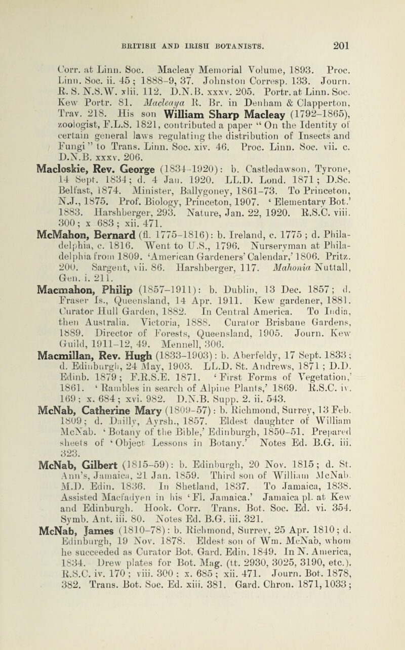 Corr. at Linn. Soc. Macleay Memorial Volume, 1893. Proc. Linn. Soc. ii. 45; 1888-9, 37. Johnston Corresp. 133. Journ. It. 8. N.S.W. xlii. 112. D.N.B. xxxv. 205. Portr. at Linn. Soc. Kew Portr. 81. Macleay a It. Br. in Denham & Clapperton, Trav. 218. His son William Sharp Macleay (1792-1865), zoologist, P.L.S. 1821, contributed a paper “ On the Identity of certain general laws regulating the distribution of Insects and Fungi” to Trans. Linn. Soc. xiv. 46. Proc. Linn. Soc. vii. c. D.N.B. xxxv. 206. Macloskie, Rev. George (1834-1920): b. Castledawson, Tyrone, 14 Sept. 1834; d. 4 Jan. 1920. LL.D. Lond. 1871; D.Sc. Belfast, 1874. Minister, Ballygoney, 1861-73. To Princeton, N.J., 1875. Prof. Biology, Princeton, 1907. ‘ Elementary Bot.’ 1883. Harshberger, 293. Nature, Jan. 22, 1920. R.S.C. viii. 300 ; x 683 ; xii. 471. McMahon, Bernard (fL 1775-1816): b. Ireland, c. 1775 ; d. Phila¬ delphia, c. 1816. Went to L.S., 1796. Nurseryman at Phila¬ delphia from 1809. ‘American Gardeners’Calendar/1806. Pritz. 200. Sargent, \ ii. 86. Harshberger, 117. Mahonia Nutt all, Gen. i. 211. Macmahon, Philip (1857-1911): b. Dublin, 13 Dec. 1857; d. Fraser Is., Queensland, 14 Apr. 1911. Kew gardener, 1881. Curator Hull Garden, 1882. In Central America. To India, then Australia. Victoria, 1888. Curator Brisbane Gardens, 1889. Director of Forests, Queensland, 1905. Journ. Kew Guild, 1911-12, 49. Mennell, 306. Macmillan, Rev. Hugh (1833-1903): b. Aberfeldy, 17 Sept. 1833 ; d. Edinburgh, 24 May, 1903. LL.D. St. Andrews, 1871 ; D.l). Edinb. 1879; F.R.S.E. 1871. ‘First Forms of Vegetation,’ 1861. ‘ Rambles in search of Alpine Plants/ 1869. li.S.C. iv. 169 ; x. 684 ; xvi. 982. D.N.B. Supp. 2. ii. 543. McNab, Catherine Mary (1809-57): b. Richmond, Surrey, 13 Feb. 1809; d. Dailly, Ayrsh., 1857. Eldest daughter of William McNab. ‘ Botany of the Bible/ Edinburgh, 1850-51. Prepared sheets of ‘ Object Lessons in Botany.’ Notes Ed. B.G. iii. 323. McNab, Gilbert (1815-59): b. Edinburgh, 20 Nov. 1815; d. St. Ann’s, Jamaica, 21 Jan. 1859. Third son of William McNab. M.D. Edin. 1836. In Shetland, 1837. To Jamaica, 1838. Assisted Macfadyen in his ‘FI. Jamaica.’ Jamaica ph at Kew and Edinburgh. Hook. Corr. Trans. Bot. Soc. Ed. vi. 354. Symb. Ant. iii. 80. Notes Ed. B.G. iii. 321. McNab, James (1810-78): b. Richmond, Surrey, 25 Apr. 1810; d. Edinburgh, 19 Nov. 1878. Eldest son of Wm. McNab, whom he succeeded as Curator Bot. Gard. Edin. 1849. In N. America, 1834. Drew plates for Bot. Mag. (it. 2930, 3025, 3190, etc.). R.S.C. iv. 170 ; viii. 300 ; x. 685 ; xii. 471. Journ. Bot. 1878, 382. Trans. Bot. Soc. Ed. xiii. 381. Gard. Chron. 1871,1033;