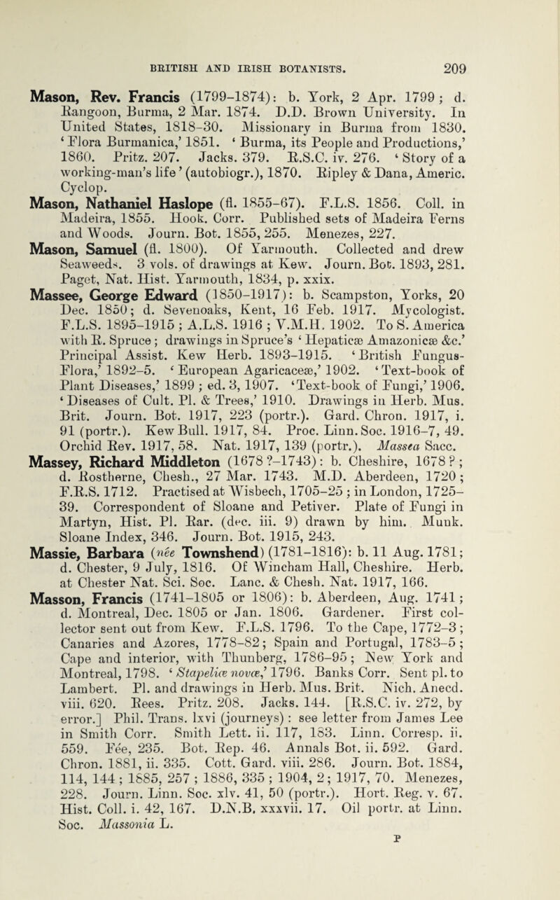 Mason, Rev. Francis (1799-1874): b. York, 2 Apr. 1799 ; d. Rangoon, Burma, 2 Mar. 1874. D.D. Brown University. In United States, 1818-30. Missionary in Burma from 1830. ‘ Plora Burmanica,’ 1851. ‘ Burma, its People and Productions,’ 1860. Pritz. 207. Jacks. 379. R.S.C. iv. 276. 4 Story of a working-man’s life ’ (autobiogr.), 1870. Bipley & Dana, Americ. Cyclop. Mason, Nathaniel Haslope (fl. 1855-67). P.L.S. 1856. Coll, in Madeira, 1855. Hook. Corr. Published sets of Madeira Perns and Woods. Journ. Bot. 1855, 255. Menezes, 227. Mason, Samuel (fl. 1800). Of Yarmouth. Collected and drew Seaweeds. 3 vols. of drawings at Kew. Journ. Bot. 1893, 281. Paget, Nat. Hist. Yarmouth, 1834, p. xxix. Massee, George Edward (1850-1917): b. Scampston, Yorks, 20 Dec. 1850; d. Sevenoaks, Kent, 16 Peb. 1917. Mycologist. P.L.S. 1895-1915 ; A.L.S. 1916 ; V.M.H. 1902. To S. America with R. Spruce ; drawings in Spruce’s ‘ Hepaticae Amazonicse &c.’ Principal Assist. Kew Herb. 1893-1915. ‘British Pungus- Plora,’ 1892-5. ‘European Agaricaceae,’ 1902. ‘Text-book of Plant Diseases,’ 1899 ; ed. 3, 1907. ‘Text-book of Pungi,’ 1906. ‘Diseases of Cult. PI. & Trees,’ 1910. Drawings in Herb. Mus, Brit. Journ. Bot. 1917, 223 (portr.). Gard. Chron. 1917, i. 91 (portr.). Kew Bull. 1917, 84. Proc. Linn.Soc. 1916-7, 49. Orchid Rev. 1917, 58. Nat. 1917, 139 (portr.). Massea Sacc. Massey, Richard Middleton (1678 ?-1743): b. Cheshire, 1678 P; d. Rostherne, Chesh., 27 Mar. 1743. M.D. Aberdeen, 1720 ; P.R.S. 1712. Practised at Wisbech, 1705-25 ; in London, 1725- 39. Correspondent of Sloane and Petiver. Plate of Pungi in Martyn, Hist. PI. Rar. (dec. iii. 9) drawn by him. Muuk. Sloane Index, 346. Journ. Bot. 1915, 243. Massie, Barbara (nee Townshend) (1781-1816): b. 11 Aug. 1781; d. Chester, 9 July, 1816. Of Wincham Hall, Cheshire. Herb, at Chester Nat. Sci. Soc. Lane. & Chesh. Nat. 1917, 166. Masson, Francis (1741-1805 or 1806): b. Aberdeen, Aug. 1741; d. Montreal, Dec. 1805 or Jan. 1806. Gardener. Pirst col¬ lector sent out from Kew. P.L.S. 1796. To the Cape, 1772-3 ; Canaries and Azores, 1778-82; Spain and Portugal, 1783-5; Cape and interior, with Thunberg, 1786-95; New York and Montreal, 1798. ‘ Stcipelice novae,’ 1796. Banks Corr. Sent pi. to Lambert. PI. and drawings in Herb. Mus. Brit. Nich. Anecd. viii. 620. Rees. Pritz. 208. Jacks. 144. [R.S.C. iv. 272, by error.] Phil. Trans, lxvi (journeys) : see letter from James Lee in Smith Corr. Smith Lett. ii. 117, 183. Linn. Corresp. ii. 559. Pee, 235. Bot. Rep. 46. Annals Bot. ii. 592. Gard. Chron. 1881, ii. 335. Cott. Gard. viii. 286. Journ. Bot. 1884, 114, 144 ; 1885, 257 ; 1886, 335 ; 1904, 2; 1917, 70. Menezes, 228. Journ. Linn. Soc. xlv. 41, 50 (portr.). Hort. Reg. v. 67. Hist. Coll. i. 42, 167. D.N.B. xxxvii. 17. Oil portr. at Linn. Soc. Massonia L. p