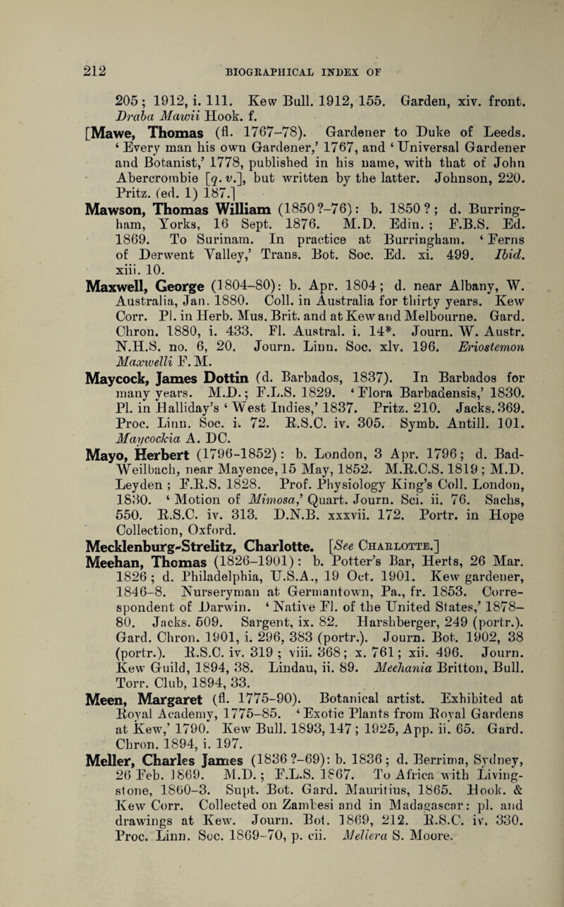 205; 1912, i. 111. Kew Bull. 1912, 155. Garden, xiv. front. Drciba Mawii Hook. f. [Mawe, Thomas (A- 1767-78). Gardener to Duke of Leeds. 4 Every man his own Gardener,’ 1767, and 4 Universal Gardener and Botanist,’ 1778, published in his name, with that of John Abercrombie [q. v.], but written by the latter. Johnson, 220. Pritz. (ed. 1) 187.] Mawson, Thomas William (1850 ?—76): b. 1850?; d. Burring- ham, Yorks, 16 Sept. 1876. M.D. Edin. ; E.B.S. Ed. 1869. To Surinam. In practice at Burringham. 4 Ferns of Derwent Valley,’ Trans. Bot. Soc. Ed. xi. 499. Ibid. xiii. 10. Maxwell, George (1804-80): b. Apr. 1804; d. near Albany, W. Australia, Jan. 1880. Coll, in Australia for thirty jrnars. Kew Corr. PI. in Herb. Mus. Brit, and at Kew and Melbourne. Gard. Chron. 1880, i. 433. FI. Austral, i. 14*. Journ. W. Austr. N.H.S. no. 6, 20. Journ. Linn. Soc. xlv. 196. Eriostemon Maxwelli F. M. Maycock, James Dottin (d. Barbados, 1837). In Barbados for many years. M.D.; F.L.S. 1829. ‘Flora Barbadensis,’ 1830. PI. in Halliday’s 4 West Indies,’ 1837. Pritz. 210. Jacks. 369. Proc. Linn. Soc. i. 72. R.S.C. iv. 305. Symb. Antill. 101. Maycockia A. DC. Mayo, Herbert (1796-1852): b. London, 3 Apr. 1796; d. Bad- Weilbach, near Mayence, 15 May, 1852. M.R.C.S. 1819 ; M.D. Leyden ; F.R.S. 1828. Prof. Physiology King’s Coll. London, 1830. 4 Motion of Mimosa,’ Quart. Journ. Sci. ii. 76. Sachs, 550. R.S.C. iv. 313. D.N.B. xxxvii. 172. Portr. in Hope Collection, Oxford. Mecklenburg-Strelitz, Charlotte. [See Charlotte.] Meehan, Thomas (1826-1901): b. Potter’s Bar, Herts, 26 Mar. 1826 ; d. Philadelphia, U.S.A., 19 Oct. 1901. Kew gardener, 1846-8. Nurseryman at Germantown, Pa., fr. 1853. Corre¬ spondent of Darwin. 4 Native FI. of the United States,’ 1878- 80. Jacks. 509. Sargent, ix. 82. Harshberger, 249 (portr.). Gard. Chron. 1901, i. 296, 383 (portr.). Journ. Bot. 1902, 38 (portr.). R.S.C. iv. 319 ; viii. 368; x. 761; xii. 496. Journ. Kew Guild, 1894, 38. Lindau, ii. 89. MeeJiania Britton, Bull. Torr. Club, 1894, 33. Meen, Margaret (A. 1775-90). Botanical artist. Exhibited at Royal Academy, 1775-85. 4 Exotic Plants from Royal Gardens at Kew,’ 1790. Kew Bull. 1893,147 ; 1925, App. ii. 65. Gard. Chron. 1894, i. 197. Meller, Charles James (1836 ?—69): b. 1836; d. Berrima, Sydney, 26 Feb. 1869. M.D.; F.L.S. 1867. To Africa with Living¬ stone, 1860-3. Snpt. Bot. Gard. Mauritius, 1865. Hook. & Kew Corr. Collected on Zambesi and in Madagascar: pi. and drawings at Kew. Journ. Bot. 1869, 212. R.S.C. ivr. 330. Proc. Linn. Soc. 1869-70, p. cii. Meliera S. Moore.