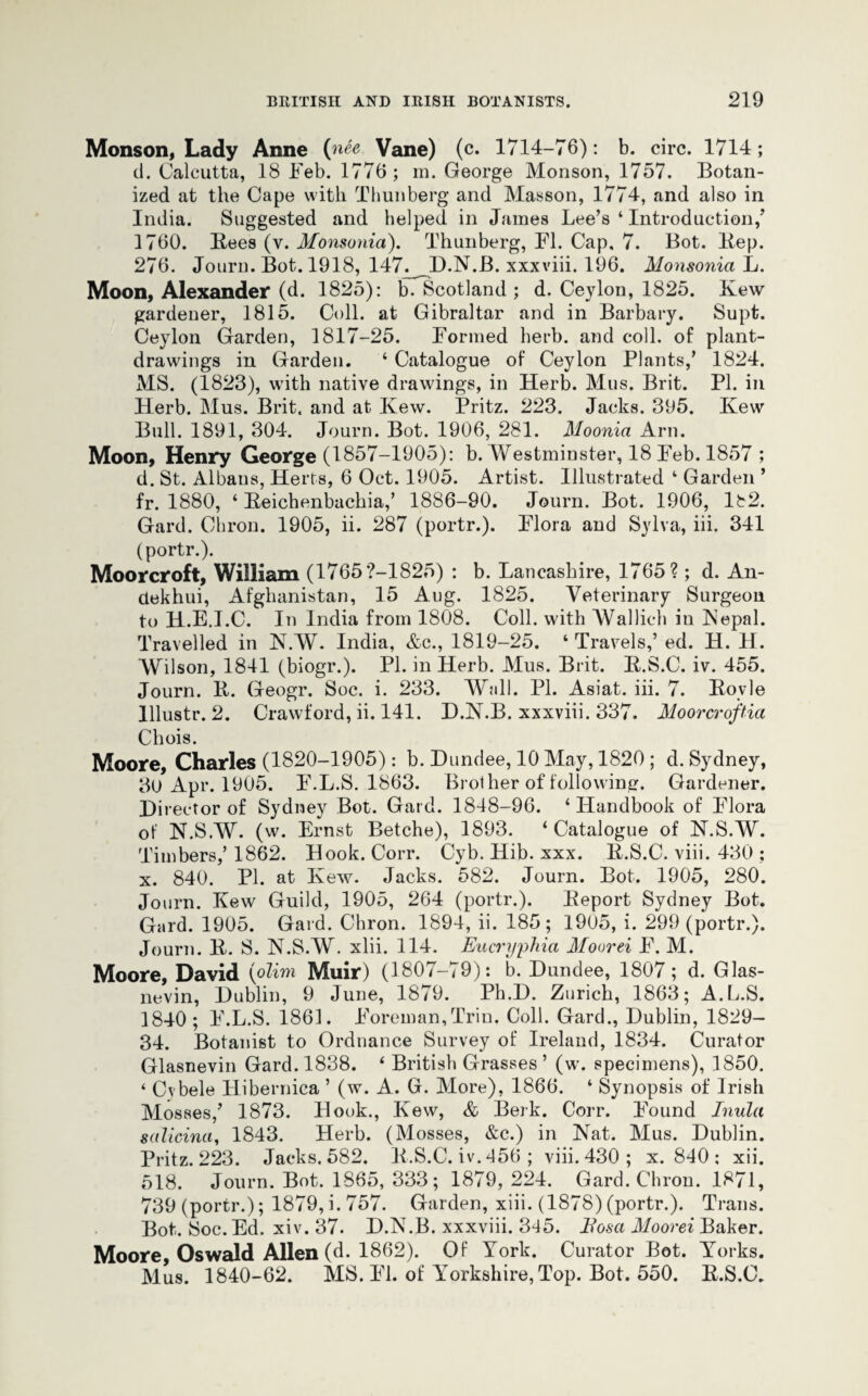 Monson, Lady Anne (nee Vane) (c. 1714-76): b. circ. 1714; d. Calcutta, 18 Feb. 1776 ; m. George Monson, 1757. Botan¬ ized at the Cape with Thun berg and Masson, 1774, and also in India. Suggested and helped in James Lee’s ‘ Introduction,’ 1760. Bees (v. Monsonia). Thunberg, FI. Cap, 7. Bot. Bep. 276. Jotirn. Bot. 1918, 147. D.N.B. xxxviii. 196. Monsonia L. Moon, Alexander (d. 1825): b. Scotland ; d. Ceylon, 1825. Kew gardener, 1815. Coll, at Gibraltar and in Barbary. Supt. Ceylon Garden, 1817-25. Formed herb, and coll, of plant- drawings in Garden. ‘ Catalogue of Ceylon Plants,’ 1824. MS. (1823), with native drawings, in Herb. Mus. Brit. PI. in Herb. Mus. Brit, and at Kew. Pritz. 223. Jacks. 395. Kew Bull. 1891, 304. Journ. Bot. 1906, 281. Moonia Arn. Moon, Henry George (1857-1905): b. Westminster, 18 Feb. 1857 ; d. St. Albans, Herts, 6 Oct. 1905. Artist. Illustrated 4 Garden ’ fr. 1880, 4 Beichenbachia,’ 1886-90. Journ. Bot. 1906, 182. Gard. Chron. 1905, ii. 287 (portr.). Flora and Sylva, iii. 341 (portr.). Moorcroft, William (1765?-1825) : b. Lancashire, 1765?; d. An- aekhui, Afghanistan, 15 Aug. 1825. Veterinary Surgeon to H.E.I.C. In India from 1808. Coll, with Wallich iu Nepal. Travelled in N.W. India, &c., 1819-25. 4 Travels,’ ed. H. H. Wilson, 1841 (biogr.). PL in Herb. Mus. Brit. B.S.C. iv. 455. Journ. B. Geogr. Soc. i. 233. Wall. PL Asiat. iii. 7. Boyle lllustr. 2. Crawford, ii. 141. D.N.B. xxxviii. 337. Moorcroftia Chois. Moore, Charles (1820-1905): b. Dundee, 10 May, 1820 ; d. Sydney, 30 Apr. 1905. F.L.S. 1863. Brother of following. Gardener. Director of Sydney Bot. Gard. 1848-96. ‘Handbook of Flora of N.S.W. (w. Ernst Betche), 1893. ‘Catalogue of N.S.W. Timbers,’ 1862. Hook. Corr. Cyb. Hib. xxx. B.S.C. viii. 430 ; x. 840. PL at Kew. Jacks. 582. Journ. Bot. 1905, 280. Journ. Kew Guild, 1905, 264 (portr.). Beport Sydney Bot. Gard. 1905. Gard. Chron. 1894, ii. 185; 1905, i. 299 (portr.). Journ. B. S. N.S.W. xlii. 114. Eucryphia Moorei F. M. Moore, David (olim Muir) (1807-79): *b. Dundee, 1807; d. Glas- nevin, Dublin, 9 June, 1879. Ph.D. Zurich, 1863; A.L.S. 1840; F.L.S. 1861. Foreman,Trio. Coll. Gard., Dublin, 1829- 34. Botanist to Ordnance Survey of Ireland, 1834. Curator Glasnevin Gard. 1838. 4 British Grasses’ (w. specimens), 1850. ‘ Cybele Hibernica ’ (w. A. G. More), 1866. ‘ Synopsis of Irish Mosses,’ 1873. Hook., Kew, & Berk. Corr. Found Inula salicina, 1843. Herb. (Mosses, &c.) in Nat. Mus. Dublin. Pritz. 223. Jacks. 582. B.S.C. iv. 456 ; viii. 430 ; x. 840 : xii. 518. Journ. Bot. 1865, 333; 1879, 224. Gard. Chron. 1871, 739 (portr.); 1879, i. 757. Garden, xiii. (1878) (portr.). Trans. Bot. Soc. Ed. xiv. 37. D.N.B. xxxviii. 345. Bosa Moorei Baker. Moore, Oswald Allen (d. 1862). Of York. Curator Bot. Yorks. Mus. 1840-62. MS. FI. of Yorkshire, Top. Bot. 550. B.S.C.