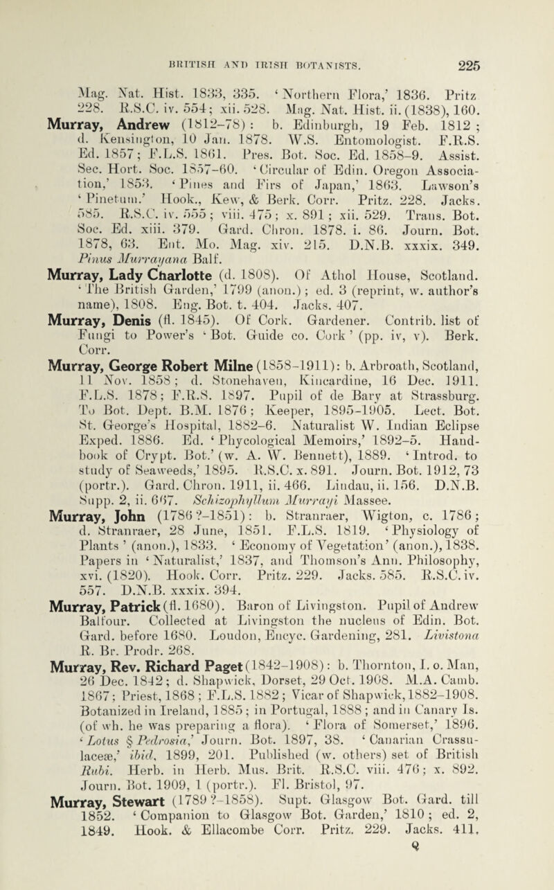 Mag. Nat. Hist. 1833, 335. ‘ Northern Flora/ 1836. Fritz 228. 11.8.C. iv. 551; xii. 528. Mag. Nat. Hist. ii. (1838), 160. Murray, Andrew (1812-78) : b. Edinburgh, 19 Feb. 1812 ; d. Kensington, 10 Jan. 1878. W.S. Entomologist. F.R.S. Ed. 1857; F.L.S. 1861. Pres. JBot. 8oc. Ed. 1858-9. Assist. 8ec. Hort. 8oc. 1857-60. ‘Circular ot‘ Edin. Oregon Associa¬ tion,’ 1853. ‘Pines and Firs of Japan,’ 1863. Lawson’s ‘ Pinetum.’ Hook., Kew, & Berk. Corr. Pritz. 228. Jacks. 585. R.S.C. iv. 555; viii. 175; x. 891 ; xii. 529. 8oc. Ed. xiii. 379. Gard. Chron. 1878. i. 86. 1878, 63. Ent. Mo. Mag. xiv. 215. D.N.B Pinus Murray ana Bait. Murray, Lady Charlotte (d. 1808). Of Athol House, Scotland. ‘ The British Garden/ 1799 (anon.) ; ed. 3 (reprint, w. author’s name), 1808. Eng. Bot. t. 101. Jacks. 107. Murray, Denis (d. 1815). Of Cork. Gardener. Contrib. list of Fungi to Power’s ‘Bot. Guide co. Cork’ (pp. iv, v). Berk. Corr. Trans. Bot. Journ. Bot. xxxix. 319. Murray, George Robert Milne (1858-1911): b. Arbroath, Scotland, 11 Nov. 1858; d. Stonehaven, Kincardine, 16 Dec. 1911. F.L.S. 1878; F.R.S. 1897. Pupil of de Bary at Strassburg. To Bot. Dept. B.M. 1876 ; Keeper, 1895-1905. Lect. Bot. St. George’s Hospital, 1882-6. Naturalist W. Indian Eclipse Exped. 1886. Ed. ‘ Phycological Memoirs/ 1892-5. Hand¬ book of Crypt. Bot.’ (w. A. W. Bennett), 1889. ‘ Introd. to study of Seaweeds,’ 1895. R.S.C. x. 891. Journ. Bot. 1912, 73 (portr.). Gard. Chron. 1911, ii. 466. Liudau, ii. 156. D.N.B. Supp. 2, ii. 667. Schizophyllum Murrayi Massee. Murray, John (1786 ?-1851): b. Stranraer, Wigton, c. 1786; d. Stranraer, 28 June, 1851. F.L.S. 1819. ‘Physiology of Plants ’ (anon.), 1833. ‘ Economy of Vegetation’ (anon.), 1838. Papers in ‘Naturalist/ 1837, and Thomson’s Ann. Philosophy, xvi. (1820). Hook. Corr. Pritz. 229. Jacks. 585. R.S.C. iv. 557. D.N.B. xxxix. 394. Murray, Patrick (d. 1680). Baron of Livingston. Pupil of Andrew Balfour. Collected at Livingston the nucleus of Edin. Bot. Gard. before 1680. Loudon, Eucyc. Gardening, 281. Livistona R. Br. Prodr. 268. Murray, Rev. Richard Paget (1842-1908): b. Thornton, I. o. Man, 26 Dec. 1842; d. Shapwick, Dorset, 29 Oct. 1908. M.A. Camb. 1867; Priest, 1868 ; F.L.S. 1882 ; Vicar of Shapwick, 1882-1908. Botanized in Ireland, 1885 ; in Portugal, 1888 ; and in Canary Is. (of wh. he was preparing a dora). ‘ Flora of Somerset,’ 1896. ‘ Lotus § Pedrosia’ Journ. Bot. 1897, 38. ‘Canarian Crassu- lacese/ ibid, 1899, 201. Published (w. others) set of British Rubi. Herb, in Herb. Mus. Brit. R.S.C. viii. 476; x. 892. Journ. Bot. 1909, 1 (portr.). FI. Bristol, 97. Murray, Stewart (1789 ?-1858). Supt. Glasgow Bot. Gard. till 1852. ‘ Companion to Glasgow Bot. Garden/ 1810 ; ed. 2, 1849. Hook. & Ellacombe Corr. Pritz. 229. Jacks. 411,