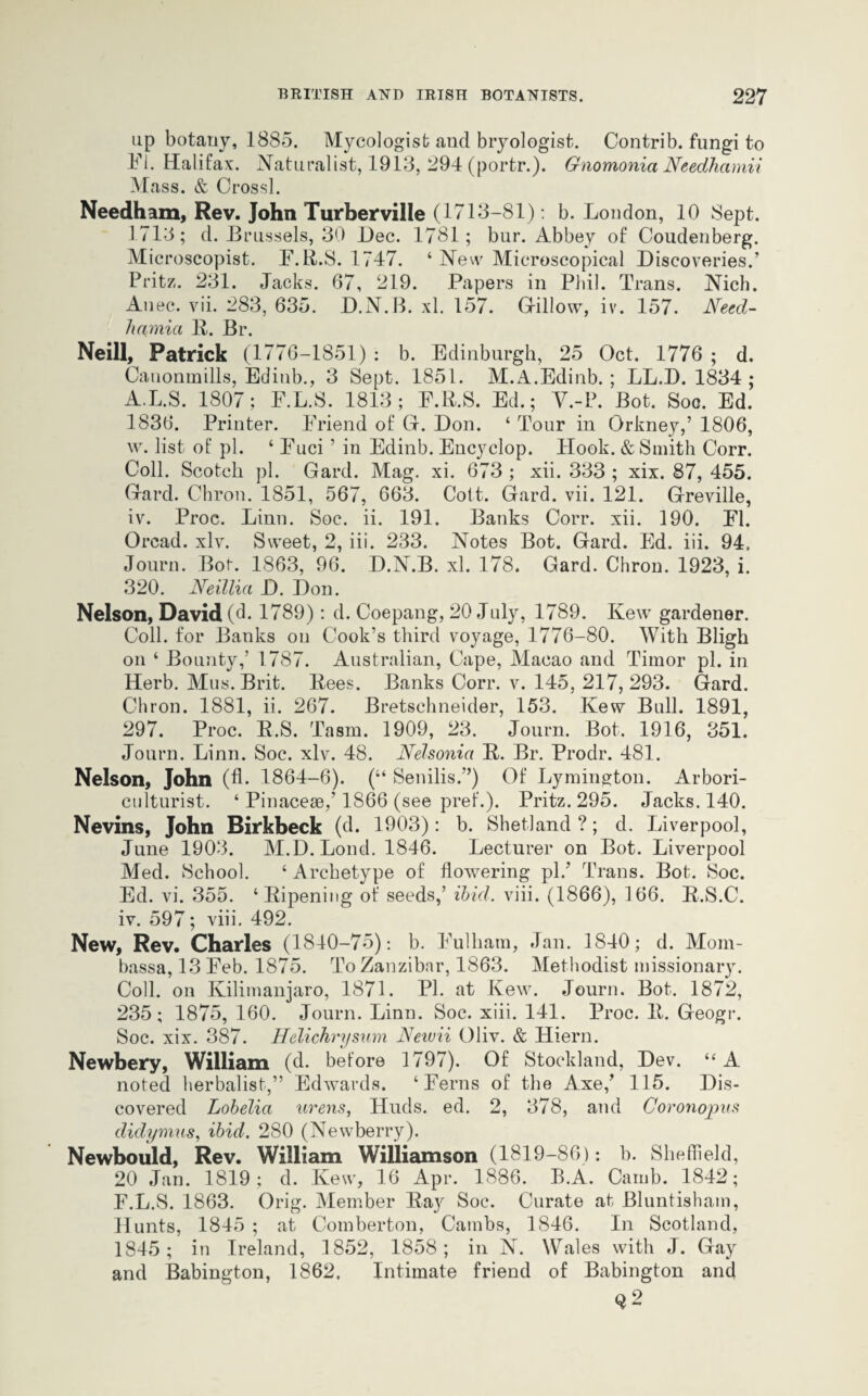 up botany, 1885. Mycologist and bryologist. Contrib. fungi to Fl. Halifax. Naturalist, 1913, 294 (portr.). Gnomonia Needhamii Mass. & Crossl. Needham, Rev. John Turberville (1713-81) : b. London, 10 Sept. 1713; d. Brussels, 30 l)ec. 1781; bur. Abbey of Coudenberg. Microscopist. F.B.S. 1747. ‘ New Microscopical Discoveries.’ Pritz. 231. Jacks. 67, 219. Papers in Phil. Trans. Nich. Anec. vii. 283, 635. D.N.B. xl. 157. Gillow, iv. 157. Need- hamia B. Br. Neill, Patrick (1776-1851) : b. Edinburgh, 25 Oct. 1776 ; d. Canonmills, Edinb., 3 Sept. 1851. M.A.Edinb. ; LL.D. 1834 ; A.L.S. 1807; F.L.S. 1813; F.B.S. Ed.; V.-P. Bot. Soc. Ed. 1836. Printer. Friend of Gf. Don. ‘ Tour in Orkney,’ 1806, w. list of pi. ‘ Fuci ’ in Edinb. Encyclop. Hook. & Smith Corr. Coll. Scotch pi. Gard. Mag. xi. 673 ; xii. 333 ; xix. 87, 455. Gard. Chron. 1851, 567, 663. Colt. Gard. vii. 121. Greville, iv. Proc. Linn. Soc. ii. 191. Banks Corr. xii. 190. FI. Oread, xlv. Sweet, 2, iii. 233. Notes Bot. Gard. Ed. iii. 94. Journ. Bor. 1863, 96. D.N.B. xl. 178. Gard. Chron. 1923, i. 320. Neillia D. Don. Nelson, David (d. 1789); d. Coepang, 20 July, 1789. Kew gardener. Coll, for Banks on Cook’s third voyage, 1776-80. With Bligh on ‘ Bounty,’ 1787. Australian, Cape, Macao and Timor pi. in Herb. Mus. Brit. Bees. Banks Corr. v. 145, 217,293. Gard. Chron. 1881, ii. 267. Bretschneider, 153. Kew Bull. 1891, 297. Proc. B.S. Tasm. 1909, 23. Journ. Bot. 1916, 351. Journ. Linn. Soc. xlv. 48. Nelsonia B. Br. Prodr. 481. Nelson, John (A- 1864-6). (“ Senilis.”) Of Lymington. Arbori¬ culturist. ‘ Pinaceae,’ 1866 (see pref.). Pritz. 295. Jacks. 140. Nevins, John Birkbeck (d. 1903): b. Shetland ?; d. Liverpool, June 1903. M.D. Loud. 1846. Lecturer on Bot. Liverpool Med. School. ‘ Archetype of flowering pi.’ Trans. Bot. Soc. Ed. vi. 355. ‘Bipening of seeds,’ ibid. viii. (1866), 166. B.S.C. iv. 597; viii. 492. New, Rev. Charles (1840-75): b. Fulham, Jan. 1840; d. Mom- bassa, 13 Feb. 1875. To Zanzibar, 1863. Methodist missionary. Coll, on Kilimanjaro, 1871. PI. at Kew. Journ. Bot. 1872, 235; 1875, 160. Journ. Linn. Soc. xiii. 141. Proc. B. Geogr. Soc. xix. 387. Helichrysum Neivii Oliv. & Hiern. Newbery, William (d. before 1797). Of Stockland, Dev. “A noted herbalist,” Edwards. ‘Ferns of the Axe,’ 115. Dis¬ covered Lobelia urens, Huds. ed. 2, 378, and Coronopus didymus, ibid. 280 (Newberry). Newbould, Rev. William Williamson (1819-86): b. Sheffield, 20 Jan. 1819; d. Kew, 16 Apr. 1886. B.A. Camb. 1842; F.L.S. 1863. Orig. Member Bay Soc. Curate at Bluntisham, Hunts, 1845 ; at Comberton, Carabs, 1846. In Scotland, 1845; in Ireland, 1852, 1858; in N. Wales with J. Gay and Babington, 1862, Intimate friend of Babington and