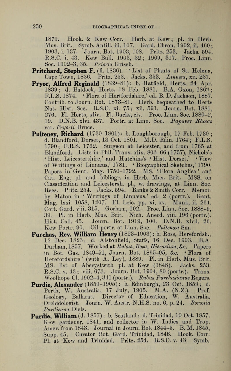 1879. Hook. & Kew Corr. Herb, at Kew ; pi. in Herb. Mus. Brit. Symb. Antill. iii. 107. Hard. Chron. 1902, ii. 460; 1903, i. 137. Jonrn. Bot. 1903, 108. Pritz. 253. .Tacks. 594. B.S.C. i. 43. Kew Bull. 1903, 32; 1909, 317. Proc. Linn. Soc. 1902-3, 35. Priorici Griseb. Pritchard, Stephen F. (fi. 1836). ‘List of Plants of St. Helena, Cape Town, 1836. Pritz. 253. Jacks. 353. Linncea, xii. 237. Pryor, Alfred Reginald (1839-81): b. Hatfield, Herts, 24 Apr. 1839 ; d. Baldock, Herts, 18 Peb. 1881. B.A. Oxon, 1862 ; P.L.S. 1874. ‘ Flora of Hertfordshire,’ ed. B. D. Jackson, 1887. Contrib. to Journ. Bot. 1873-81. Herb, bequeathed to Herts Nat. Hist. Soc. B.S.C. xi. 75; xii. 591. Journ. Bot. 1881, 276. FI. Herts, xliv. FJ. Bucks, civ. Proc. Linn. Soc. 1880-2, 19. D.N.B. xlvi. 437. Portr. at Linn. Soc. Palaver Bhceas var. Pryorii Druce. Pulteney, Richard (1730-1801): b. Loughborough, 17 Feb. 1730 ; d. Bland ford, Dorset, 13 Oct. 1801. M.D. Edin. 1764; F.L.S. 3 790; F.B.S. 1762. Surgeon at Leicester, and from 1765 at Blandford. Lists in Phil. Trans, xlix. 803-66 (1757), Nichols’s ‘Hist. Leicestershire,’ and Hutchins’s ‘Hist. Dorset.’ ‘View of Writings of Linnaeus,’ 1781. ‘Biographical Sketches,’ 1790. Papers in Gent. Mag. 1750-1792. MS. ‘Flora Anglica ’ and Cat. Eng. pi. and bibliogr. in Herb. Mus. Brit. MSS. on Classification and Leicestersli. pi., w. drawings, at Linn. Soc. Bees. Pritz. 254. Jacks. 594. Banks & Smith Corr. Memoir by Maton in ‘ Writings of Linnaeus,’ ed. 2 (portr.). Gent. Mag. Ixxi. 1058, 1207. FI. Leic. pp. xi, xv. Munk, ii. 264. Cott. Gard. viii. 315. Gorham, 102. Proc. Linn. Soc. 1888-9, 39. PI. in Herb. Mus. Brit. Nich. Anecd. viii. 196 (portr.). Hist. Coll. 45. Journ. Bot. 1919, 100. D.N.B. xlvii. 26. Kew Portr. 90. Oil portr. at Linn. Soc. Pultencea Sm. Purchas, Rev. William Henry (1823-1903): b. Boss, Herefordsh., 12 Dec. 1823; d. Alstonfield, Staffs, 16 Dec. 1903. B.A. Durham, 1857. Worked at Bubus, Bosa, Hieracium, &c. Papers in Bot. Gaz. 1849-51, Journ. Bot. 1865-95, &c. ‘Flora of Herefordshire’ (with A. Ley), 1889. PI. in Herb. Mus, Brit. MS. list of Aberystwith pi. at Kew (1848). Jacks. 253. B.S.C. v. 43 ; viii. 673. Journ. Bot. 1904, 80 (portr.). Trans. Woolhope Cl. 1902-4, 341 (portr.). Bubus Purelmsichius Bogers. Purdie, Alexander (1859-1905): b. Edinburgh, 23 Oct. 1859; d. Perth, W. Australia, 17 July, 1905. M.A. (N.Z.). Prof. Geology, Ballarat. Director of Education, W. Australia. Orchidologist. Journ. W. Austr. N.H.S. no. 6, p. 24. Boronici Pardieana Diels. Purdie, William(d. 1857): b. Scotland; d. Trinidad, 10 Oct. 1857. Kew gardener, 1841, and collector in W. Indies and Trop. Amer. from 1843. Journal in Journ. Bot. 1844-5. B. M. 1845, Supp. 45. Curator Bot. Gard. Trinidad, 1846. Hook. Corr. PI. at Kew and Trinidad. Pritz. 254. B.S.C. v. 43. Symb.