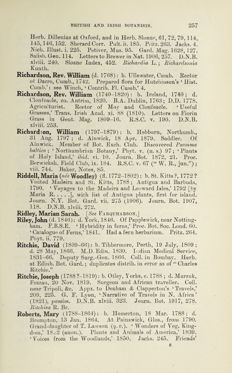 Herb. Dillenius at Oxford, and in Herb. Sloane, 61, 72, 79, 114, 145,146,152. SherardCorr. Pult. ii. 185. Pritz. 263. Jacks. 4. Nick. Illust. i. 225. Petiver, Mus. 95. Gard. Mag. 1628, 127. Salisb. Gen. 114. Letters to Brewer in Nat. 1906, 257. D.N.B. xlviii. 240. Sloane Index, 452. Richardict L.; Richardsonia Kunth. Richardson, Rev. William (d. 1768): b. Ullswater, Cumb. Hector ot' Dacre, Oumb., 1742. Prepared flora for Hutchinson’s ‘ Hist. Cumb.’: see Winch, 4 Contrib. FJ. Cumb.’ 4. Richardson, Rev. William (1740-1820): b. Ireland, 1740 ; d. Clonfeacle, co. Antrim, 1820. B.A. Dublin, 1763; D.D. 1778. Agriculturist. Rector of Moy and Clonfeacle. ‘Useful Grasses,’ Trans. Irish Acad. xi. 88 (1810). Letters on Fiorin Grass in Gent. Mag. 1809-16. R.S.C. v. 190. D.N.B. xlviii. 253. Richardson, William (1797-1879): b. Hebburn, Northumb., 31 Aug. 1797 ; d. Alnwick, 18 Apr. 1879. Saddler. Of Alnwick. Member of Bot. Exch. Club. Discovered Psamma baltica ; ‘ Northumbrian Botany,’ Phyt. v. (n. s.) 97; ‘ Plants of Holy Island,’ ibid. vi. 10. Journ. Bot. 1872, 21. Proc. Berwicksh. Field Club, ix. 184. R.S.C. v. 67 (“ W. R., jun.”); viii. 744. Baker, Notes, 85. Riddell, Maria (nee Woodley) (fl. 1772-1802): b. St. Kitts ?, 1772 ? Visited Madeira and St. Kitts, 1788 ; Antigua and Barbuda, 1790. ‘ Voyages to the Madeira and Leeward Isles,’ 1792 [by Maria R.], with list of Antigua plants, first for island. Journ. N.Y. Bot. Gard. vii. 275 (1906). Journ. Bot. 1907, 118. D.N.B. xlviii. 272. Ridley, Marian Sarah. [See Farquharson.J Riley, John (d. 1846): d. York, 1846. Of Papplewick, near Notting¬ ham. F.B.S.E. ‘ Hybridity in ferns,’ Proc. Bot. Soc. Lond. 60. ‘ Catalogue of Ferns,’ 1841. Had a fern herbarium. Pritz. 264. Phyt. ii. 779. Ritchie, David (1809-66): b. Tibbermore, Perth, 19 July, 1809; d. 28 May, 1866. M.D.Edin. 1830. Indian Medical Service, 1831-66. Deputy Surg.-Gen. 1866. Coll, in Bombay. Herb, at Edinb. Bot. Gard.; duplicates distrib. in error as of “ Charles Ritchie.” Ritchie, Joseph (1788 ?-1819): b. Otley, Yorks, c. 1788 ; d. Murzuk, Fezzan, 20 Nov. 1819. Surgeon and African traveller. Coll, near Tripoli, &c. Appx. to Denham & Clapperton’s ‘ Travels,’ 209, 225. G. F. Lyon, ‘Narrative of Travels in N. Africa’ (1821), passim. D.N.B. xlviii. 323. Journ. Bot. 1917, 278. RitcJiiea R. Br. Roberts, Mary (1788-1864): b. Ilomerton, 18 Mar. 1788; d. Brompton, 13 Jan. 1864. At Painswick, Glos., from 1790. Grand-daughter of T. Lawson (q. v.). ‘ Wonders of Veg. King¬ dom,’ 18-2 (anon.). Plants and Animals of America,’ 1839. ‘Voices from the Woodlands,’ 1850. Jacks. 245. Friends’ s