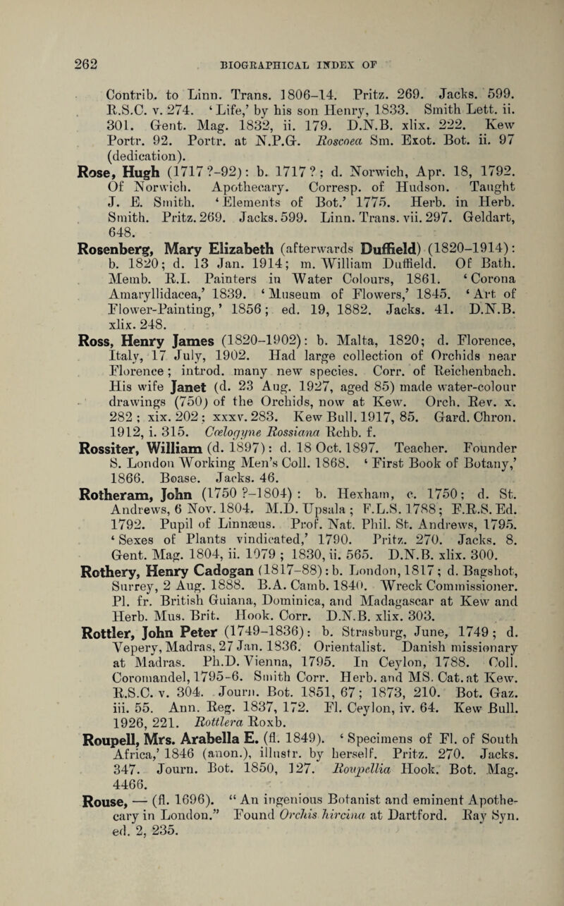 Contrib. to Linn. Trans. 1806-14. Fritz. 269. Jacks. 599. R. S.C. v. 274. ‘ Life/ by his son Henry, 1833. Smith Lett. ii. 301. Gent. Mag. 1832, ii. 179. D.N.B. xlix. 222. Ivew Portr. 92. Portr. at N.P.G. Roscoeci Sm. Exot. Bot. ii. 97 (dedication). Rose, Hugh (1717 ?-92): b. 1717?; d. Norwich, Apr. 18, 1792. Of Norwich. Apothecary. Corresp. of Hudson. Taught J. E. Smith. * Elements of Bot/ 1775. Herb, in Herb. Smith. Pritz. 269. Jacks. 599. Linn. Trans, vii. 297. Geldart, 648. Rosenberg, Mary Elizabeth (afterwards Duffield) (1820-1914): b. 1820; d. 13 Jan. 1914; m. William Duffield. Of Bath. Memb. B.I. Painters in Water Colours, 1861. ‘Corona Amaryllidacea/ 1839. ‘ Museum of Flowers/ 1845. ‘ Art of Flower-Paintiug, ’ 1856; ed. 19, 1882. Jacks. 41. D.N.B. xlix. 248. Ross, Henry James (1820-1902): b. Malta, 1820; d. Florence, Italy, 17 July, 1902. Had large collection of Orchids near Florence; introd. many new species. Corr. of Beichenbach. His wife Janet (d. 23 Aug. 1927, aged 85) made water-colour drawings (750) of the Orchids, now at Kew. Orch. Bev. x. 282 ; xix. 202 ; xxxv. 283. Kew Bull. 1917, 85. Gard. Chron. 1912, i. 315. Coelocjyne Rossiana Rchb. f. Rossiter, William (d. 1897): d. 18 Oct. 1897. Teacher. Founder S. London Working Men’s Coll. 1868. ‘ First Book of Botany/ 1866. Boase. Jacks. 46. Rotheram, John (1750 P-1804) : b. Hexham, c. 1750; d. St. Andrews, 6 Nov. 1804. M.D. Upsala ; F.L.S. 1788; F.R.S. Ed. 1792. Pupil of Linnaeus. Prof. Nat. Phil. St. Andrews, 1795. ‘ Sexes of Plants vindicated/ 1790. Pritz. 270. Jacks. 8. Gent. Mag. 1804, ii. 1079 ; 1830, ii. 565. D.N.B. xlix. 300. Rothery, Henry Cadogan (1817-88): b. London, 1817; d. Bagshot, Surrey, 2 Aug. 1888. B.A. Camb. 1840. Wreck Commissioner. PI. fr. British Guiana, Dominica, and Madagascar at Kew and Herb. Mus. Brit. Hook. Corr. D.N.B. xlix. 303. Rottler, John Peter (1749-1836): b. Strasburg, June, 1749; d. Veperv, Madras, 27 Jan. 1836. Orientalist. Danish missionary at Madras. Ph.D. Vienna, 1795. In Ceylon, 1788. Coll. Coromandel, 1795-6. Smith Corr. Herb, and MS. Cat. at Kew. E.S.C. v. 304. Journ. Bot. 1851, 67; 1873, 210. Bot. Gaz. iii. 55. Ann. Beg. 1837, 172. FI. Ceylon, iv. 64. Kew Bull. 1926, 221. Rottlera Boxb. Roupell, Mrs. Arabella E. (fl. 1849). ‘ Specimens of FI. of South Africa/ 1846 (anon.), illustr. by herself. Pritz. 270. Jacks. 347. Journ. Bot. 1850, 127. Roujoellia Hook. Bot. Mag. 4466. Rouse, — (A- 1696). “ An ingenious Botanist and eminent Apothe¬ cary in London.” Found Orchis hircina at Dartford. Bay Syn. ed. 2, 235.