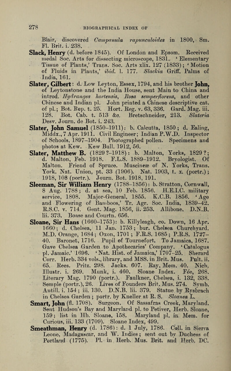 Blair, discovered Campanula rapunculoicles in 1800, Sm. El. Brit. i. 238. Slack, Henry (d. before 1845). Of London and Epsom. Received medal Soc. Arts for dissecting microscope, 1831. ‘ Elementary Tissue of Plants,’ Trans. Soc. Arts xlix. 127 (1833); ‘ Motion of Fluids in Plants,’ ibid. 1. 177. Slackia Griff. Palms of India, 161. Slater, Gilbert * d. Low Leyton, Essex, 1794, and his brother John, of Leytonstone and the India House, sent Main to China and introd. Hydrangea Tiortensis, Rosa semperflorens, and other Chinese and Indian pi. John printed a Chinese descriptive cat. of pi.; Bot. Bep. t. 25. Hort. Reg. v. 63, 336. Gard. Mag. iii. 128. Bot. Cab. t. 513 &c. Bretschneider, 213. Slateria Desv. Journ. de Bot. i. 243. Slater, John Samuel (1850-1911): b. Calcutta, 1850; d. Ealing, Middx., 7 Apr. 1911. Civil Engineer; Indian P.W.I). Inspector of Schools, 1897-1904. Photographed pollen. Specimens and photos at Kew. Kew Bull. 1912, 56. Slater, Matthew B. (1829 ?-1918): b. Malton, Yorks, 1829?; d. Malton, Feb. 1918. F.L.S. 1889-1912. Bryologist. Of Malton. Friend of Spruce. Muscineae of N. Yorks, Trans. York. Nat. Union, pt. 33 (1906). Nat. 1903, t. x. (portr.); 1918, 108 (portr.). Journ. Bot. 1918, 191. Sleeman, Sir William Henry (1788-1856): b. Stratton, Cornwall, 8 Aug. 1788; d. at sea, 10 Feb. 1856. H.E.I.C. military service, 1808. Major-General, 1855. K.C.B. 1856. ‘ Age and Flowering of Bamboos,’ Tr. Agr. Soc. India. 1839-42. R.S.C. v. 714. Gent. Mag. 1856, ii. 253. Allibone. D.N.B. Iii. 373. Boase and Courtn. 656. Sloane, Sir Hans (1660-1753): b. Killyleagh, co. Down, 16 Apr. 1660; d. Chelsea, 11 Jan. 1753; bur. Chelsea Churchyard. M.D. Orange, 1684; Oxon, 1701 ; F.R.S. 1685; P.R.S. 1727- 40. Baronet, 1716. Pupil of Tournefort. To Jamaica, 1687. Gave Chelsea Garden to Apothecaries’ Company. ‘ Catalogus pi. Jamaic.’ 1696. ‘Nat. Hist, of Jamaica,’ 1707-25. Sherard Corr. Herb. 334 vols., library, and MSS. in Brit. Mus. Pult. ii. 65. Rees. Pritz. 298. Jacks. 607. Ray, Mem. 40. Nich. Ulustr. i. 269. Munk, i. 460. Sloane Index. Fee, 268. Literary Mag. 1790 (portr.). Faulkner, Chelsea, i. 132, 338. Semple (portr.), 26. Lives of Founders Brit. Mus. 274. Svmb. Antill. i. 154; iii. 130. D.N.B. Iii. 379. Statue by Rysbrach in Chelsea Garden ; portr. by Kneller at R. S. Sloanea L. Smart, John (A- 1708). Surgeon. Of Sassafras Creek, Maryland. Sent Hudson’s Bay and Maryland pi. to Petiver, Herb. Sloane, 159; list in Hb. Sloane, 158. Maryland pi. in Mem. for Curious, iii. 133 (1709). Sloane Index, 499. Smeathman, Henry (d. 1786): d. 1 July, 1786. Coll, in Sierra Leone, Madagascar, and W. Indies; sent out bv Duchess of Portland (1775). PI. in Herb. Mus. Brit, and Herb. DC.
