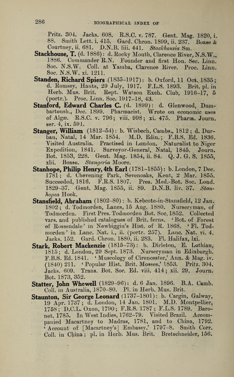 Pritz. 304. Jacks. 608. E.S.C. v. 787. Gent. Mag. 1820, i. 88. Smith Lett. i. 415. Gard. Chron. 1899, ii. 237. Boase & Courtney, ii. 681. D.N.B. liii. 441. StacJchousia Sm. Stackhouse, T. (d. 1886): d. Eocky Mouth, Clarence Eiver, N.S.W., 1886. Commander E.N. Pounder and first Hon. Sec. Linn. Soc. N.S.W. Coll, at Yamba, Clarence Eiver. Proc. Linn. Soc. N.S.W. xi. 1211. Standen, Richard Spiers (1835-1917): b. Oxford, 11 Oct. 1835; d. Eomsey, Hants, 29 July, 19] 7. F.L.S. 1893. Brit. pi. in Herb. Mus. Brit. Eept. Watson Exch. Club, 1916-17, 5 (portr.). Proc. Linn. Soc. 1917—18, 43. Stanford, Edward Charles C. (d. 1899): d. Glen wood, Duin- bartonsh., Dec. 1899. Pharmacist. Wrote on economic uses of Algae. E.S.C. v. 796; viii. 998; xi. 475. Pharua. Journ. ser. 4, ix. 591. Stanger, William (1812-54): b. Wisbech, Cambs., 1812 ; d. Dur¬ ban, Natal, 14 Mar. 1854. M.D. Edin.; P.B.S. Ed. 1836. Visited Australia. Practised in London. Naturalist to Niger Expedition, 1841. Surveyor-General, Natal, 1845. Journ. Bot. 1853, 228. Gent. Mag. 1854, ii. 84. Q. J. G. S. 1855, xlii. Boase. Stangeria Moore. Stanhope, Philip Henry, 4th Earl (1781-1855): b. London, 7 Dec. 1781; d. Chevening Park, Sevenoaks, Kent, 2 Mar. 1855. Succeeded, 1816. P.E.S. 1807. Pres. Med.-Bot. Soc. Lond. 1829-37. Gent. Mag. 1855, ii. 89. D.N.B. liv. 37. Stan- hopea Hook. Stansiield, Abraham (1802-80): b, Kebcote-in-Stansfield, 12 Jan. 1802; d. Todmorden, Lancs, 15 Aug. 1880. Nurseryman, of Todmorden. First Pres. Todmorden Bot. Soc. 1852. Collected vars. and published catalogues of Brit, ferns. ‘ Bot. of Forest of Eossendale’ in Newbiggin’s Hist, of E. 1868. ‘FI. Tod¬ morden ’ in Lane. Nat. i., ii. (portr. 257). Lane. Nat. vi. 4. Jacks. 152. Gard. Chron. 1880, ii. 283. FI. Halifax, lxi. Stark, Robert Mackenzie (1815-73): b. Dirleton, E. Lothian, 1815; d. London, 29 Sept. 1873. Nurseryman in Edinburgh. F.B.S. Ed. 1841. ‘ Muscology of Cirencester,’ Ann. & Mag. iv. (1840) 211. ‘ Popular Hist. Brit. Mosses,’ 1853. Pritz. 304. Jacks. 609. Trans. Bot. Soc. Ed. viii. 414; xii. 29. Journ. Bot. 1873, 352. Statter, John Whewell (1829-96): d. 6 Jan. 1896. B.A. Camb. Coll, in Australia, 1870-80. PI. in Herb. Mus. Brit. Staunton, Sir George Leonard (1737-1801): b. Cargin, Galway, 19 Apr. 1737 ; d. London, 14 Jan. 1801. M.D. Montpellier, 1758; D.C.L. Oxon, 1790; F.E.S. 1787 ; F.L.S. 1789. Baro¬ net, 1785. In West Indies, 1762-79. Visited Brazil. Accom¬ panied Macartney to Madras, 1781, and to China, 1792. ‘ Account of [Macartney’s] Embassy,’ 1797-8. Smith Corr. Coll, in China; pi. in Herb. Mus. Brit. Bretschneider, 156.