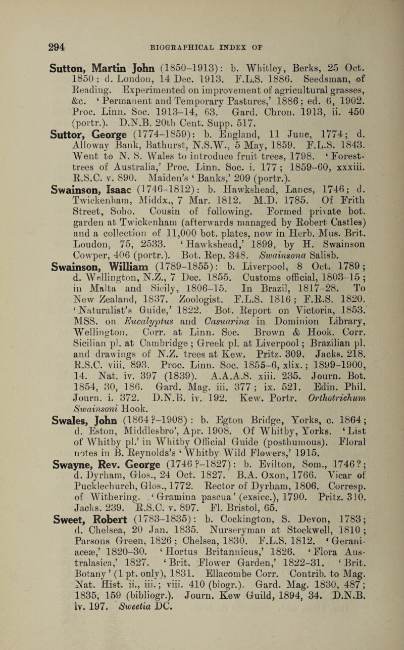 Sutton, Martin John (1850-1913): b. Whitley, Berks, 25 Oct. 1850 : d. London, 14 Dec. 1913. F.L.S. 1886. Seedsman, of Reading. Experimented on improvement of agricultural grasses, &c. ‘ Permanent and Temporary Pastures,’ 1886; ed. 6, 1902. Proc. Linn. Soc. 1913-14, 63. Gard. Chron. 1913, ii. 450 (portr.). D.N.B. 20th Cent. Supp. 517. Suttor, George (1774-1859): b. England, 11 June, 1774; d. Alio way Bank, Bathurst, N.S.W., 5 May, 1859. F.L.S. 1843. Went to N. S. Wales to introduce fruit trees, 1798. ‘ Forest- trees of Australia,’ Proc. Linn. Soc. i. 177 ; 1859-60, xxxiii. R.S.C. v. 890. Maiden’s ‘ Banks,’ 209 (portr.). Swainson, Isaac (1746-1812): b. Hawkshead, Lancs, 1746; d. Twickenham, Middx., 7 Mar. 1812. M.D. 1785. Of Frith Street, Soho. Cousin of following. Formed private bot. garden at Twickenham (afterwards managed by Robert Castles) and a collection of 11,000 bot. plates, now in Herb. Mus. Brit. Loudon, 75, 2533. ‘ Hawkshead,’ 1899, by H, Swainson Cowper, 406 (portr.). Bot. Rep. 348. Swainsona Salisb. Swainson, William (1789-1855): b. Liverpool, 8 Oct. 1789; d. Wellington, N.Z., 7 Dec. 1855. Customs official, 1803-15 ; in Malta and Sicily, 1806-15. In Brazil, 1817-28. To New Zealand, 1837. Zoologist. F.L.S. 1816 ; F.R.S. 1820. ‘Naturalist’s Guide,’ 1822. Bot. Report on Victoria, 1853. MSS. on Eucalyptus and Casuarina in Dominion Library, Wellington. Corr. at Linn. Soc. Brown & Hook. Corr. Sicilian pi. at Cambridge ; Greek pk at Liverpool; Brazilian pi. and drawings of N.Z. trees at Kew. Pritz. 309. Jacks. 218. R.S.C. viii, 893. Proc. Linn. Soc. 1855-6, xlix.; 1899-1900, 14. Nat. iv. 397 (1839). A.A.A.S. xiii. 235. Journ. Bot. 1854, 30, 186. Gard. Mag. iii. 377; ix. 521. Edin. Phil. Journ. i. 372. D.N.B. iv. 192. Kew. Portr. Orthotrichum Swainsoni Hook. Swales, John (1864 P-1908) : b. Egton Bridge, Yorks, c. 1864; d. Eston, Middlesbro’, Apr. 1908. Of Whitby, Yorks. ‘List of AVhitby pi.’ in Whitby Official Guide (posthumous). Floral notes in B. Reynolds’s ‘Whitby Wild Flowers,’ 1915. Swayne, Rev. George (1746 P-1827): b. Evilton, Som., 1746?; d. Dyrham, Glos., 24 Oct. 1827. B.A. Oxon, 1766. Vicar of Pucklechurch, Glos., 1772. Rector of Dyrham, 1806. Corresp. of Withering. ‘ Gramina pascua ’ (exsicc.), 1790. Pritz. 310. Jacks. 239. R.S.C. v. 897. FI. Bristol, 65. Sweet, Robert (1783-1835): b. Cockington, S. Devon, 1783; d. Chelsea, 20 Jan. 1835. Nurseryman at Stockwell, 1810 ; Parsons Green, 1826 ; Chelsea, 1830. F.L.S. 1812. ‘ Gerani- acese,’ 1820-30. ‘ Hortus Britannicus,’ 1826. ‘Flora Aus- tralasicn,’ 1827. ‘Brit. Flower Garden,’ 1822-31. ‘Brit. Botany’ (1 pt. only), 1831. Ellacombe Corr. Contrib. to Mag. Nat. Hist, ii., iii.; viii. 410 (biogr.). Gard. Mag. 1830, 487; 1835, 159 (bibliogr.). Journ. Kew Guild, 1894, 34. D.N.B. Iv. 197. Sweetia DC.