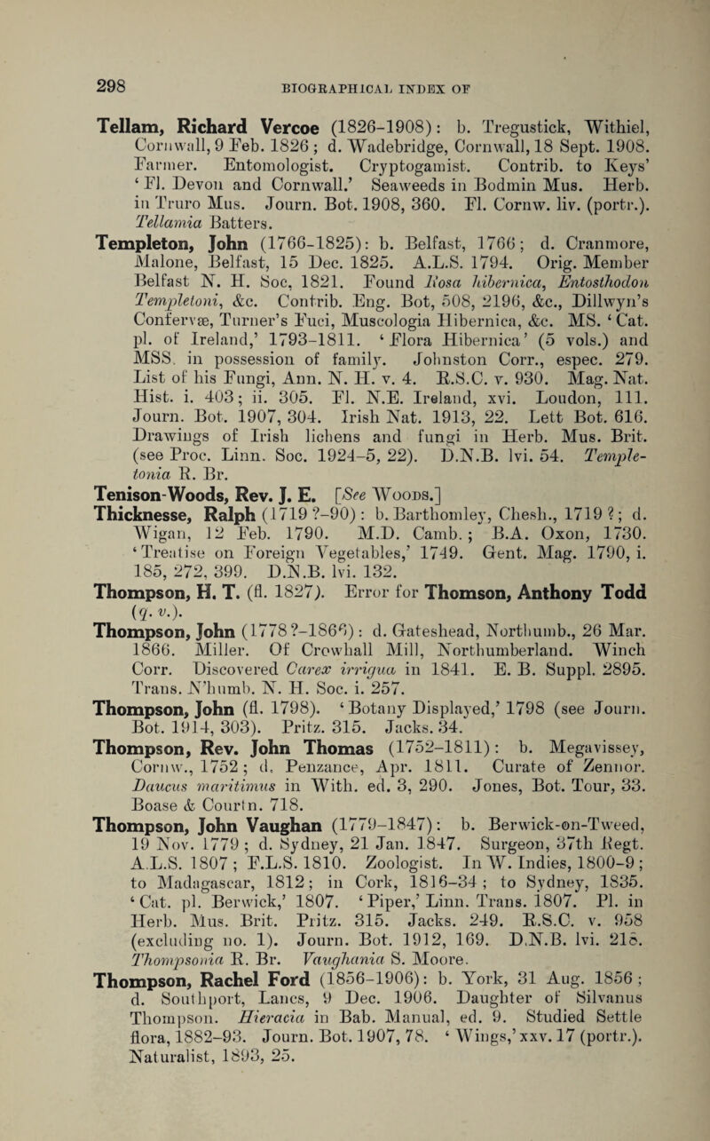 Tellam, Richard Vercoe (1826-1908): b. Tregustick, Withiel, Cornwall, 9 Feb. 1826 ; d. Wadebridge, Cornwall, 18 Sept. 1908. Farmer. Entomologist. Cryptogamist. Contrib. to Keys’ ‘ FI. Devon and Cornwall/ Seaweeds in Bodmin Mus. Herb, in Truro Mus. Journ. Bot. 1908, 360. FI. Cornw. liv. (portr.). Tellamia Batters. Templeton, John (1766-1825): b. Belfast, 1766; d. Cranmore, Malone, Belfast, 15 Dec. 1825. A.L.S. 1794. Orig. Member Belfast IN’. H. Soc, 1821. Found liosa hibernicci, Entosthodon Templetoni, &c. Contrib. Eng. Bot, 508, 2196, &c., Dillwyn’s Confer vse, Turner’s Fuci, Muscologia Hibernica, &c. MS. ‘Cat. pi. of Ireland,’ 1793-1811. ‘Flora Hibernica’ (5 vols.) and MSS. in possession of family. Johnston Corr., espec. 279. List of his Fungi, Ann. N. H. v. 4. B.S.C. v. 930. Mag. Nat. Hist. i. 403; ii. 305. FI. N.E. Ireland, xvi. Loudon, 111. Journ. Bot. 1907, 304. Irish Nat. 1913, 22. Lett Bot. 616. Drawings of Irish lichens and fungi in Herb. Mus. Brit, (see Proc. Linn. Soc. 1924-5, 22). D.N.B. lvi. 54. Temple- tonia R. Br. Tenison-Woods, Rev. J. E. [See Woods.] Thicknesse, Ralph (1719 ?-90) : b. Barthomley, Cliesh., 1719 ?; d. Wigan, 12 Feb. 1790. M.D. Camb. ; B.A. Oxon, 1730. ‘Treatise on Foreign Vegetables,’ 1749. Gent. Mag. 1790, i. 185, 272, 399. DN.B. lvi. 132. Thompson, H. T. (fl. 1827). Error for Thomson, Anthony Todd (j?. V')- Thompson, John (1778?-1866): d. Gateshead, Northumb., 26 Mar. 1866. Miller. Of Crowhall Mill, Northumberland. Winch Corr. Discovered Carex irrigua in 1841. E. B. Suppl. 2895. Trans. N’humb. N. H. Soc. i. 257. Thompson, John (fl. 1798). ‘ Botany Displayed,’ 1798 (see Journ. Bot. 1914, 303). Pritz. 315. Jacks. 34. Thompson, Rev. John Thomas (1752-1811): b. Megavissey, Cornw., 1752 ; d, Penzance, Apr. 1811. Curate of Zennor. Daucus maritimus in With. ed. 3, 290. Jones, Bot. Tour, 33. Boase & Court n. 718. Thompson, John Vaughan (1779-1847): b. Berwick-on-Tweed, 19 Nov. 1779 ; d. Sydney, 21 Jan. 1847. Surgeon, 37th Regt. A.L.S. 1807; F.L.S. 1810. Zoologist. In W. Indies, 1800-9 ; to Madagascar, 1812; in Cork, 1816-34; to Sydney, 1S35. ‘Cat. pi. Berwick,’ 1807. ‘Piper/Linn. Trans. 1807. PI. in Herb. Mus. Brit. Pritz. 315. Jacks. 249. R.S.C. v. 958 (excluding no. 1). Journ. Bot. 1912, 169. D,N.B. lvi. 218. Tfiompsoma R. Br. Vaughanici S. Moore. Thompson, Rachel Ford (1856-1906): b. York, 31 Aug. 1856; d. Southport, Lancs, 9 Dec. 1906. Daughter of Silvanus Thompson. Hieracia in Bab. Manual, ed. 9. Studied Settle flora, 1882-93. Journ. Bot. 1907, 78. ‘ Wings/xxv. 17 (portr.). Naturalist, 1893, 25.