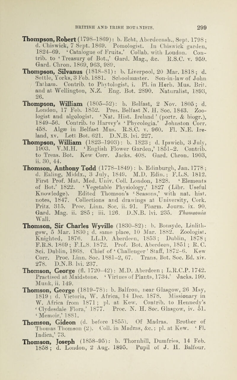 Thompson, Robert (1798-1869): b. Echt, Aberdeensh., Sept. 1798 ; d. Chiswick, 7 Sept. 1869. Pomologist. In Chiswick garden, 1824-69. ‘ Catalogue of Fruits.’ Collab. with London. Con- trib. to « Treasury of Bot.,’ Gard. Mag., &c. B.S.C. v. 959. Gard. Chron. 1869, 963, 989. Thompson, Silvanus (1818—81) : b. Liverpool, 20 Mar. 1818; d. Settle, Yorks, 3 Feb. 1881. Schoolmaster. Son-in-law of John Tatham. Contrib. to Phytologist, i. PI. in Herb. Mus. Brit, and at Wellington, N.Z. Eng. Bot. 2890. Naturalist, 1893, 26. Thompson, William (1805-52): b. Belfast, 2 Nov. 1805; d. London, 17 Eeb. 1852. Pres. Belfast N. H. Soc. 1843. Zoo¬ logist and algologist. ‘ Nat. Hist. Ireland ’ (portr. & biogr.), 1849-56. Contrib. to Harvey’s ‘ Phycologia.’ Johnston Corr. 458. Algse in Belfast Mus. B.S.C. v. 960. El. N.E. Ire¬ land, xv. Lett Bot. 621. D.N.B. lvi. 227. Thompson, William (1823-1903): b. 1823; d. Ipswich, 3 July, 1903. Y.M.H. 4 English Elower Garden,’ 1851-2. Contrib. to Treas. Bot. Ivew Corr. Jacks. 408. Gard. Chron. 1903, ii. 30, 44. Thomson, Anthony Todd (1778-1849): b. Edinburgh, Jan. 1778 ; d. Ealing, Middx., 3 July, 1849. M.D. Edin. ; E.L.S. 1812. First Prof. Mat. Med. Univ. Coll. London, 1828. ‘Elements of Bot.’ 1822. ‘Vegetable Physiology,’ 1827 (Libr. Useful Knowledge). Edited Thomson’s ‘ Seasons,’ with nat. hist, notes, 1847. Collections and drawings at University, Cork. Pritz. 315. Proe. Linn. Soc. ii. 91. Pharm. Journ. ix. 90. Gard. Mag. ii. 285 ; iii. 126, D.N.B. lvi. 235. Thomsonia Wall. Thomson, Sir Charles Wyville (1830-82): b. Bonsyde, Linlith¬ gow, 5 Mar. 1830; d. same place, 10 Mar. 1882. Zoologist. Knighted, 1876. LL.D. Aberdeen, 1853; Dublin, 1878; F.B.S. 1869; E.L.S. 1872. Prof. Bot. Aberdeen, 1851; It. C. Sci. Dublin, 1868. Chief of ‘ Challenger’ Staff, 1872-6. Kew Corr. Proc. Linn. Soc. 1881-2, 67. Trans. Bot. Soc. Ed. xiv. 278. D.N.B. lvi. 237. Thomson, George (11- 1720-42): M.D. Aberdeen ; L.B.C.P. 1742. Practised at Maidstone. ‘ Virtues of Plants, 1734.’ ’Jacks. 199. Munk, ii. 149. Thomson, George (1819-78): b. Balfron, near Glasgow, 26 May, 1819 ; d. Victoria, W. Africa, 14 Dec. 1878. Missionary in W. Africa from 1871 ; pi. at Kew. Contrib. to Hennedy’s ‘ Clydesdale Flora,’ 1877. Proc. N. H. Soc. Glasgow, iv. 51. ‘ Memoir,’ 1881. Thomson, Gideon (d. before 1855). Of Madras. Brother of Thomas Thomson (2). Coll, in Madras, &c.; pi. at Kew. ‘ FI. Indica,’ 73. Thomson, Joseph (1858-95): b. Thornhill, Dumfries, 14 Feb. 1858; d. London, 2 Aug. 1895. Pupil of J. H. Balfour.