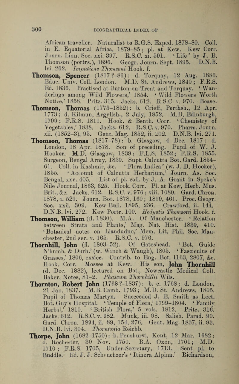 African traveller. Naturalist to R.G.S. Exped. 1878-80. Coll, in E. Equatorial Africa, 1879-85 ; pi. at Kew. Kew Corr. Journ. Linn. Soc. xxi. 397. R.S.C. xi. 591. 4 Life ’ by J. B. Thomson (porfcrs.), 1896. Geogr. Journ. Sept. 1895. D.N.B. 1 vi. 262. Impatiens Thornsoni Hook. f. Thomson, Spencer (1817 ?-86): d. Torquay, 12 Aug. 1886. Educ. Univ. Coll. London. M.I). St. Andrews, 1840 ; F.R.S. Ed. 1836. Practised at Burton-on-Trent and Torquay. ‘ Wan¬ derings among Wild Flowers/ 1854. £ Wild Flov\ers Worth Notice/ 1858. Pritz. 315. Jacks. 612. R.S.C. v. 970. Boase. Thomson, Thomas (1773-1852): b. Crieff, Perthsh., 12 Apr. 1773 ; d. Kilmun, Argyllsh., 2 July, 1852. M.D. Edinburgh, 1799 ; F.R.S. 1811. Hook. & Benth. Corr. 4 Chemistry of Vegetables/ 1838. Jacks. 612. R.S.C. v. 970. Pharm. Journ. xii. (1852-3), 95. Gent. Mag. 1852, ii. 202. D.N.B. lvi. 271. Thomson, Thomas (1817-78): b. Glasgow, 4 Dec. 1817: d. London, 18 Apr. 1878. Son of preceding. Pupil of W. J. Hooker. M.D. Glasgow, 1839; F.L.S. 1852; F.R.S. 1855. Surgeon, Bengal Army, 1839. Supt. Calcutta Bot. Gard. 1854- 63. Coll, in Kashmir, Ac. 4 Flora Indiea’ (w. J. D, Hooker), 1855. 4 Account of Calcutta Herbarium/ Journ. As. Soc. Bengal, xxv. 405. List of pi. coll, by J. A. Grant in Speke’s Nile Journal, 1863, 625. Plook. Corr. PI. at Kew, Herb. Mus. Brit., &c. Jacks. 612. R.S.C. v. 976 ; viii. 1080. Gard. Chron. 1878, i. 529. Journ. Bot. 1878, 160; 1899, 461. Proc. Geogr. Soc. xxii. 309. Kew Bull. 1895, 236. Crawford, ii. 144. D.N.B. lvi. 272. Kew Portr. 100. Ueclyotis Thornsoni Hook. f. Thomson, William (fl. 1830). M.A. Of Manchester. 4 Relation between Strata and Plants/ Mag. Nat. Hist. 1830, 410. ‘Botanical notes on Llandudno/ Mem. Lit. Phil. Soc. Man¬ chester, 2nd ser. v. 165- R.S.C. v. 976. Thornhill, John (d. 1803-52). Of Gateshead. 4 Bot. Guide N’humb. & Durh/ (w. Winch & Waugh), 1805. 4 Fasciculus of Grasses/ 1806, exsicc. Contrib. to Eng. Bot. 1163, 2807, &c. Hook. Corr. Mosses at Kew. His son, John Thornhill (d. Dec. 1882), lectured on Bot., Newcastle Medical Coll. Baker, Notes, 81-2. Phctscum Thornhillii Wils. Thornton, Robert John (1768 ?-1837): b. c. 1768; d. London, 21 Jan. 1837. M.B. Camb. 1793; M.D. St. Andrews, 1805. Pupil of Thomas Marty n. Succeeded J. E. Smith as Lect. Bot. Guy’s Hospital. 4 Temple of Flora/ 1799-1804. 4 Family Herbal,’ 1810. 4 British Flora/ 5 vols. 1812. Pritz. 316. Jacks. 612. R.S.C. v. 982. Muuk, iii. 98. Salisb. Parad. 90. Gard. Chron. 1894, ii. 89, 154, 276. Gent. Mag. 1837, ii. 93. D.N.B. lvi. 304. Thorntonia Reichb. Thorpe, John (1682-1750): b. Penshurst, Kent, 12 Mar. 1682; d. Rochester, 30 Nov. 1750. B.A. Oxon, 1701; M.D. 1710 ; F.R.S. 1705, Under-Secretary, 1713. Sent pi. to Buddie. Ed. J. J. Scheuchzer’s 4 Itinera Alpina.’ Richardson,