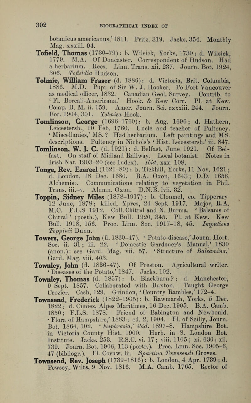 botanicus americanus,’1811. Pritz. 319. Jacks. 354. Monthly Mag. xxxiii. 94. Tofield, Thomas (1730-79): b. Wilsick, Yorks, 1730; d. Wilsick, 1779. M.A. Of Doncaster. Correspondent of Hudson. Had a herbarium. Pees. Linn. Trans, xii. 237. Journ. Bot. 1924, 306. Tofielclia Hudson. Tolmie, William Fraser (d. 1886): d. Victoria, Brit. Columbia, 1886. M.D. Pupil of Sir W. J. Hooker. To Fort Vancouver as medical officer, 1832. Canadian Heol. Survev. Contrib. to 4 FI. Boreali-Americana.’ Hook. & Few Corr. PI. at Few. Comp. B. M. ii. 159. Amer. Journ. Sci. cxxxiii. 244. Journ. Bot. 1904, 301. Tolmiea Hook. Tomlinson, George (1696-1760): b. Aug. 1696 ; d. Hathern, Leicestersh., 10 Feb. 1760. Uncle and teacher of Pulteney. 4 Miscellanies,’ MS. ? Had herbarium. Left paintings and MS. descriptions. Pulteney in Nichols’s ‘Hist. Leicestersh.’ iii. 847. Tomlinson, W. J. C. (d. 1921): d. Belfast, June 1921. Of Bel- • fast. On staff of Midland Bailway. Local botanist. Notes in Irish Nat. 1903-20 (see Index), ibid. xxx. 108. Tonge, Rev. Ezereel (1621-80): b. Tickhill, Yorks, 11 Nov. 1621; d. London, 18 Dec. 1680. B.A. Oxon, 1643; D.D. 1656. Alchemist. Communications relating to vegetation in Phil. Trans, iii.-v. Alumn. Oxon. D.N.B. lvii. 32. Toppin, Sidney Miles (1878-1917): b. Clonmel, co. Tipperary 12 June, 1878 ; killed, Ypres, 24 Sept. 1917. Major, B.A. M.C. F.L.S. 1912. Coll. Chitral and N. Burma. ‘ Balsams of Chitral ’ (posth.), Kew Bull. 1920, 345. PI. at Kew. Kevv Bull. 1918, 156. Proc. Linn. Soc. 1917-18, 45. Impatiens Toppinii Dunn. Towers, George John (ff 1830-47). 4 Potato-disease,’Journ. Hort. Soc. ii. 31; iii. 22. 4 Domestic Hardener’s Manual,’ 1830 (anon.): see Hard. Mag. vii. 57. 4 Structure of Balsamina,’ Hard. Mag. viii. 403. Townley, John (fl. 1836-47). Of Preston. Agricultural writer. 4 Diseases of the Potato,’ 1847. Jacks. 102. Townley, Thomas (d. 1857): b. Blackburn ? ; d. Manchester, 9 Sept. 1857. Collaborated with Buxton. Taught Heorge Crozier. Cash, 129. Hrindon, 4 Country Bambles,’ 172-4. Townsend,, Frederick (1822- 1905): b. Bawmarsh, Yorks, 5 Dec. 1822; d. Cimiez, Alpes Maritimes, 16 Dec. 1905. B.A. Camb. 1850; F.L.S. 1878. Friend of Babington and Newbould. 4 Flora of Hampshire,’ 1883 ; ed. 2, 1904. FI. of Scilly, Journ. Bot. 1864, 102. 4 Euphrasia,’ ibid. 1897-8. Hampshire Bot. in Victoria County Hist. 1900. Herb, in S. Loudon Bot. Institute. Jacks. 253. B.S.C. vi. 17; viii. 1105 ; xi. 630; xii. 739. Journ. Bot. 1906, 113 (portr.). Proc. Linn. Soc. 1905-6, 47 (bibliogr.). FI. Cornw. Iii. Spartinci Toiunsendi Hroves. Townsend, Rev. Joseph (1739-1816): b. London, 4 Apr. 1739 ; d. Pewsey, Wilts, 9 Nov. 1816. M.A. Camb. 1765. Bector of