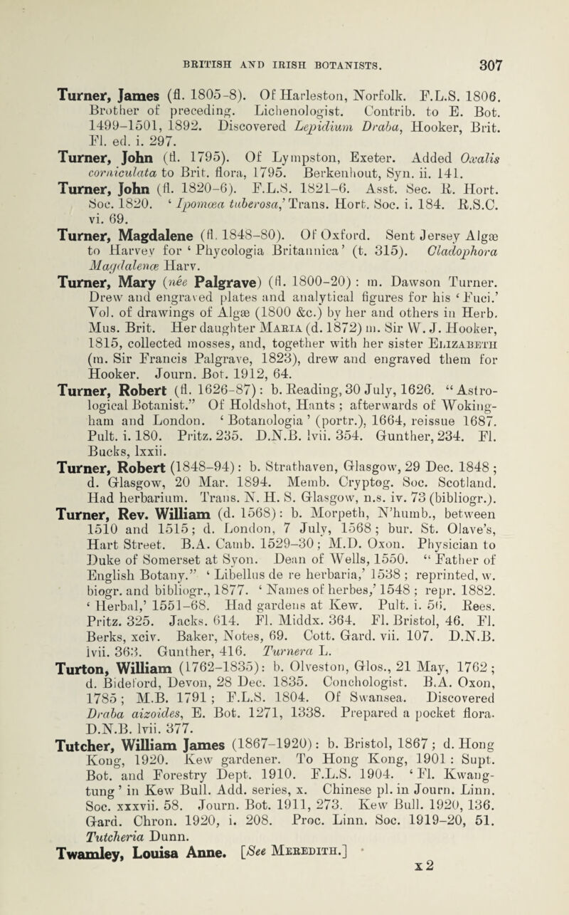 Turner, James (fl. 1805-8). Of Harleston, Norfolk. E.L.S. 1806. Brother of preceding. Lichenologist. Contrib. to E. Bot. 1499-1501, 1892. Discovered Lepidium Draba, Hooker, Brit. El. ed. i. 297. Turner, John (fl. 1795). Of Lympston, Exeter. Added Oxalis corniculata to Brit, flora, 1795. Berkenhout, Syn. ii. 141. Turner, John (fl. 1820-6). E.L.S. 1821-6. Asst. Sec. li. Hort. Soc. 1820. ‘ Ipomoea tuberosa,’ Trans. Hort. Soc. i. 184. K.S.C. vi. 69. Turner, Magdalene (A-1848-80). Of Oxford. Sent Jersey Algce to Harvey for ‘ Phycologia Britannica’ (t. 315). Ciadophora Magdalence Harv. Turner, Mary (nee Palgrave) (fl. 1800-20) : in. Dawson Turner. Drew and engraved plates and analytical figures for his ‘Euci/ Yol. of drawings of Algae (1800 &c.) by her and others in Herb. Mus. Brit. Her daughter Maria (d. 1872) m. Sir YV\ J. Hooker, 1815, collected mosses, and, together with her sister Elizabeth (in. Sir Erancis Palgrave, 1823), drew and engraved them for Hooker. Journ. Bot. 1912, 64. Turner, Robert (A. 1626-87): b. Reading, 30 July, 1626. “Astro¬ logical Botanist.” Of Holdshot, Hants ; afterwards of Woking¬ ham and London. ‘ Botanologia ’ (portr.), 1664, reissue 1687. Pult. i. 180. Pritz. 235. D.N.B. Ivii. 354. Gunther, 234. El. Bucks, lxxii. Turner, Robert (1848-94): b. Strathaven, Glasgow, 29 Dec. 1848 ; d. Glasgow, 20 Mar. 1894. Memb. Cryptog. Soc. Scotland. Had herbarium. Trans. N. H. S. Glasgow, n.s. iv. 73 (bibliogr.). Turner, Rev. William (d. 1568): b. Morpeth, N’humb., between 1510 and 1515; d. London, 7 July, 1568; bur. St. Olave’s, Hart Street. B.A. Camb. 1529-30; M.I). Oxon. Physician to Duke of Somerset at Syon. Dean of Wells, 1550. “ Father of English Botany.” ‘ Libellus de re herbaria/ 1538 ; reprinted, w. biogr. and bibliogr., 1877. ‘ Names of herbes/ 1548 ; repr. 1882. e Herbal/ 1551-68. Had gardens at Kew. Pult. i. 56. Kees. Pritz. 325. Jacks. 614. El. Middx. 364. El. Bristol, 46. El. Berks, xciv. Baker, Notes, 69. Cott. Gard. vii. 107. D.N.B. Ivii. 363. Gunther, 416. Turnerci L. Turton, William (1762-1835): b. Olveston, Glos., 21 May, 1762; d. Bideford, Devon, 28 Dec. 1835. Conchologist. B.A. Oxon, 1785; M.B. 1791 ; E.L.S. 1804. Of Swansea. Discovered Draba aizoides, E. Bot. 1271, 1338. Prepared a pocket flora. D.N.B. Ivii. 377. Tutcher, William James (1867-1920): b. Bristol, 1867; d. Hong Kong, 1920. Kew gardener. To Hong Kong, 1901 : Supt. Bot. and Forestry Dept. 1910. E.L.S. 1904. ‘El. Kwang- tung ’ in Kew Bull. Add. series, x. Chinese pi. in Journ. Linn. Soc. xxxvii. 58. Journ. Bot. 1911, 273. Kew Bull. 1920, 136. Gard. Chron. 1920, i. 208. Proc. Linn. Soc. 1919-20, 51. Tutcheria Dunn. Twamley, Louisa Anne. Meredith.] x 2i