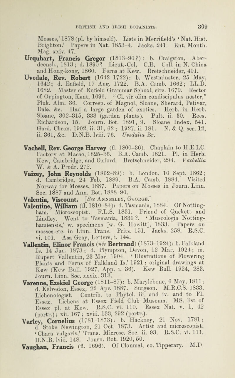 Mosses,’ 1878 (pi. by bimself). Lists in Merrifield’s ‘ Nat. Hist. Brighton.’ Papers in Nat. 1853-4. Jacks. 241. Ent. Month. Mag. xxiv. 47. Urquhart, Francis Gregor (1813-90?) : b. Craigston, Aber- deensh., 1813; d. 1890? Lieut.-Col. C.B. Coll, in N. China and Hong-kong, 1860. Ferns at Kew. Bretschneider, 401. Uvedale, Rev. Robert (1642-1722): b. Westminster, 25 May, 1642; d. Enfield, 17 Aug. 1722. B.A. Camb. 1662; LL.L). 1682. Master of Enfield Grammar School, circ. 1670. Hector of Orpington, Kent, 1696. “ Cl. vir olirn condiscipulus noster,” Pluk. Aim. 36. Corresp. of Magnol, Sloane, Sherard, Petiver, Dale, &c. Had a large garden of exotics. Herb, in Herb. Sloane, 302-315, 333 (garden plants). Pnlt. ii. 30. Bees. Richardson, 15. Journ. Bot. 1891, 9. Sloane Index, 541. Gard. Chron. 1902, ii. 31, 62 ; 1927, ii. 181. N. & Q. ser. 12, ii. 361, &c. D.N.B. lviii. 76. Uvedalia Br. Vachell, Rev. George Harvey (A- 1800-36). Chaplain to H.E.I.C. Factory at Macao, 1825-36. B.A. Camb. 1821. PI. in Herb. Kew, Cambridge, and Oxford. Bretschneider, 294. Vachellia W. & A. Prodr. 272. Vaizey, John Reynolds (1862-89); b. London, 10 Sept. 1862; d. Cambridge, 24 Feb. 1889. B.A. Camb. 1884. Visited Norway for Mosses, 1887. Papers on Mosses in Journ. Linn. Soc. 1887 and Ann. Bot. 1888-90. Valentia, Viscount. [See Annesley, Gcorge.] Valentine, William (A. 1810-84): d. Tasmania, 1884. Of Notting¬ ham. Microscopist. F.L.S. 1831. Friend of Quekett and Bindley. Went to Tasmania, 1839 ?. ‘ Muscologia Notting- hamiensis,’ w. specimens [w. G. Howitt], 1833. Papers on mosses etc. in Linn. Trans. Pritz. 151. Jacks. 258. R.S.C. vi. 101. Asa Gray, Letters, i. 144. Vallentin, Elinor Francis (nee Bertrand) (1873-1924): b. Falkland Is. 14 Jan. 1873; d. Plympton, Devon, 12 Mar. 1924; m. Rupert Vallentin, 23 Mar. 1904. ‘ Illustrations of Flowering Plants and Ferns of Falkland Is.’ 1921 : original drawings at Kew (Kew Bull. 1927, App. i. 36). Kew Bull. 1924, 283. Journ. Linn. Soc. xxxix. 313. Varenne, Ezekiel George (1811-87): b. Marylebone, 6 May, 1811; d. Kelvedon, Essex, 22 Apr. 1887. Surgeon. M.R.C.S. 1833. Lichenologist. Contrib. to Phytol. iii. and iv. and to FI. Essex. Lichens at Essex Field Club Museum. MS. list of Essex pi. at Kew. R.S.C. vi. 110. Essex Nat. v. 1, 42 (portr.); xii. 167; xviii. 133, 292 (portr.). Varley, Cornelius (1781—18/3): b. Hackney, 21 Nov. 1/81 ; d. Stoke Newington, 21 Oct. 1873. Artist and microscopist. ‘ Chara vulgaris,’ Trans. Microsc. Soc. ii. 93. R.S.C. vi. 111. D.N.B. lviii. 148. Journ. Bot. 1920, 50. Vaughan, Francis (A. 1696). Of Clonmel, co. Tipperary. M.D