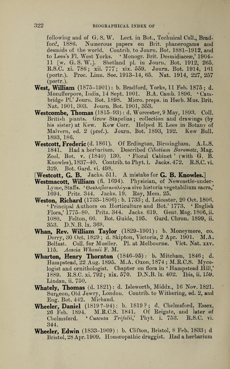 following and of G. S. W. Lect. in Bot., Technical Coll., Brad¬ ford, 1886. Numerous papers on Brit, phanerogams and desmids of the world. Contrib. to Journ. Bot. 1881-1912, and to Lees’s FI. West Yorks. ‘ Monogr. Brit. Desmidiaceae/ 1904- 11 [w. G. S. W.J. Shetland pi. in Journ. Bot. 1912, 265. B.S.C. xi. 786; xii. 777; xix. 559. Journ. Bot. 1914, 161 (portr.). Proc. Linn. Soc. 1913-14, 65. Nat. 1914, 227, 257 (portr.). West, William (1875-1901): b. Bradford, Yorks, 11 Feb. 1875 ; d. Mozufferpore, India, 14 Sept. 1901. B.A. Camb. 1896. ‘Cam¬ bridge PI.’ Journ. Bot. 1898. Micro, preps, in Herb. Mus. Brit. Nat. 1901, 303. Journ. Bot. 1901, 353. Westcombe, Thomas (1815-93): d. Worcester, 9 May, 1893. Coll. British plants. Grew Stapelias ; collection and drawings (by his sister) at Kew. Kew Corr. Helped E. Lees in Botany of Malvern, ed. 2 (pref.). Journ. Bot. 1893, 192. Kew Bull. 1893, 186. Westcott, Frederic (d. 1861). Of Erdington, Birmingham. A.L.S. 1841. Had a herbarium. Described Cibotium Barometz, Mag. Zool. Bot. v. (1840) 130. ‘ Floral Cabinet ’ (with G. B. Knowles), 1837-40. Contrib. to Phyt. i. Jacks. 472. B.S.C. vi. 329. Bot. Gard. vi. 498. [Westcott, G. B. Jacks. 511. A mistake for G. B. Knowles.] Westmacott, William (A. 1694). Physician, of Newcastle-under- Lyme, Staffs. ‘ QeoXojSoTcivoXoyta. sive historia vegetabilium sacra/ 1694. Pritz. 344. Jacks. 19. Bay, Mem. 25. Weston, Richard (1733-1806): b. 1733; d. Leicester, 20 Oct. 1806. ‘ Principal Authors on Horticulture and Bot.’ 1773. ‘ English Flora/ 1775-80. Pritz. 344. Jacks. 619. Gent. Mag. 1806, ii. 1080. Felton, 66. Bot. Guide, 195. Gard. Chron. 1899, ii. 353. D.N.B. lx. 369. Whan, Rev. William Taylor (1829-1901) : b. Moneymore, co. Derry, 30 Oct. 1829 ; d. Skipton, Victoria, 2 Apr. 1901. M.A. Belfast. Coll, for Mueller. PI. at Melbourne. Viet. Nat. xxv. 115. Acacia Whanii F. M. Wharton, Henry Thornton (1846-95): b. Mitcham, 1846; d. Hampstead, 22 Aug. 1895. M.A. Oxon, 1874; M.B.C.S. Myco¬ logist and ornithologist. Chapter on flora in ‘ Hampstead Hill/ 1889. B.S.C. xi. 792; xix. 570. D.N.B. lx. 402. Ibis, ii. 159. Lindau, ii. 750. Whately, Thomas (d. 1821): d. Isleworth, Middx., 16 Nov. 1821. Surgeon, Old Jewry, London. Contrib. to Withering, ed. 2, and Eng. Bot. 442. Michaud. Wheeler, Daniel (1819 ?—94): b. 1819?; d. Chelmsford, Essex, 26 Feb. 1894. M.B.C.S. 1841. Of Beigate, and later of Chelmsford. ‘ Cuscuta Trifolii/ Phyt. i. 753. B.S.C. vi. 344. Wheeler, Edwin (1833-1909) : b. Clifton, Bristol, 8 Feb. 1833; d Bristol, 28 Apr. 1909. Homoeopathic druggist. Had a herbarium