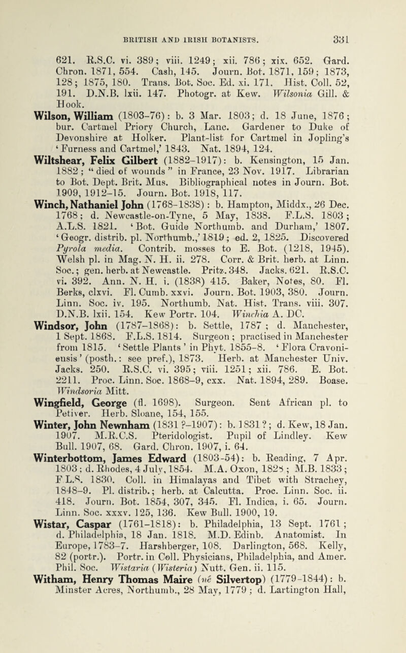 621. R.S.C. vi. 389; viii. 1249; xii. 786 ; xix. 652. Gard. Cbron. 1871, 554. Cash, 145. Journ. Hot. 1871, 159; 1873, 128; 1875, 180. Trans. Tot. Soc. Ed. xi. 171. Hist. Coll. 52, 191. D.N.B. lxii. 147. Photogr. at Kew. Wilsonia Gill. & B ook. Wilson, William (1803-76): b. 3 Mar. 1803; d. 18 June, 1876; bur. Cartmel Priory Church, Lane. Gardener to Duke of Devonshire at Holker. Plant-list for Cartmel in Jopling’s ‘Furness and Cartmel,’ 1843. Nat. 1894, 124. Wiltshear, Felix Gilbert (1882-1917): b. Kensington, 15 Jan. 1882; “died of wounds” in France, 23 Nov. 1917. Librarian to Bot. Dept. Brit. Mus. Bibliographical notes in Journ. Bot. 1909, 1912-15. Journ. Bot. 1918, 117. Winch, Nathaniel John (1768-1838) : b. Hampton, Middx., 26 Dec. 1768; d. Newcastle-on-Tyne, 5 May, 1838. F.L.S. 1803; A.L.S. 1821. ‘Bot. Guide Northumb. and Durham,’ 1807. ‘ Geogr. distrib. pi. Northumb.,’1819 ; ed. 2, 1825. Discovered Pyrola media. Contrib. mosses to E. Bot. (1218, 1945). Welsh pi. in Mag. N. H. ii. 278. Corr. & Brit. herb, at Linn. Soc.; gen. herb, at Newcastle. Pritz. 348. Jacks. 621. R.S.C. vi. 392. Ann. N. H. i. (1838) 415. Baker, Notes, 80. FI. Berks, clxvi. FI. Cumb. xxvi. Journ. Bot. 1903, 380. Journ. Linn. Soc. iv. 195. Northumb. Nat. Hist. Trans, viii. 307. D.N.B. lxii. 154. Kew Portr. 104. Winclna A. DC. Windsor, John (1787-1868): b. Settle, 1787 ; d. Manchester, 1 Sept. 1868. F.L.S. 1814. Surgeon ; practised in Manchester from 1815. ‘ Settle Plants ’ in Phvt. 1855-8. ‘ Flora Cravoni- eusis ’ (posth.: see pref.), 1873. Herb, at Manchester Univ. Jacks. 250. R.S.C. vi. 395; viii. 1251; xii. 786. E. Bot. 2211. Proc. Linn. Soc. 1868-9, cxx. Nat. 1894, 289. Boase. TYindsoria Mitt. Wingfield, George (fl. 1698). Surgeon. Sent African pi. to Petiver. Herb. Sloane, 154, 155. Winter, John Mewnham (1831 P-1907): b. 1831 ? ; d. Kew, 18 Jan. 1907. M.R.C.S. Pteridologist. Pupil of Lindley. Kew Bull. 1907, 68. Gard. Chron. 1907, i. 64. Winterbottom, James Edward (1803-54): b. Reading, 7 Apr. 1803; d. Rhodes, 4 July, 1854. M.A. Oxon, 1828 ; M.B. 1833; F L.S. 1830. Coll, in Himalayas and Tibet with Strachey, 1848-9. PI. distrib.; herb, at Calcutta. Proc. Linn. Soc. ii. 418. Journ. Bot. 1854, 307, 345. FI. Indica, i. 65. Journ. Linn. Soc. xxxv. 125, 136. Kew Bull. 1900, 19. Wistar, Caspar (1761-1818): b. Philadelphia, 13 Sept. 1761; d. Philadelphia, 18 Jan. 1818. M.D. Edinb. Anatomist. In Europe, 1783-7. Harshberger, 108. Darlington, 568. Kelly, 82 (portr.). Portr. in Coll. Physicians, Philadelphia, and Amer. Phil. Soc. Wistaria (Wisteria) Nutt. Gen. ii. 115. Witham, Henry Thomas Maire (ne Silvertop) (1779-1844): b. Minster Acres, Northumb., 28 May, 1779 ; d. Partington Hall,