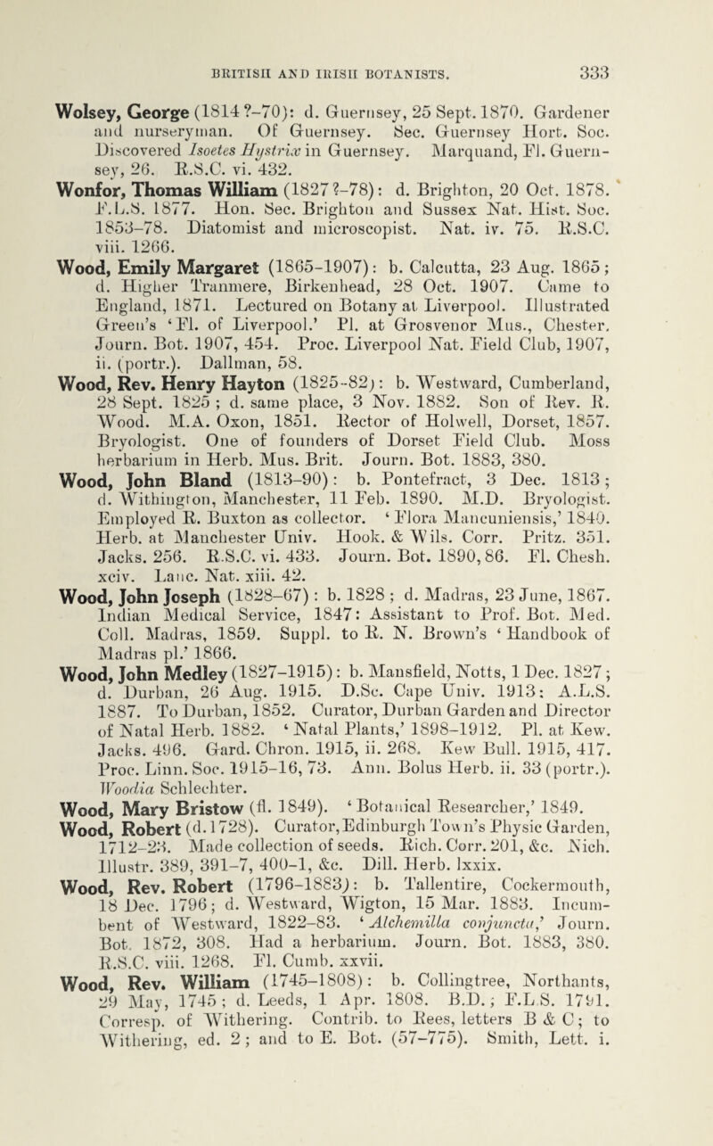 Wolsey, George (1814 ?-70): d. Guernsey, 25 Sept. 1870. Gardener and nurseryman. Of Guernsey. Sec. Guernsey Hort. Soc. Discovered Isoetes Hystrix in Guernsey. Marquand, El. Guern¬ sey, 26. R.S.C. vi. 432. Wonfor, Thomas William (1827 ?—78): d. Brighton, 20 Oct. 1878. E.L.S. 1877. Hon. Sec. Brighton and Sussex Nat. Hist. Soc. 1853-78. Diatomist and microscopist. Nat. iv. 75. R.S.C. viii. 1266. Wood, Emily Margaret (1865-1907): b. Calcutta, 23 Aug. 1865; d. Higher Tranmere, Birkenhead, 28 Oct. 1907. Came to England, 1871. Lectured on Botany at Liverpool. Illustrated Green’s ‘El. of Liverpool.’ PI. at Grosvenor Mus., Chester. Journ. Bot. 1907, 454. Proc. Liverpool Nat. Eield Club, 1907, ii. (portr.). Hallman, 58. Wood, Rev. Henry Hayton (1825-82;: b. Westward, Cumberland, 28 Sept. 1825 ; d. same place, 3 Nov. 1882. Son of Rev. 11. Wood. M.A. Oxon, 1851. Rector of Holwell, Dorset, 1857. Bryologist. One of founders of Dorset Eield Club. Moss herbarium in Herb. Mus. Brit. Journ. Bot. 1883, 380. Wood, John Bland (1813-90): b. Pontefract, 3 Dec. 1813; d. Withington, Manchester, 11 Eeb. 1890. M.D. Bryologist. Employed R. Buxton as collector. ‘ El ora Mancuniensis,’ 1840. Herb, at Manchester Univ. Hook. & Mils. Corr. Pritz. 351. Jacks. 256. R.S.C. vi. 433. Journ. Bot. 1890,86. PI. Chesh. xciv. Lane. Nat. xiii. 42. Wood, John Joseph (1828-67): b. 1828 ; d. Madras, 23 June, 1867. Indian Medical Service, 1847: Assistant to Prof. Bot. Med. Coll. Madras, 1859. Suppl. to R. N. Brown’s ‘ Handbook of Madras pi/ 1866. Wood, John Medley (1827-1915): b. Mansfield, Notts, 1 Dec. 1827; d. Durban, 26 Aug. 1915. D.Sc. Cape Univ. 1913: A.L.S. 1887. To Durban, 1852. Curator, Durban Garden and Director of Natal Herb. 1882. ‘Natal Plants,’ 1898-1912. PI. at Kew. Jacks. 496. Gard. Chron. 1915, ii. 268. Kew Bull. 1915, 417. Proc. Linn. Soc. 1915-16, 73. Ann. Bolus Herb. ii. 33 (portr.). Woodia Schlechter. Wood, Mary Bristow (A. 1849). ‘Botanical Researcher,’ 1849. Wood, Robert (d. 1728). Curator,Edinburgh Town’s Physic Garden, 1712-23. Made collection of seeds. Rich. Corr. 201, &c. Nich. lllustr. 389, 391-7, 400-1, &c. Dill. Herb. Ixxix. Wood, Rev. Robert (1796-1883J: b. Tallentire, Cockermouth, 18 Dec. 1796; d. Westward, Wigton, 15 Mar. 1883. Incum¬ bent of Westward, 1822-83. ‘ Alchemilla conjuncta* Journ. Bot. 1872, 308. Had a herbarium. Journ. Bot. 1883, 380. R.S.C. viii. 1268. IT. Cumb. xxvii. Wood Rev. William (1745-1808): b. Collingtree, Northants, 29 May, 1745; d. Leeds, 1 Apr. 1808. B.D.; E.L.S. 1791. Corresp. of Withering. Contrib. to Rees, letters B&C; to Withering, ed. 2 ; and to E. Bot. (57-775). Smith, Lett. i.