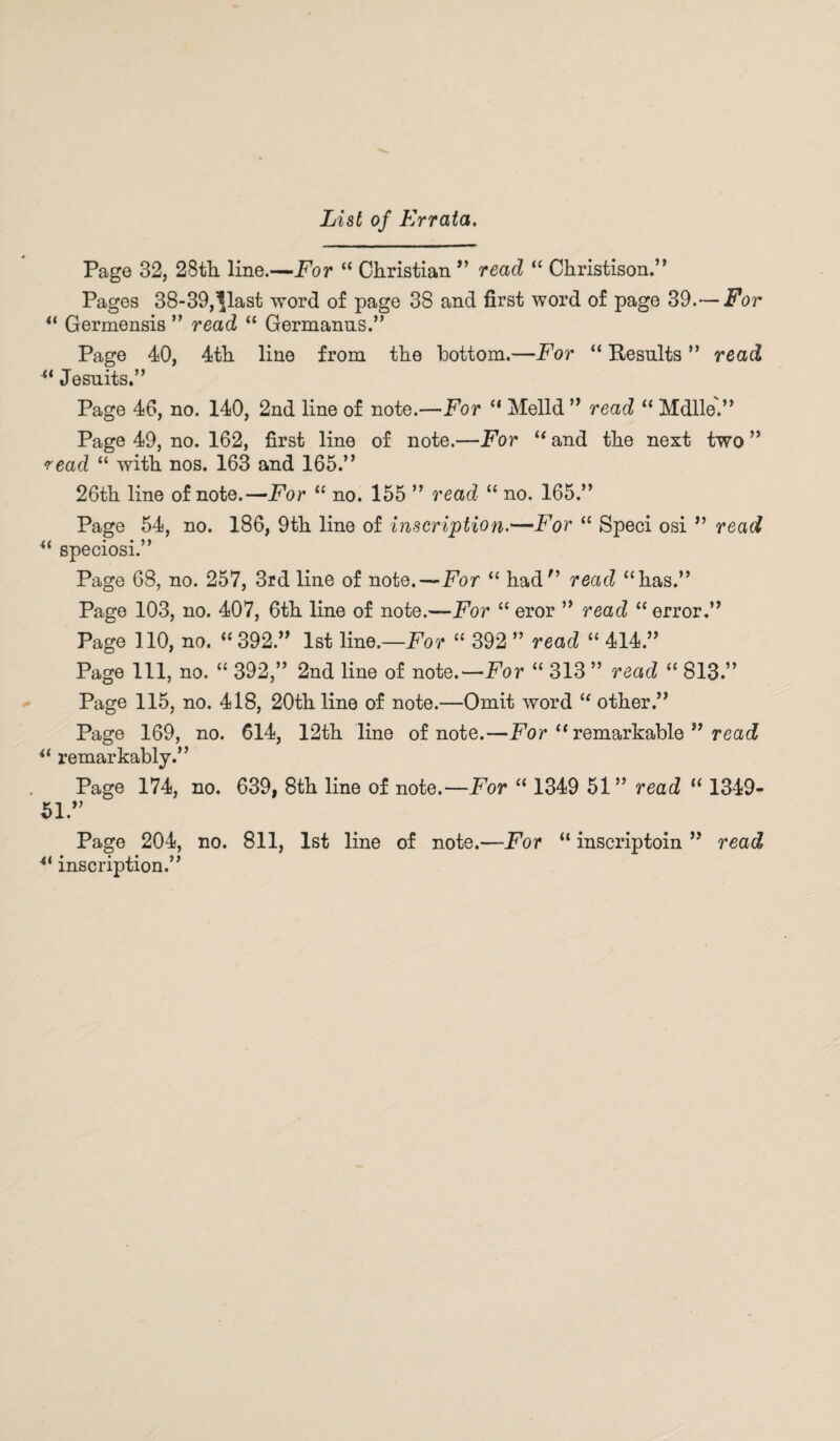 List of Errata. Page 32, 28th line.—For “ Christian ” read “ Christison.” Pages 38-39,'flast word of page 38 and first word of page 39.— For 41 Germensis ” read “ Germanus.” Page 40, 4th line from the bottom.—For “ Results ” read u Jesuits.” Page 46, no. 140, 2nd line of note.—For “ Melld ” read “ Mdlle.” Page 49, no. 162, first line of note.—For “ and the next two ” <read “ with nos. 163 and 165.” 26th line of note.—For “ no. 155 ” read “ no. 165.” Page 54, no. 186, 9th line of inscription-—For “ Speci osi ” read “ speciosi.” Page 68, no. 257, 3rd line of note.—For “ had” read “has.” Page 103, no. 407, 6th line of note.—For “ eror ” read “ error.” Page 110, no. “ 392.” 1st line.—For “ 392 ” read “ 414.” Page 111, no. “ 392,” 2nd line of note.— For “ 313 ” read “ 813.” Page 115, no. 418, 20th line of note.—Omit word “ other.” Page 169, no. 614, 12th line of note.—For “ remarkable ” read “ remarkably.” Page 174, no. 639, 8th line of note.—For “ 1349 51 ” read “ 1349- 51.” Page 204, no. 811, 1st line of note.—For “ inscriptoin ” read *l inscription.”