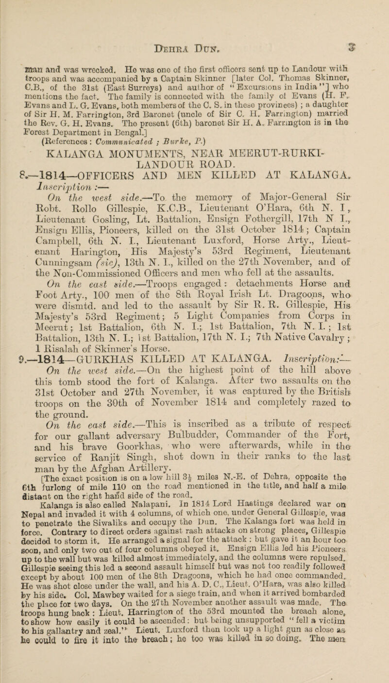 Deiira Dun, 5 man and was wrecked. He was one of tho first officers sent up to Landour with troops and was accompanied by a Captain Skinner [later Col. Thomas Skinner, C.B., of the 31st (East Surreys) and author of “ Excursions in India ”] who mentions the fact. The family is connected with the family of Evans (H. F, Evans and L. G. Evans,, both members of the C. S. in these provinces) ; a daughter of Sir H. M. Farrington, 3rd Baronet (uncle of Sir C, H. Farrington) married the Rev. G. H. Evans. The present (6th) baronet Sir H. A, Farrington is in the Forest Department in Bengal.] (R eferences: Communicated ; Burke, P.) KALANGA MONUMENTS, NEAR MEERUT-RURKI- LANDOUR ROAD. 8. —1814—OFFICERS AND MEN KILLED AT KALANGA. Inscription :— On the west side.—To the memory of Major-General Sir Robt. Rollo Gillespie, K.C.B., Lieutenant O’LIara, 6th N. I Lieutenant Gosling, Lt. Battalion, Ensign Fothergill, 17th N I.,. Ensign Ellis, Pioneers, killed on the 31st October 1814 ; Captain Campbell, 6th N. I., Lieutenant Luxford, Horse Arty., Lieut¬ enant Harington, His Majesty’s 53rd Regiment, Lieutenant Cunningsam fsiej, 13th N. I., killed on the 27th November, and of the Non-Commissioned Officers and men who fell at the assaults. On the east side.—Troops engaged: detachments Horse and Foot Arty., 100 men of the 8th Royal Irish Lt. Dragoons, who were dismtd. and led to the assault by Sir R. R. Gillespie, His Majesty’s 53rd Regiment; 5 Light Companies from Corps in Meerut; 1st Battalion, 6th N. I4 1st Battalion, 7th N. I.; 1st Battalion, 13th N. I.; 1st Battalion, 17th N. I.j 7th Native Cavalry; 1 Risalah of Skinner’s Horse. 9. —1814—GURKHAS KILLED AT KALANGA. Inscription On the west side.—On the highest point of the hill above this tomb stood the fort of Kalanga. After two assaults on the 31st October and 27th November, it was captured by the British troops on the 30th of November 1814 and completely razed to the ground. On the east side.—This is inscribed as a tribute of respect for our gallant adversary Bulbudder, Commander of the Fort, and his brave Goorkhas, who were afterwards, while in the service of Ranjit Singh, shot down in their ranks to the last man by the Afghan Artillery. [The exact position is on a low hill 3^ miles N.-E. of Dehra, opposite the Cth furlong of mile 110 on the road mentioned in the title, and half a mile distant on the right hand side of the road. Kalanga is also called Nalapani. in 1814 Lord blastings declared war on Nepal and invaded it with 4 columns, of which one. under General Gillespie, was to penetrate the Siwaliks. and occupy the Dun. The Kalanga fort was held in force. Contrary to direct orders against rash attacks on strong places, Gillespie decided to storm it. He arranged a signal for the attack : but gave it an hour too soon, and only two out of four columns obeyed it. Ensign Ellis Jed his Pioneers up to the wall but was killed almost immediately, and the oolumns were repulsed. Gillespie seeing this led a seoond assault himself but was not too readily followed except by about 100 men of the 8th Dragoons, which he had once commanded. He was shot close under the wall, and his A. D. C,, Lieut. O’Hara, was also killed by his side. Col. Mawbey waited for a siege train, and when it arrived bombarded the place for two days. On the 27th November another assault was made. The troops hung back : Lieut. Harrington of the 53rd mounted the breach alone, to show how easily it could be ascended: but being unsupported fell a victim to his gallantry and zeal A Lieut. Luxford then took up a light gun as close as- he could to fire it into tho breach; he too was killed in so doing. The men