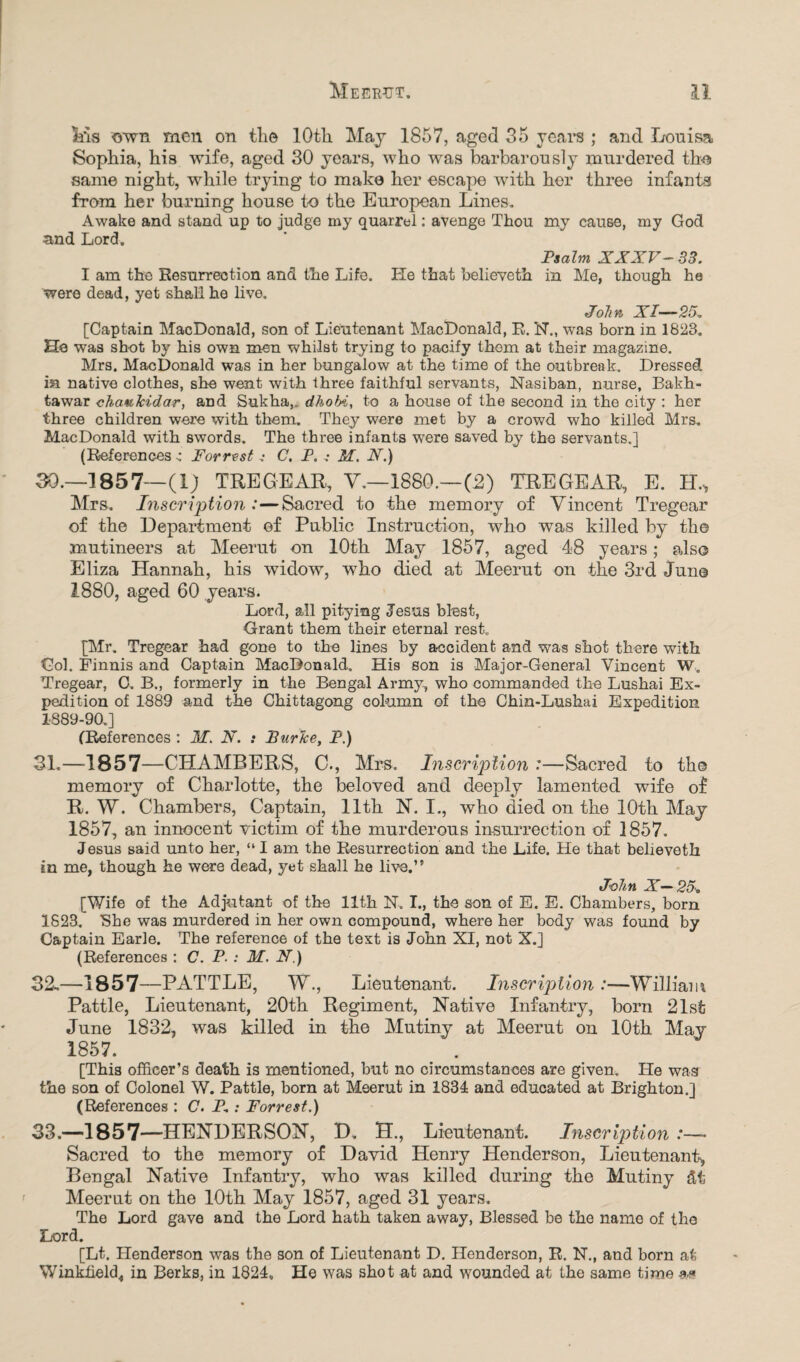 Ms own men on the lOtli May 1857, aged 35 years ; and Louisa Sophia, his wife, aged 30 years, who was barbarously murdered tho same night, while trying to make her escape with her three infants from her burning house to the European Lines. Awake and stand up to judge my quarrel: avenge Thou my cause, my God and Lord. Psalm XXXV- 33. I am the Resurrection and the Life. He that believeth in Me, though he were dead, yet shall he live. John XI— 25. [Captain MacDonald, son of Lieutenant MacDonald, E. N., was born in 1823. He was shot by his own men whilst trying to pacify thorn at their magazine. Mrs. MacDonald was in her bungalow at the time of the outbreak. Dressed in native clothes, she went with three faithful servants, Nasiban, nurse, Bakh- tawar chaulcidar, and Sukha,. dhobi, to a house of the second in the city : her three children were with them. They were met by a crowd who killed Mrs. MacDonald with swords. The three infants were saved by the servants.] (References ^ Forrest .• C. P. .• M. N.) 30. —1857— (l; TREGEAR, V.—1880.—(2) TREGEAR, E. H., Mrs. Inscription :—Sacred to the memory of Vincent Tregear of the Department of Public Instruction, who was killed by the mutineers at Meerut on lOtli May 1857, aged 48 years; also Eliza Hannah, his widow, who died at Meerut on the 3rd June 1880, aged 60 years. Lord, all pitying Jesus blest, Grant them their eternal rest. [Mr. Tregear had gone to the lines by accident and was shot there with Gol. Finnis and Captain MacDonald. His son is Major-General Vincent W. Tregear, C. B., formerly in the Bengal Army, who commanded the Lushai Ex¬ pedition of 1889 and the Chittagong column of the Chin-Lushai Expedition 1889-90.] (References : M. N. : Burke, P.) 31. —-1857—CHAMBERS, C., Mrs. Inscription :—Sacred to the memory of Charlotte, the beloved and deeply lamented wife of R. W. Chambers, Captain, 11th N. I., who died on the 10th May 1857, an innocent victim of the murderous insurrection of 1857. Jesns said unto her, “ I am the Resurrection and the Life. He that believeth in me, though he were dead, yet shall he live.’' John X— 25* [Wife of the Adjutant of the 11th N. I., the son of E. E. Chambers, born 1823. She was murdered in her own compound, where her body was found by Captain Earle. The reference of the text is John XI, not X.] (References : C. P. : M. N.) 32-—1857—PATTLE, W., Lieutenant. Inscription :—William Pattle, Lieutenant, 20th Regiment, Native Infantry, born 21st June 1832, was killed in the Mutiny at Meerut on 10th May 1857. [This officer’s death is mentioned, but no circumstances are given. He was the son of Colonel W. Pattle, born at Meerut in 1834 and educated at Brighton.] (References : C. P.: Forrest.) 33.—1857—HENDERSON, D. H., Lieutenant. Inscription :—- Sacred to the memory of David Henry Henderson, Lieutenant^ Bengal Native Infantry, who was killed during the Mutiny Meerut on the 10th May 1857, aged 31 years. The Lord gave and the Lord hath taken away, Blessed be the name of the Lord. [Lt. Henderson was the son of Lieutenant D. Henderson, R. N., and born at Winkfield,, in Berks, in 1824. He was shot at and wounded at the same time m