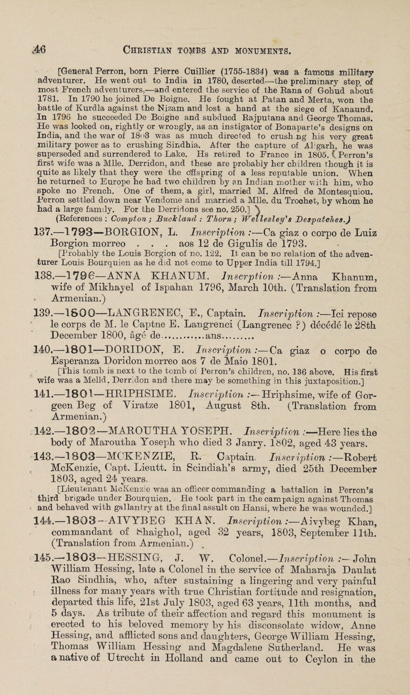 [General Perron, born Pierre Cuillier (1755-1834) was a famous military adventurer. He went out to India in 1780, deserted—the preliminary step, of most French adventurers,—and entered the service of the Rana of Gohud about 1781. In 1790 he joined De Boigne, He fought at Patan and Merta, won the battle of Kurdla against the Nizam and lost a hand at the siege of Kanaund. In 1796 he succeeded He Boigne and subdued Rajputana and George Thomas. He was looked on, rightly or wrongly, as an instigator of Bonaparte’s designs on India, and the war of 18<>3 was as much directed to crush ng his very great military power as to crushing Sindhia. After the capture of Akgarh, he was superseded and surrendered to Lake. Hs retired to France in 1805. C Perron’s first wife was a Mile. Derridon, and these are probably her children though it is quite as likely that they were the offspring of a less reputable union. When he returned to Europe he had two children by an Indian mother with him, who spoke no French. One of them, a girl, married M. Alfred de Montesquiou. Perron settled down near Vendome and married a Mile, du Troohet, by whom he had a large family. For the Derridons see no. 250.] \ (References: Compton; BucTcland : Thorn; Wellesley's Despatches.) 137. —1793—BORGION, L. Inscription :—Ca giaz o corpo de Luiz Borgion morreo . . . aos 12 de Gigulis de 1793. [Probably the Louis Borgion of no. 122. It can be no relation of the adven¬ turer Louis Bourquien as he did not come to Upper India till 1794.] 138. —179C—ANNA KHANUM. lnscrption :■—Anna Khanum, wife of Mikhayel of Ispahan 1796, March 10th. (Translation from * Armenian.) 139. —1800—LANGRENEC, E., Captain. Inscription:—Ici repose le corps de M. le Captne E. Langrenci (Langrenec P) decede le 28th December 1800, age de....ans. 140. —1801—D GRID ON, E. Inscription :—Ca giaz o corpo de Esperanza Doridon morreo aos 7 de Maio 1801. [This tomb is next to the tomb of Perron’s children, no. 136 above. His first wife was a Melld. Derridon and there may be something in this juxtaposition.] 141. —1801—HRIPHSIME. Inscription :— Hriphsime, wife of Gor- geen Beg of Viratze 1801, August 8th. (Translation from Armenian.) 142. —1802—MAROUTHA YOSEPH. Inscription :—Here lies the body of Maroutha Yoseph who died 3 Janry. 1602, aged 43 years. 143. -—18 03—MCKENZIE, R. Captain. Inscription :—Robert , McKenzie, Capt. Lieutt. in Scindiah’s army, died 25th December 1803, aged 24 years. [Lieutenant McKenzie was an officer commanding a battalion in Perron’s third brigade under Bourquien. He took part in the campaign against Thomas and behaved with gallantry at the final assult on Hansi, where he was wounded.] 144. —1803— AIVYBEG KHAN. Inscription:—Aivybeg Khan, commandant of Shaighol, aged 32 years, 1803, September 11th. (Translation from Armenian.) 145. —-1803—HESSING, J. W. Colonel.—Inscription :— John William Hessing, late a Colonel in the service of Maharaja Daulat Rao Sindhia, who, after sustaining a lingering and very painful illness for many years with true Christian fortitude and resignation, departed this life, 21st July 1803, aged 63 years, 11th months, and 5 days. As tribute of their affection and regard this monument is erected to his beloved memory by his disconsolate widow, Anne Hessing, and afflicted sons and daughters, George William Hessing, Thomas William Hessing and Magdalene Sutherland. He was a native of Utrecht in Holland and came out to Ceylon in the