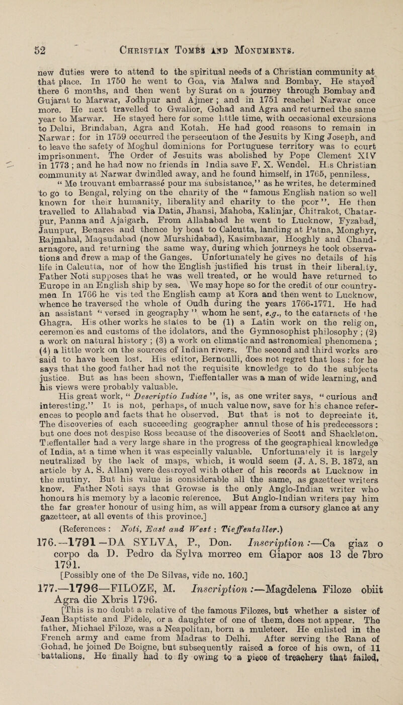 new duties were to attend to the spiritual needs of a Christian community at that place. In 1750 he went to Goa, via Malwa and Bombay. He stayed there 6 months, and then went by Surat on a journey through Bombay and Gujarat to Marwar, Jodhpur and Ajmer ; and in 1751 reached Narwar once more. He next travelled to Gwalior, Gohad and Agra and returned the same year to Marwar. He stayed here for some little time, with occasional excursions to Delni, Brindaban, Agra and Kotah. He had good reasons to remain in Narwar : for in 1759 occurred the persecution of the Jesuits by King Joseph, and to leave the safety of Moghul dominions for Portuguese territory was io court imprisonment. The Order of Jesuits was abolished by Pope Clement XLV in 1773 ; and he had now no friends in India save F. X. Wendel. H.s Christian community at Narwar dwindled away, and he found himself, in 1765, penniless. “ Me trouvant embarrasse pour ma subsistance,” as he writes, he determined to go to Bengal, relying on the charity of the “ famous English nation so well known for their humanity, liberality and charity to the poor”. He then travelled to Allahabad via Datia, Jhansi, Mahoba, Kalinjar, Chitrakot, Chatar- pur, Panna and Ajaigarh, From Allahabad he went to Lucknow, Fyzabad, Jaunpur, Benares and thence by boat to Calcutta, landing at Patna, Monghyr, Rajmahal, Maqsudabad (now Murshidabad), Kasimbazar, Hooghly and Chand- arnagore, and returning the same way, during which journeys he took observa¬ tions and drew a map of the Ganges. Unfortunately he gives no details of his life in Calcutta, nor of how the English justified his trust in their liberality. Father Noti supposes that he was well treated, or he would have returned to Europe in an English ship by sea. We may hope so for the credit of our country¬ men In 1766 he vis ted rhe English camp at Kora and then went to Lucknow, whence he traversed the whole of Oudh during the years 1766-1771. He had an assistant “ versed in geography ” whom he sent, e.g., to the cataracts of the Ghagra. His other works he states to be (1) a Latin work on the relig on, ceremonies and customs of the idolators, and the Gymnosophist philosophy ; (2) a work on natural history ; (3) a work on climatic and astronomical phenomena ; (4) a little work on the sources of Indian rivers. The second and third works are said to have been lost. His editor, Bernoulli, does not regret that loss : for he says that the good father had not the requisite knowledge to do the subjects justice. But as has been shown, Tieffentaller was a man of wide learning, and his views were probably valuable. His great work, “ Descriptio Indiae ”, is, as one writer says, “curious and interesting.” It is not, perhaps, of much value now, save for his chance refer¬ ences to people and facts that he observed. But that is not to depreciate it. The discoveries of each succeeding geographer annul those of his predecessors : but one does not despise Ross because of the discoveries of Scott and Shackle!on. Tieffentaller had a very large share in the progress of the geographical knowledge of India, at a time when it was especially valuable. Unfortunaiely it is largely neutralized by the lack of maps, which, it would seem (J. A. S. B. 1872, an article by A. S. Allan) were destroyed with other of his records at Lucknow in the mutiny. But his value is considerable all the same, as gazetteer writers know. Father Noti says that Growse is the only Anglo-Indian writer who honours his memory by a laconic reference. But Anglo-Indian writers pay him the far greater honour of using him, as will appear from a cursory glance at any gazetteer, at all events of this province.] (References: Noti, East and West: Tieffentaller.) 176. —1791—DA SYLVA, P., Don. Inscription *—Ca giaz o corpo da D. Pedro da Sylva morreo em Giapor aos 13 de 7br© 1791. [Possibly one of the De Silvas, vide no. 160.] 177. —1796—FILOZE, M. Inscription:—Magdelena Filoze obiit Agra die Xbris 1796. [This is no doubt a relative of the famous Filozes, but whether a sister of Jean Baptiste and Fidele, or a daughter of one of them, does not appear. The father, Michael Filoze, was a Neapolitan, born a muleteer. He enlisted in the French army and came from Madras to Delhi. After serving the Rana of Gohad, he joined De Boigne, but subsequently raised a force of his own, of 11 battalions. He finally had to fly owing to a piece of treachery that failed,