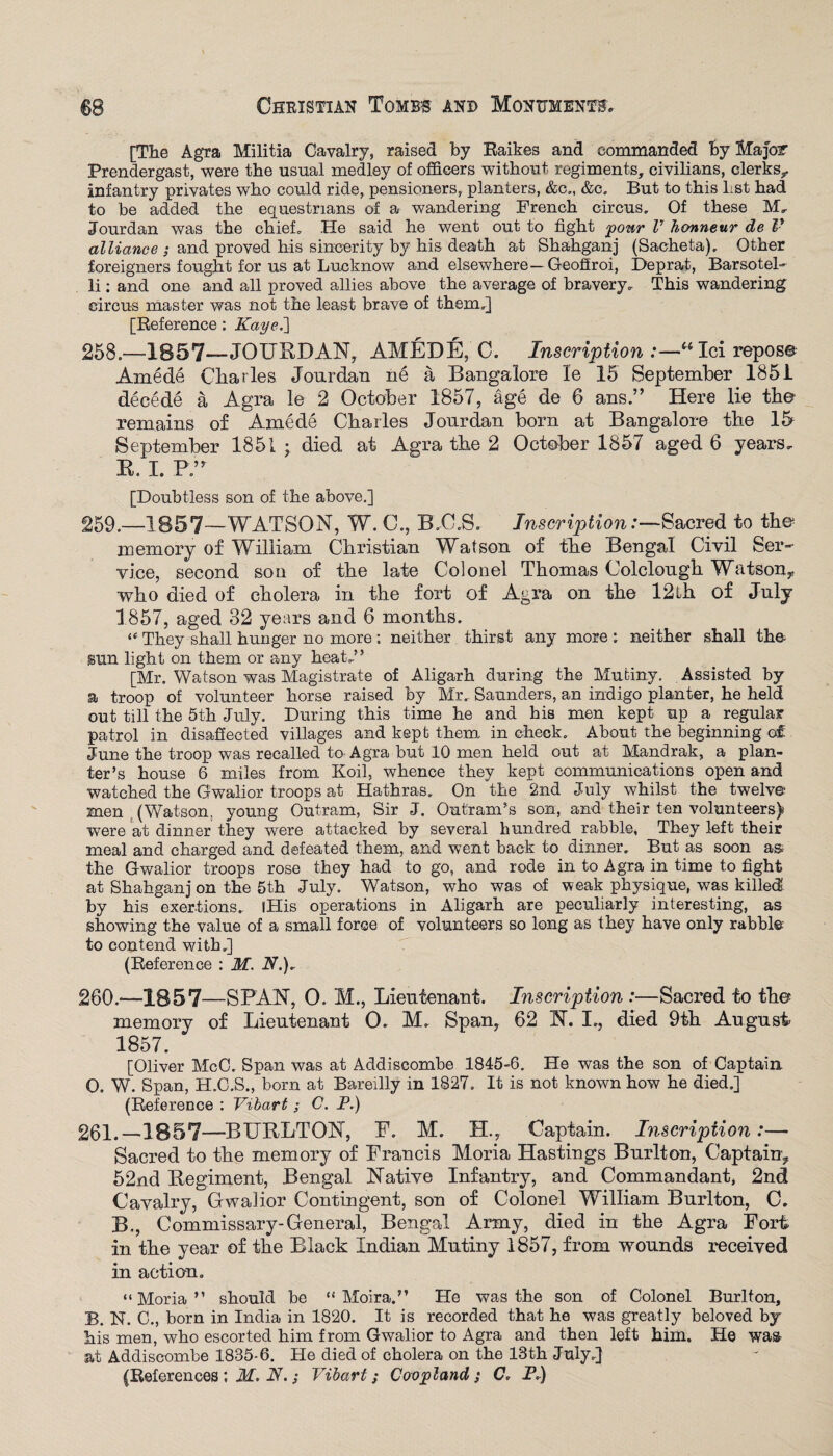 [The Agra Militia Cavalry, raised by Raikes and commanded by Major Prendergast, were the usual medley of officers without regiments, civilians, clerks,, infantry privates who could ride, pensioners, planters, &c„ &c. But to this Lst had to be added the equestrians of a wandering French circus. Of these M, Jourdan was the chief. He said he went out to fight pour l’ honneur de V alliance ; and proved his sincerity by his death at Shahganj (Sacheta). Other foreigners fought for us at Lucknow and elsewhere—Geoftroi, Deprat, Barsotel- li; and one and all proved allies above the average of bravery. This wandering circus master was not the least brave of them.] [Reference: Kayei] 258. —1857—JOURDAN, AMEDE, C. Inscription '“ Ici repose Amede Charles Jourdan ne a Bangalore le 15 September 1851 decede a Agra le 2 October 1857, age de 6 ans.” Here lie the remains of Amede Charles Jourdan born at Bangalore the 15 September 1851 • died at Agra the 2 October 1857 aged 6 years. R. I. PA [Doubtless son of the above.] 259. —185 7—WATSON, W. C., B.-O.S. Inscription .-—Sacred to the memory of William Christian Watson of the Bengal Civil Ser¬ vice, second sou of the late Colonel Thomas Colclough Watson* who died of cholera in the fort of Agra on the 12th of July 1857, aged 32 years and 6 months. “ They shall hunger no more ; neither thirst any more : neither shall the sun light on them or any heat.’ ’ [Mr. Watson was Magistrate of Aligarh during the Mutiny. Assisted by a troop of volunteer horse raised by Mr. Saunders, an indigo planter, he held out till the 5th July. During this time he and his men kept up a regular patrol in disaffected villages and kept them in check. About tbe beginning of June tbe troop was recalled to Agra but 10 men held out at Mandrak, a plan¬ ter’s house 6 miles from Koil, whence they kept communications open and watched the Gwalior troops at Hathras. On the 2nd July whilst the twelve men , (Watson, young Outram, Sir J. Outranks son, and their ten volunteers) were at dinner they were attacked by several hundred rabble, They left their meal and charged and defeated them, and went back to dinner. But as soon as the Gwalior troops rose they had to go, and rode in to Agra in time to fight at Shahganj on the 5th July. Watson, who was of weak physique, was killed by his exertions. (His operations in Aligarh are peculiarly interesting, as showing the value of a small force of volunteers so long as they have only rabbi© to contend with.] (Reference : M. W.). 260. —18 5 7—SPAN, 0. M., Lieutenant. Inscription :—Sacred to the memory of Lieutenant 0. M. Span, 62 N. I., died 9th August 1857. [Oliver McC. Span was at Addiscombe 1845-6. He was tbe son of Captain 0. W. Span, H.C.S., born at Bareilly in 1827. It is not known how he died.] (Reference : Vibart ; C. P.) 261. —1857—BURLTON, P. M. H., Captain. Inscription:— Sacred to the memory of Francis Moria Hastings Bur it on, Captain, 52nd Regiment, Bengal Native Infantry, and Commandant, 2nd Cavalry, Gwalior Contingent, son of Colonel William Burlton, C. B., Commissary-General, Bengal Army, died in the Agra Fort in the year of the Black Indian Mutiny 1857, from wounds received in action. “Moria” should be “Moira.” He was the son of Colonel Burlton, B. N. C., born in India in 1820. It is recorded that he was greatly beloved by his men, wbo escorted him from Gwalior to Agra and then left him. He wa& at Addiscombe 1885-6. He died of cholera on the 18th July.] (References ; M. N.; Vibart; Covpland ; C, P.)