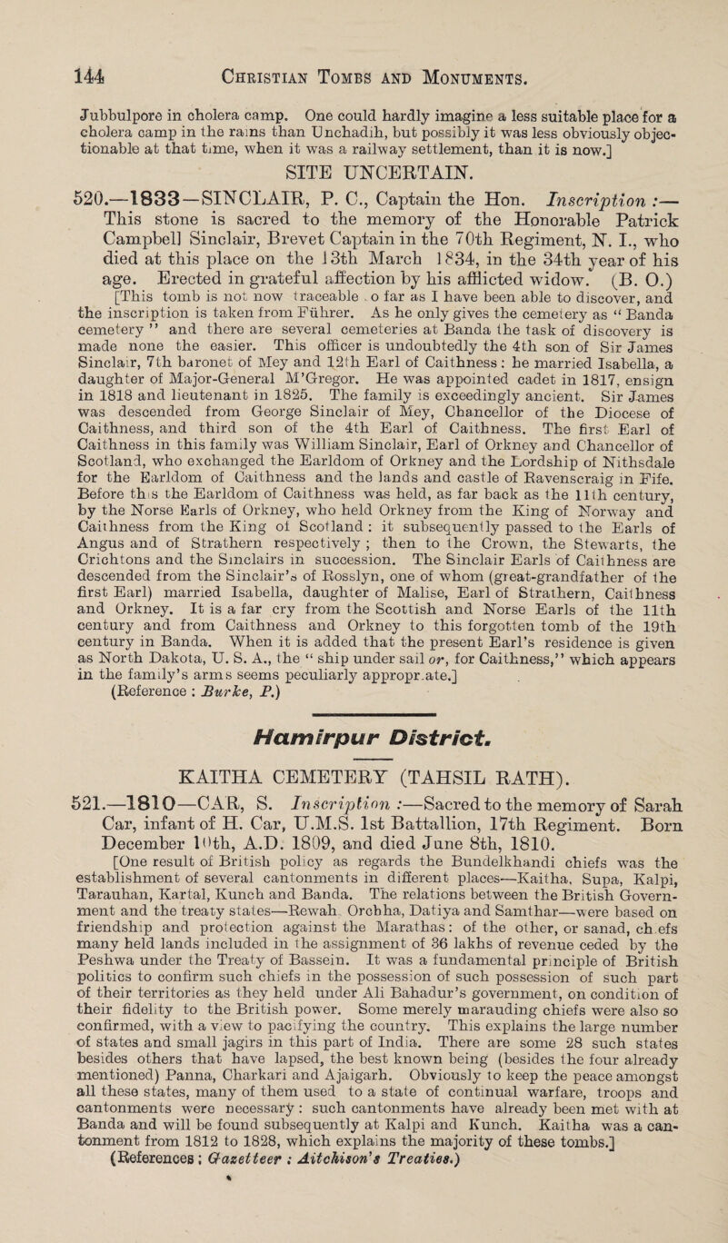 Jubbulpore in cholera camp. One could hardly imagine a less suitable place for a cholera camp in the rains than Unchadih, but possibly it was less obviously objec¬ tionable at that tame, when it was a railway settlement, than it is now.] SITE UNCERTAIN. 520.—1833 — SINCLAIR, P. C., Captain the Hon. Inscription :— This stone is sacred to the memory of the Honorable Patrick Campbell Sinclair, Brevet Captain in the 70th Regiment, N. I., who died at this place on the 13th March 1834, in the 34th year of his age. Erected in grateful affection by his afflicted widow. (B. O.) [This tomb is not now traceable o far as I have been able to discover, and the inscription is taken from Fuhrer. As he only gives the cemetery as “ Banda cemetery ” and there are several cemeteries at Banda the task of discovery is made none the easier. This officer is undoubtedly the 4th son of Sir James Sinclair, 7th baronet of Mey and 12th Earl of Caithness: he married Isabella, a daughter of Major-General M’Gregor. He was appointed cadet in 1817, ensign in 1818 and lieutenant in 1825. The family is exceedingly ancient. Sir James was descended from George Sinclair of Mey, Chancellor of the Diocese of Caithness, and third son of the 4th Earl of Caithness. The first Earl of Caithness in this family was William Sinclair, Earl of Orkney and Chancellor of Scotland, who exchanged the Earldom of Orkney and the Lordship of Nithsdale for the Earldom of Caithness and the lands and castle of Ravenscraig in Fife. Before this the Earldom of Caithness was held, as far back as the 11th century, by the Norse Earls of Orkney, who held Orkney from the King of Norway and Caithness from the King of Scotland : it subsequently passed to the Earls of Angus and of Strathern respectively ; then to the Crown, the Stewarts, the Crichtons and the Sinclairs in succession. The Sinclair Earls of Caithness are descended from the Sinclair’s of Rosslyn, one of whom (great-grandfather of the first Earl) married Isabella, daughter of Malise, Earl of Strathern, Caithness and Orkney. It is a far cry from the Scottish and Norse Earls of the 11th century and from Caithness and Orkney to this forgotten tomb of the 19th century in Banda. When it is added that the present Earl’s residence is given as North Dakota, U. S. A., the “ ship under sail or, for Caithness,” which appears in the family’s arms seems peculiarly appropr.ate.] (Reference ; Bur Ice, P.) Hamirpur District. KAITHA CEMETERY (TAHSIL RATH). 521.—1810—CAR, S. Inscription :—Sacred to the memory of Sarah Car, infant of H. Car, U.M.S. 1st Battallion, 17th Regiment. Born December 10th, A.D. 1809, and died June 8th, 1810. [One result of British policy as regards the Bundelkhandi chiefs was the establishment of several cantonments in different places'—Kaitha, Supa, Kalpi, Tarauhan, Kartal, Kunch and Banda. The relations between the British Govern¬ ment and the treaty states—Rewah Orcbha, Datiya and Samthar—were based on friendship and protection against the Marathas: of the other, or sanad, ch efs many held lands included in the assignment of 36 lakhs of revenue ceded by the Peshwa under the Treaty of Bassein. It was a fundamental principle of British politics to confirm such chiefs in the possession of such possession of such part of their territories as they held under Ali Bahadur’s government, on condition of their fidelity to the British power. Some merely marauding chiefs were also so confirmed, with a view to pacifying the country. This explains the large number of states and small jagirs in this part of India. There are some 28 such states besides others that have lapsed, the best known being (besides the four already mentioned) Panna, Charkari and Ajaigarh. Obviously to keep the peace amongst all these states, many of them used to a state of continual warfare, troops and cantonments were necessary ; such cantonments have already been met with at Banda and will be found subsequently at Kalpi and Kunch. Kaitha was a can¬ tonment from 1812 to 1828, which explains the majority of these tombs.] (References ; Gf-azetteer : Aitchison's Treaties.)