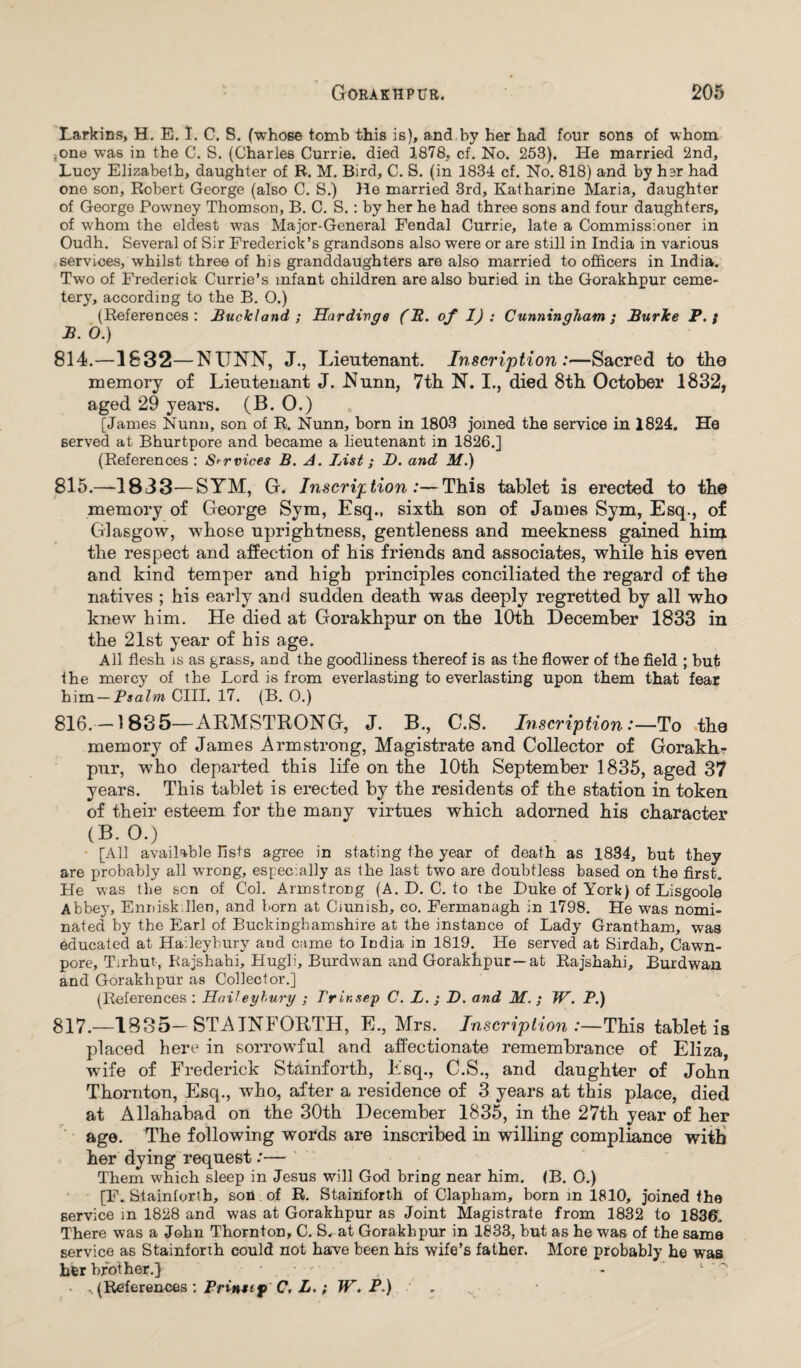 Larkins, H. E. I. C. S. (whose tomb this is), and by her had four sons of whom ;One was in the C. S. (Charles Currie, died 1878. cf. No. 253). He married 2nd, Lucy Elizabeth, daughter of R. M. Bird, C. S. (in 1834 cf. No. 818) and by her had one son, Robert George (also C. S.) He married 3rd, Katharine Maria, daughter of George Powney Thomson, B. C. S.: by her he had three sons and four daughters, of whom the eldest was Major-General Feudal Currie, late a Commissioner in Oudh. Several of Sir Frederick’s grandsons also were or are still in India in various services, whilst three of his granddaughters are also married to officers in India. Two of Frederick Currie’s infant children are also buried in the Gorakhpur ceme¬ tery, according to the B. O.) (References: Buck! and ; Hardivge (R. of I): Cunningham ; Burke P. ; B. O.) 814. —1832—NUNN, J., Lieutenant. Inscription:—Sacred to the memory of Lieutenant J. Nunn, 7th N. I., died 8th October 1832, aged 29 years. (B. O.) [James Nunn, son of R. Nunn, born in 1803 joined the service in 1824. He served at Bhurtpore and became a lieutenant in 1826.] (References : Services B. A. List; T>. and M.) 815. —1833—SYM, G. Inscription:—This tablet is erected to the memory of George Sym, Esq., sixth son of James Sym, Esq., of Glasgow, whose uprightness, gentleness and meekness gained him the respect and affection of his friends and associates, while his even and kind temper and high principles conciliated the regard of the natives ; his early and sudden death was deeply regretted by all who knew him. He died at Gorakhpur on the 10th. December 1833 in the 21st year of his age. All flesh is as grass, and the goodliness thereof is as the flower of the field ; but the mercy of the Lord is from everlasting to everlasting upon them that fear him — Psalm CIII. 17. (B. 0.) 816. —1835—ARMSTRONG, J. B., C.S. Inscription:—To the memory of James Armstrong, Magistrate and Collector of Gorakh¬ pur, who departed this life on the 10th September 1835, aged 37 years. This tablet is erected by the residents of the station in token of their esteem for the many virtues which adorned his character (B. O.) [All available fists agree in stating the year of death as 1834, but they are probably all wrong, especially as the last two are doubtless based on the first. He was the sen of Col. Armstrong (A. D. C. to the Duke of York) of Lisgoole Abbey, Ennisk.llen, and born at Cmnish, co. Fermanagh in 1798. He was nomi¬ nated by the Earl of Buckinghamshire at the instance of Lady Grantham, was educated at Haileybury aud came to India in 1819. He served at Sirdah, Cawn- pore, Tirhut, Rajshahi, Hugli, Burdwan and Gorakhpur —at Rajshahi, Burdwan and Gorakhpur as Collector.] (References : Hail eyhury ; Trir.sep C. L. ; D. and M. ; W. P.) 817. —1835—STAINFORTH, E., Mrs. Inscription:—This tablet is placed here in sorrowful and affectionate remembrance of Eliza, wife of Frederick Stainforth, Esq., C.S., and daughter of John Thornton, Esq., who, after a residence of 3 years at this place, died at Allahabad on the 30th December 1835, in the 27th year of her age. The following words are inscribed in willing compliance with her dying request:— Them which sleep in Jesus will God bring near him. (B. O.) [F. Stainforth, son of R. Stainforth of Clapham, born m 1810, joined the service m 1828 and was at Gorakhpur as Joint Magistrate from 1832 to 183©. There was a John Thornton, C. S. at Gorakhpur in 1833, but as he was of the same service as Stainforth could not have been hrs wife’s father. More probably he was her brother.} • , . ■ ' • * ^ (References : Prinstp C. L.; W. P.) . .