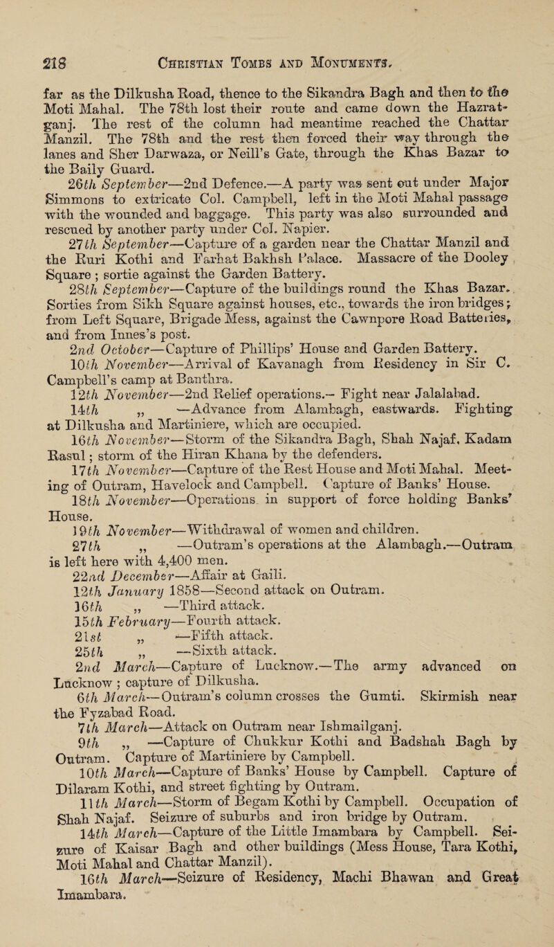 far as tlie Dilkusha Road, thence to the Sikandra Bagh and then to the Moti Mahal. The 78th lost their route and came down the Hazrat- ganj. The rest of the column had meantime reached the Chattar Manzil. The 78th and the rest then forced their wav through the lanes and Sher Darwaza, or Neill’s Gate, through the Khas Bazar to the Baily Guard. 26th September—2nd Defence.—A party was sent out under Major Simmons to extricate Col. Campbell, left in the Moti Mahal passage with the wounded and baggage. This party was also surrounded and rescued by another party under Col. Napier. 27111 September—Capture o£ a garden near the Chattar Manzil and the Ruri Kothi and Farhat Bakhsh Palace. Massacre of the Dooley Square ; sortie against the Garden Battery. 28th September—Capture of the buildings round the Khas Bazar, Sorties from Sikh Square against houses, etc., towards the iron bridges * from Left Square, Brigade Mess, against the Cawnpore Road Batteries, and from Innes’s post. 2nd October—Capture of Phillips’ House and Garden Battery. 10th November—Arrival of Kavanagh from Residency in Sir C. Campbell’s camp at Banthra. 12th November—2nd Relief operations.— Fight near Jalalabad. 14dli „ *—Advance from Alambagh, eastwards. Fighting at Dilkusha and Martiniere, which are occupied. 16th November—Storm of the Sikandra Bagh, Shah Najaf, Kadam Rasul; storm of the Hiran Khana by the defenders. 17tk November—Capture of the Rest House and Moti Mahal. Meet¬ ing of Outram, Havelock and Campbell. Capture of Banks’ Flouse. 18th November—Operations, in support of force holding Banks* House. 19th November—Withdrawal of women and children. 27tk ,, —Outranks operations at the Alambagh.—Outram is left here with 4,400 men. 22nd December—Affair at Gaili. J2th January 1858-—Second attack on Outram. 16th „ ■—Third attack. 15th February—Fourth attack. 21s£ „ 1—Fifth attack. 2bth „ —Sixth attack. 2nd March—Capture of Lucknow.—The army advanced on Lucknow ; capture of Dilkusha. 6th March—Outram’s column crosses the Gumti. Skirmish near the Fyzabad Road. *Uh March—Attack on Outram near Ishmailganj. 9th ,, —Capture of Chukkur Kothi and Badshah Bagh by Outram. Capture of Martiniere by Campbell. 10£/i March—-Capture of Banks’ House by Campbell. Capture of Dilaram Kothi, and street fighting by Outram. 11 th March—Storm of Begam Kothi by Campbell. Occupation of Shah Najaf. Seizure of suburbs and iron bridge by Outram. 14th March—Capture of the Little Imambara by Campbell. Sei¬ zure of Kaisar Bagh and other buildings (Mess House, Tara Kothi, Moti Mahal and Chattar Manzil). . 16th March—Seizure of Residency, Machi Bhawan and Great Imambara.