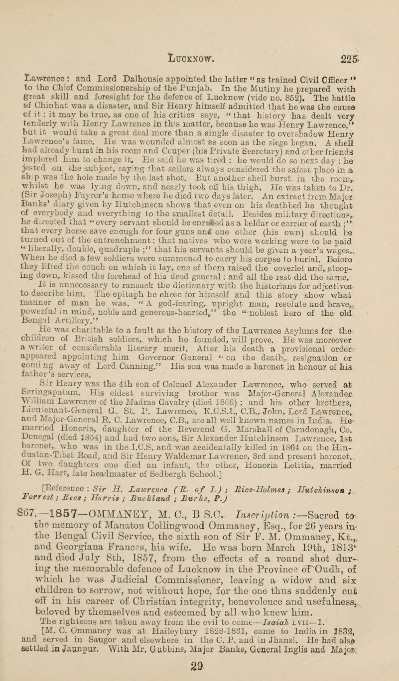 Lawrence : and Lord Dalhousie appointed the latter “ as trained Civil Officer ’* to the Chief Commissionership of the Punjab. In the Mutiny he prepared with great skill and foresight for the defence of Lucknow (vide no. 852). The battle Gf Chinhat was a disaster, and Sir Henry himself admitted that he was the cause cf it: it may be true, as one of his critics says, “that history has dealt very tenderly with Henry Lawrence in this matter, because he was Henry Lawrence,” but it would take a great deal more than a single disaster to overshadow Henry Lawrence’s fame. He was wounded almost as soon as the siege began. A shell had already burst in his room and Couper (his Private Secretary) and other friends implored him to change it. He said he was tired : he would do so next day : he jested on the subject, saying that sailors always considered the safest place in a sh p was the hole made by the last shot. But another shell burst in tho rocmr whilst he was lymg down, and nearly took off his thigh. He was taken to Dr.. (Sir Joseph) Fayrer’s house where he died two days later. An extract from Major Banks’ diary given by Hutchinson shows that even on his deathbed he thought of everybody and everything to the smallest detail. Besides military directions,, he directed that “every servant should beenr«fcetias a beldar or carrier of earth ;” that every horse save enough for four guns an& one other (his own) should be turned out of the entrenchment: that natives who were working were to be paid “ liberally, double, quadruple ;” that his servants should be given a year’s wages.. When he died a few soldiers were summoned to carry his corpse to burial. Before they lifted the couch on which it lay, one of them raised the coverlet and, stoop¬ ing down, kissed the forehead of his dead general: and all the rest did the same. It is unnecessary to ransack the dictionary with the historians for adjectives to describe him. The epitaph he chose for himself and this story show what manner of man he was. “ A god-fearing, upright man, resolute and brave*, powerful in mind, noble and generous-hearted,” the “noblest hero of the old Bengal Artillery.” He was charitable to a fault as the history of the Lawrence Asylums for the children of British soldiers, which he founded, will prove. He was moreover a writer of considerable literary merit. After his death a provisional orders appeared appointing him Governor General “ on the death, resignation or coming away of Lord Canning.” His son was made a baronet in honour of his father’s services. Sir Henry wras the 4th son of Colonel Alexander Lawrence, who served at Seringapatam. His eldest surviving brother was Major-General Alexander William Lawrence of the Madras Cavalry (died 1868) ; and his other brothers, Lieutenant-General G. St. P. Lawrence, K.C.S.I., C.B., John, Lord Lawrence, ani Major-General R. C. Lawrence, C.B., are all well known names in India. Pie- married Honoria, daughter of the Beverend G. Marshall of Carndonagh, Co. Donegal (died 1854) and had two sons,. Sir Alexander Hutchinson Lawrence, 1st baronet, who was in the I.C.S. and was accidentally killed in 1864 on the Hin- dustan-Tibet Boad, and Sir Henry Waldemar Lawrence, 3rd and present baronet.. Of twro daughters one died an infant, the other, Honoria Letitia, married H. G. Hart, late headmaster of Sedbergh School.] [Reference : Sir H. Lawrence (R■ of 1.) ; Rice-Holmes; Hutchinson ; Forrest; Rees ; Harris ; Buckland ; Burke, P.) 867.—1857—OMMANEY, M. 0., B S.O. Inscription .-—Sacred to the memory of Manaton Collingwood Ommaney, Esq., for 26 years im the Bengal Civil Service, the sixth son of Sir F. M. Ommaney, Kt.,. and Georgiaoa Frances, his wife. He was horn March 19th, 1813^ and died July 8th, 1857, from the effects of a round shot dur¬ ing the memorable defence of Lucknow in the Province oT'Oudh, of which he was Judicial Commissioner, leaving a widow and six children to sorrow, not without hope, for the one thus suddenly cut off in his career of Christian integrity, benevolence and usefulness, beloved by themselves and esteemed by all who knew him. The righteous are taken away from tho evil to come—Isaiah lvii—1. [M. C. Ommaney was at Haileybury 1828-1831, came to India in 1832, and served in Saugor and elsewhere in the C. P. and in Jhansi. He had alsp settled in Jaunpur. With Mr. Gubbins, Major Banks, General Inglis and Majcas. 29