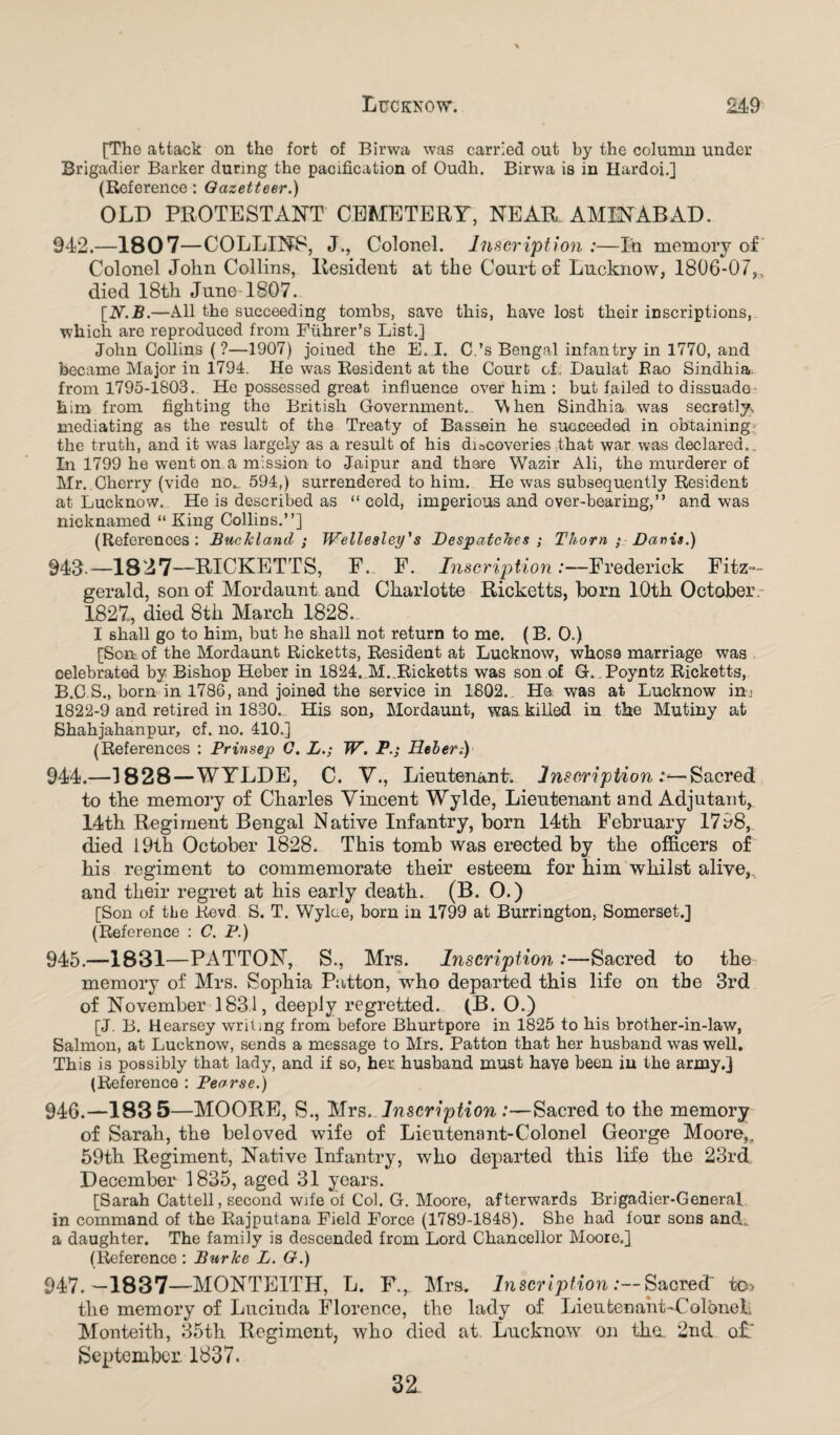 [The attack on the fort of Birwa was carried out by the column under Brigadier Barker durmg the pacification of Oudh. Birwa is in Hardoi.] (Reference : Gazetteer.) OLD PROTESTANT CEMETERY, NEAR AMINABAD. 942. —18 0 7—COLLINS, J., Colonel. Inscription :—In memory of Colonel John Collins, Resident at the Court of Lucknow, 1806-07,, died 18th June-1807. [N.B.—All the succeeding tombs, save this, have lost their inscriptions, which are reproduced from Fuhrer’s List.] John Collins (?—1907) joined the E. I. C.’s Bengal infantry in 1770, and became Major in 1794. He was Resident at the Court of. Daulat Rao Sindhia. from 1795-1803. He possessed great influence over him : but failed to dissuade him from fighting the British Government.. When Sindhia was secretly, mediating as the result of the Treaty of Basaein he succeeded in obtaining the truth, and it was largely as a result of his diacoveries that war was declared.. In 1799 he went on a mission to Jaipur and there Wazir Ali, the murderer of Mr. Cherry (vide no.. 594,) surrendered to him. He was subsequently Resident at Lucknow. He is described as “ cold, imperious and over-bearing,” and was nicknamed “King Collins.”] (References: BucJcland ; Wellesley's Despatches ; Thorn ; Danis.) 943. —1827—RICKETTS, F. F. Inscription:—Frederick Fitz¬ gerald, son of Mordaunt and Charlotte Ricketts, horn 10th October. 1827,, died 8th March 1828. I shall go to him, but he shall not return to me. (B. 0.) [Son of the Mordaunt Ricketts, Resident at Lucknow, whose marriage was celebrated by Bishop Heber in 1824. 31. Ricketts was son of G. . Poyntz Ricketts, B.C.S., born in 1786, and joined the service in 1802. He was at Lucknow in* 1822-9 and retired in 1830. His son, Mordaunt, was killed in the Mutiny at Shahjahanpur, cf. no. 410.] (References : Prinsep G. L.; W. PHeber.) 944. —3828—WYLDE, C. V., Lieutenant. Inscription Sacred to the memory of Charles Vincent Wylde, Lieutenant and Adjutant, 14th Regiment Bengal Native Infantry, born 14th February 1798, died 19th October 1828. This tomb was erected by the officers of his regiment to commemorate their esteem for him whilst alive,,, and their regret at his early death. (B. O.) [Son of the Kevd S. T. Wylae, born in 1799 at Burrington, Somerset.] (Reference : C. P.) 945. —1831—PATTON, S., Mrs. Inscription :—Sacred to the memory of Mrs. Sophia Patton, who departed this life on the 3rd of November 1831, deeply regretted. (B. O.) [J. B. Hearsey writing from before Bhurtpore in 1825 to his brother-in-law, Salmon, at Lucknow, sends a message to Mrs. Patton that her husband was well. This is possibly that lady, and if so, her husband must have been in the army.] (Reference : Pearse.) 946. —183 5—MOORE, S., Mrs.. Inscription .‘—Sacred to the memory of Sarah, the beloved wife of Lieutenant-Colon el George Moore,. 59th Regiment, Native Infantry, who departed this life the 23rd. December 1835, aged 31 years. [Sarah Cattell, second wife ot Col. G. Moore, afterwards Brigadier-General in command of the Rajputana Field Force (1789-1848). She had lour sons and, a daughter. The family is descended from Lord Chancellor Moore.] (Reference : Bur Ice L. G.) 947. —18 3 7—MONTEITH, L. F., Mra. Inscript ion .•--Sacred' to> the memory of Lucinda Florence, the lady of Lieutenant-Colonel, 3Ionteith, 35th Regiment, who died at Lucknow on tho. 2nd o£.‘ September. 1837. 32