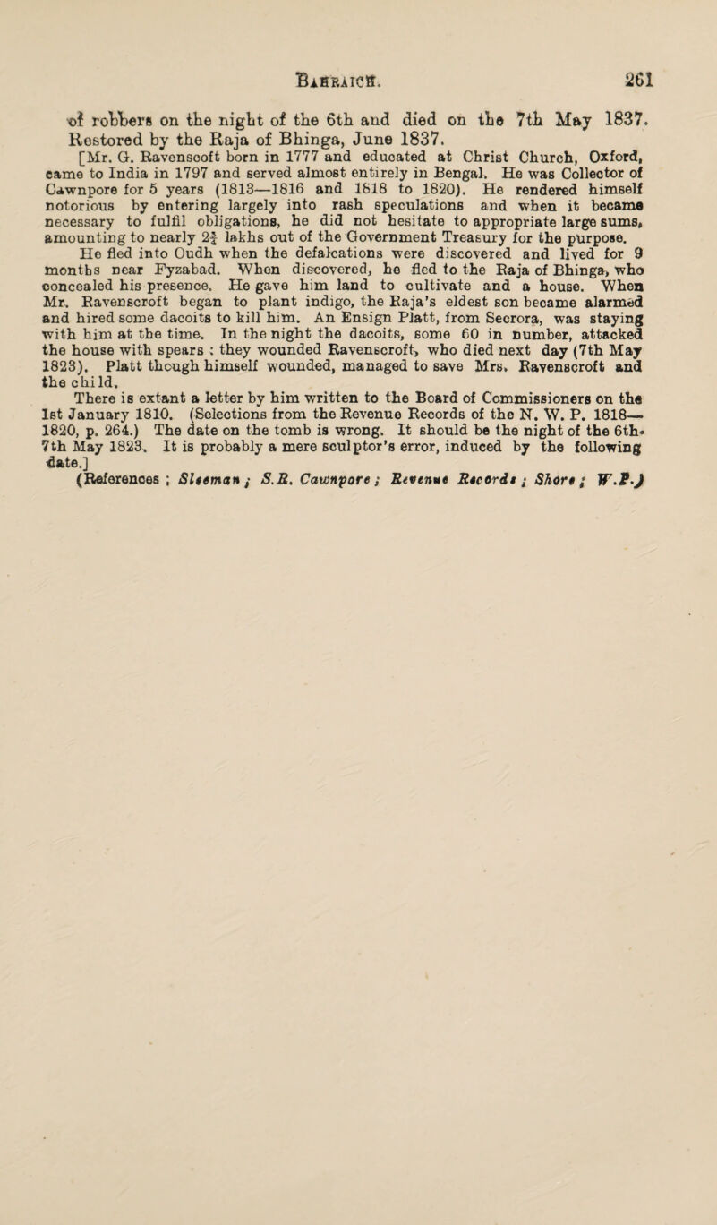 robbers on the night of the 6th and died on the 7th May 1837. Restored by the Raja of Bhinga, June 1837. [Mr. G. Ravenscoft born in 1777 and educated at Christ Church, Oxford, came to India in 1797 and served almost entirely in Bengal. He was Collector of Cawnpore for 5 years (1813—1816 and 1818 to 1820). He rendered himself notorious by entering largely into rash speculations and when it became necessary to fulfil obligations, he did not hesitate to appropriate large sums, amounting to nearly 2£ lakhs out of the Government Treasury for the purpose. He fled into Oudh when the defalcations were discovered and lived for 9 months near Fyzabad. When discovered, he fled to the Raja of Bhinga> who concealed his presence. He gave him land to cultivate and a house. When Mr. Ravenscroft began to plant indigo, the Raja’s eldest son became alarmed and hired some dacoits to kill him. An Ensign Platt, from Secrora, was staying with him at the time. In the night the dacoits, some 60 in number, attacked the house with spears : they wounded Ravenscroft, who died next day (7th May 1823). Platt though himself wounded, managed to save Mrs, Ravenscroft and the chi Id. There is extant a letter by him written to the Board of Commissioners on the 1st January 1810. (Selections from the Revenue Records of the N. W. P. 1818— 1820, p. 264.) The date on the tomb is wrong. It should be the night of the 6th* 7th May 1823. It is probably a mere sculptor’s error, induced by the following date.] (References ; Slteman ; S.Et Cawnpore; Etvenut Escords; Short; W-P-J