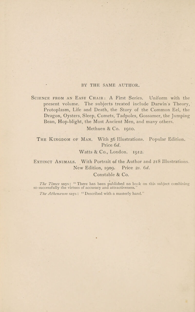 BY THE SAME AUTHOR. Science from an Easy Chair: A First Series. Uniform with the present volume. The subjects treated include Darwin’s Theory, Protoplasm, Life and Death, the Story of the Common Eel, the Dragon, Oysters, Sleep, Comets, Tadpoles, Gossamer, the Jumping Bean, Hop-blight, the Most Ancient Men, and many others. Methuen & Co. 1910. The Kingdom of Man. With 56 Illustrations. Popular Edition. Price 6d. Watts & Co., London. 1912. Extinct Animals. With Portrait of the Author and 218 Illustrations. New Edition, 1909. Price 2s. 6d. Constable & Co. » The Times says: “There has been published no book on this subject combining so successfully the virtues of accuracy and attractiveness. The Athenceum says : “ Described with a masterly hand.