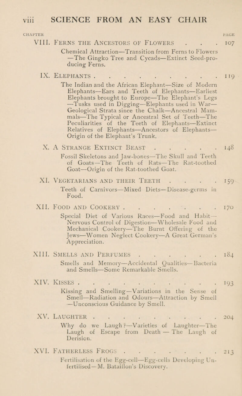CHAPTER VIII. Ferns the Ancestors of Flowers Chemical Attraction—Transition from Ferns to Flowers —The Gingko Tree and Cycads—Extinct Seed-pro¬ ducing Ferns. IX. Elephants. The Indian and the African Elephant—Size of Modern Elephants—Ears and Teeth of Elephants—Earliest Elephants brought to Europe—The Elephant's Legs —Tusks used in Digging—Elephants used in War— Geological Strata since the Chalk—Ancestral Mam¬ mals—The Typical or Ancestral Set of Teeth—The Peculiarities of the Teeth of Elephants—Extinct Relatives of Elephants—Ancestors of Elephants— Origin of the Elephant’s Trunk. X. A Strange Extinct Beast. Fossil Skeletons and Jaw-bor.es—The Skull and Teeth of Goats—The Teeth of Rats—The Rat-toothed Goat—Origin of the Rat-toothed Goat. XI. Vegetarians and their Teeth .... Teeth of Carnivors—Mixed Diets—Disease-germs in Food. XII. Food and Cookery. Special Diet of Various Races—Food and Habit—- Nervous Control of Digestion—Wholesale Food and Mechanical Cookery—The Burnt Offering of the Jews—Women Neglect Cookery—A Great German’s Appreciation. XIII. Smells and Perfumes. Smells and Memory—Accidental Qualities—Bacteria and Smells—Some Remarkable Smells. XIV. Kisses. Kissing and Smelling—Variations in the Sense of Smell—Radiation and Odours—Attraction by Smell —Unconscious Guidance by Smell. XV. Laughter. Why do we Laugh?—Varieties of Laughter—The Laugh of Escape from Death — The Laugh of Derision. XVI. Fatherless Frogs. Fertilisation of the Egg-cell—Egg-cells Developing Un¬ fertilised— M. Bataillon’s Discovery. PAGE 107 119 148 H9 170 184 193 204