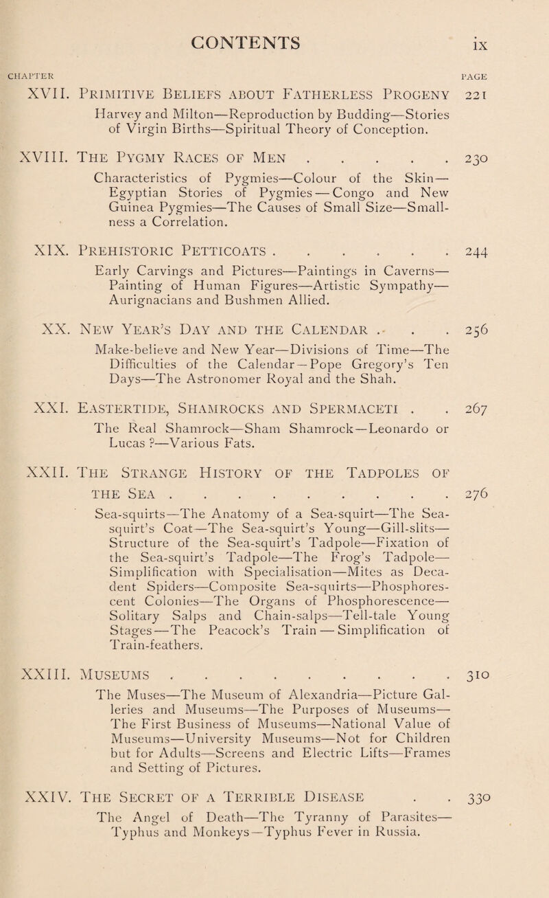 CHAPTER PAGE XVII. Primitive Beliefs about Fatherless Progeny 221 Harvey and Milton—Reproduction by Budding—Stories of Virgin Births—Spiritual Theory of Conception. XVIII. The Pygmy Races of Men.230 Characteristics of Pygmies—Colour of the Skin— Egyptian Stories of Pygmies — Congo and New Guinea Pygmies—The Causes of Small Size—Small¬ ness a Correlation. XIX. Prehistoric Petticoats.244 Early Carvings and Pictures—Paintings in Caverns— Painting of Human Figures—Artistic Sympathy— Aurignacians and Bushmen Allied. XX. New Year’s Day and the Calendar . . . 256 Make-believe and New Year—Divisions of Time—The Difficulties of the Calendar — Pope Gregory’s Ten Days—The Astronomer Royal and the Shah. XXI. Eastertide, Shamrocks and Spermaceti . . 267 The Real Shamrock—Sham Shamrock — Leonardo or Lucas ?—Various Fats. XXII. The Strange History of the Tadpoles of the Sea.276 Sea-squirts—The Anatomy of a Sea-squirt—The Sea- squirt’s Coat—The Sea-squirt’s Young—Gill-slits— Structure of the Sea-squirt’s Tadpole—Fixation of the Sea-squirt’s Tadpole—The Frog’s Tadpole—- Simplification with Specialisation—Mites as Deca¬ dent Spiders—Composite Sea-squirts—Phosphores¬ cent Colonies—The Organs of Phosphorescence— Solitary Salps and Chain-salps—Tell-tale Young Stages — The Peacock’s Train — Simplification of Train-feathers. XXIII. Museums.310 The Muses—The Museum of Alexandria—Picture Gal¬ leries and Museums—The Purposes of Museums— The First Business of Museums—National Value of Museums—University Museums—Not for Children but for Adults—Screens and Electric Lifts—Frames and Setting of Pictures. XXIV. The Secret of a Terrible Disease . . 330 The Angel of Death—The Tyranny of Parasites— Typhus and Monkeys—Typhus Fever in Russia.