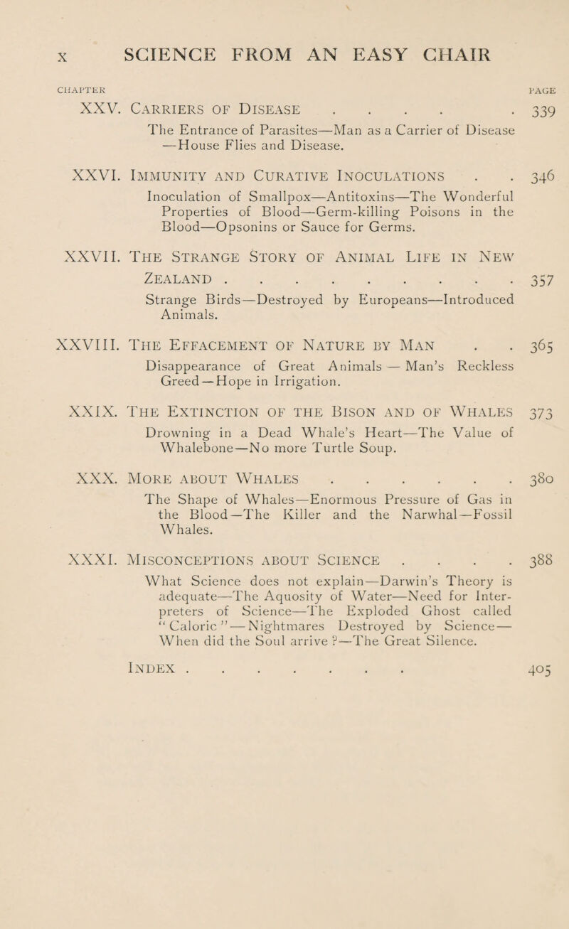 CHAPTER XXV. Carriers of Disease .... The Entrance of Parasites—Man as a Carrier of Disease — House Flies and Disease. XXVI. Immunity and Curative Inoculations Inoculation of Smallpox—Antitoxins—The Wonderful Properties of Blood—Germ-killing Poisons in the Blood—Opsonins or Sauce for Germs. XXVII. The Strange Story of Animal Life in New Zealand . Strange Birds—Destroyed by Europeans—Introduced Animals. XXVIII. The Effacement of Nature by Man Disappearance of Great Animals — Man’s Reckless Greed — Hope in Irrigation. XXIX. The Extinction of the Bison and of Whales Drowning in a Dead Whale’s Heart—The Value of Whalebone—No more Turtle Soup. XXX. More about Whales. The Shape of Whales—Enormous Pressure of Gas in the Blood—The Killer and the Narwhal—Fossil Whales. XXXI. Misconceptions about Science . . . . What Science does not explain—Darwin’s Theory is adequate—The Aquosity of Water—Need for Inter¬ preters of Science—The Exploded Ghost called “Caloric” — Nightmares Destroyed by Science — When did the Soul arrive ?—The Great Silence. Index . PAGE 339 346 357 365 o *7 o J/J 380 388 405